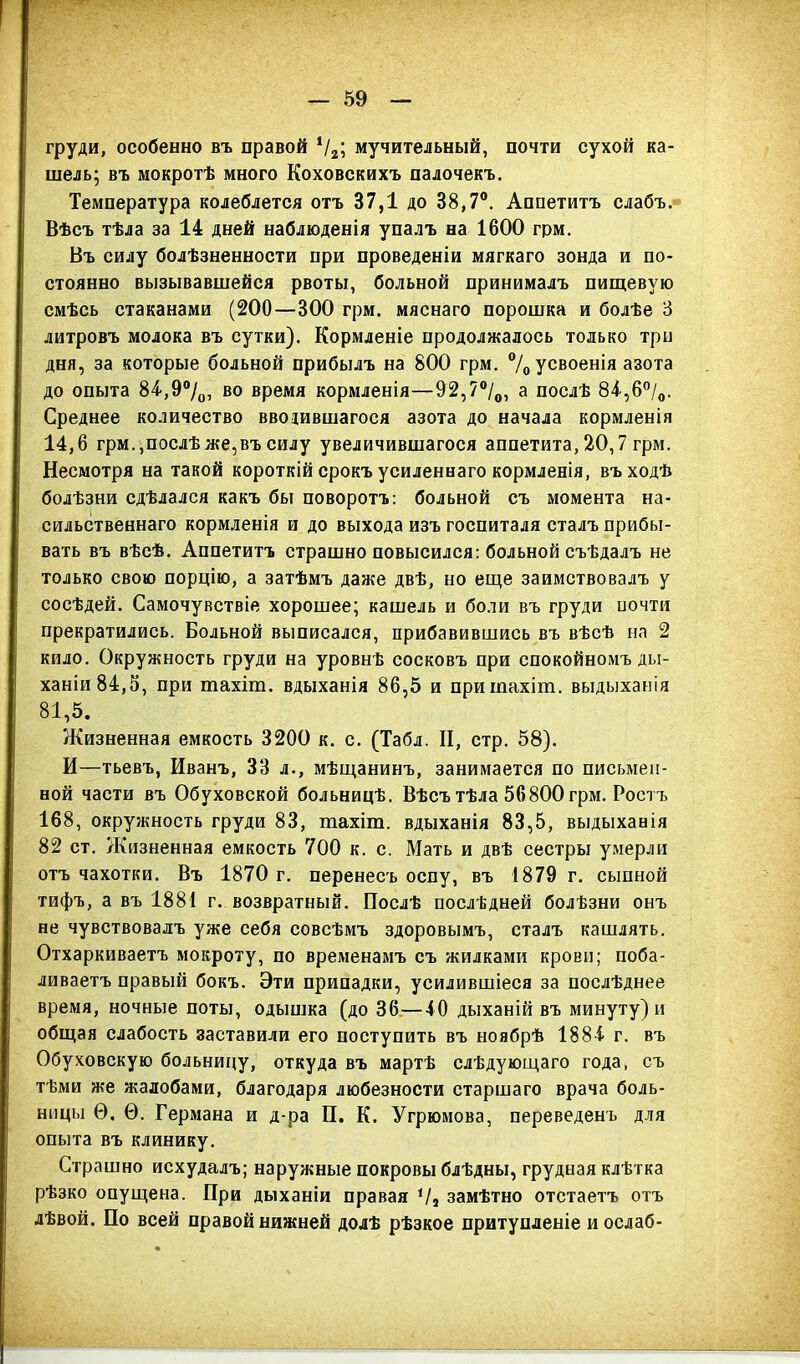 59 груди, особенно въ правой Ѵ2; мучительный, почти сухой ка- шель; въ мокротѣ много Коховскихъ палочекъ. Температура колеблется отъ 37,1 до 38,7°. Аппетитъ слабъ. Вѣсъ тѣла за 14 дней наблюденія упалъ на 1600 грм. Въ силу болѣзненности при проведеніи мягкаго зонда и по- стоянно вызывавшейся рвоты, больной принималъ пищевую смѣсь стаканами (200—300 грм. мяснаго порошка и болѣе 3 литровъ молока въ сутки). Кормленіе продолжалось только три дня, за которые больной прибылъ на 800 грм. % усвоенія азота до опыта 84,9°/0, во время кормленія—92,7°/0, а послѣ 84,6°/0. Среднее количество вводившагося азота до начала кормленія 14,6 грм.,послѣ же,въ силу увеличившагося аппетита, 20,7 грм. Несмотря на такой короткій срокъ усиленнаго кормленія, въ ходѣ болѣзни сдѣлался какъ бы поворотъ: больной съ момента на- сильственнаго кормленія и до выхода изъ госпиталя сталъ прибы- вать въ вѣсѣ. Аппетитъ страшно повысился: больной съѣдалъ не только свою порцію, а затѣмъ даже двѣ, но еще заимствовалъ у сосѣдей. Самочувствіе хорошее; кашель и боли въ груди почти прекратились. Больной выписался, прибавившись въ вѣсѣ на 2 кило. Окружность груди на уровнѣ сосковъ при спокойномъ ды- ханіи 84,5, при тахіт. вдыханія 86,5 и приіпахіт. выдыханія 81,5. Жизненная емкость 3200 к. с. (Табл. И, стр. 58). И—тьевъ, Иванъ, 33 л., мѣщанинъ, занимается по письмен- ной части въ Обуховской больницѣ. Вѣсъ тѣла 56800 грм. Ростъ 168, окружность груди 83, тахіт. вдыханія 83,5, выдыханія 82 ст. Жизненная емкость 700 к. с. Мать и двѣ сестры умерли отъ чахотки. Въ 1870 г. перенесъ оспу, въ 1879 г. сыпной тифъ, а въ 1881 г. возвратный. Послѣ послѣдней болѣзни онъ не чувствовалъ уже себя совсѣмъ здоровымъ, сталъ кашлять. Отхаркиваетъ мокроту, по временамъ съ жилками крови; поба- ливаетъ правый бокъ. Эти припадки, усилившіеся за послѣднее время, ночные поты, одышка (до 36—40 дыханій въ минуту) и общая слабость заставили его поступить въ ноябрѣ 188-1 г. въ Обуховскую больницу, откуда въ мартѣ слѣдующаго года, съ тѣми же жалобами, благодаря любезности старшаго врача боль- ницы Ѳ. Ѳ. Германа и д-ра П. К. Угрюмова, переведенъ для опыта въ клинику. Страшно исхудалъ; наружные покровы блѣдны, грудная клѣтка рѣзко опущена. При дыханіи правая ІІ, замѣтно отстаетъ отъ лѣвой. По всей правой нижней долѣ рѣзкое притупленіе и ослаб-