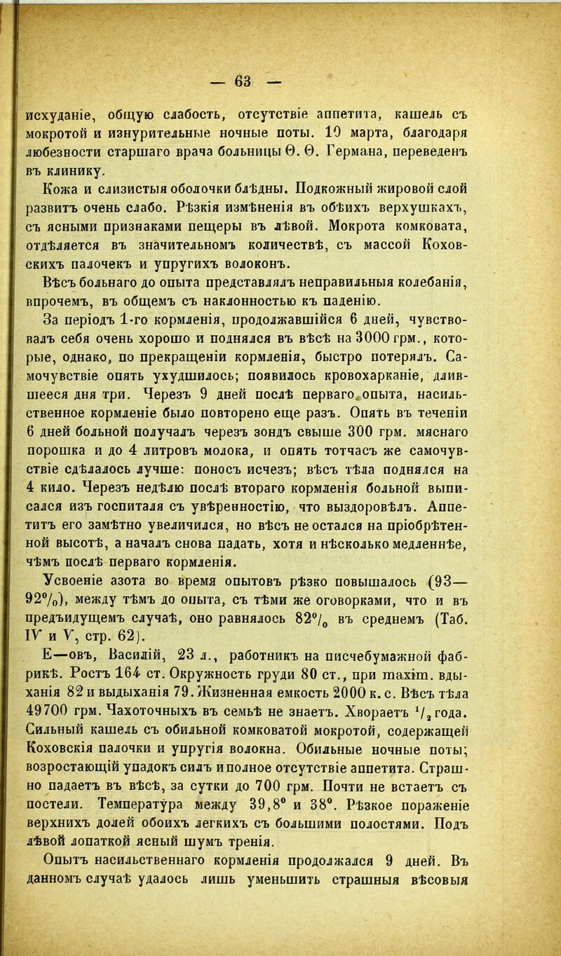 — 6В исхуданіе, общую слабость, отсутствіе аппетита, кашель съ мокротой и изнурительные ночные поты. 10 марта, благодаря любезности старшаго врача больницы Ѳ. Ѳ. Германа, переведенъ въ клинику. Кожа и слизистыя оболочки блѣдны. Подкожный жировой слой развитъ очень слабо. Рѣзкія измѣненія въ обѣихъ верхушкахъ, съ ясными признаками пещеры въ лѣвой. Мокрота комковата, отдѣляется въ значительномъ количествѣ, съ массой Кохов- скихъ палочекъ и упругихъ волоконъ. Вѣсъ больнаго до опыта представлялъ неправильныя колебанія, впрочемъ, въ общемъ съ наклонностью къ паденію. За періодъ 1-го кормленія, продолжавшійся 6 дней, чувство- валъ себя очень хорошо и поднялся въ вѣсѣ наЗОООгрм., кото- рые, однако, по прекращеніи кормленія, быстро потерялъ. Са- мочувствіе опять ухудшилось; появилось кровохарканіе, длив- шееся дня три. Черезъ 9 дней послѣ перваго опыта, насиль- ственное кормленіе было повторено еще разъ. Опять въ теченіи 6 дней больной получалъ черезъ зондъ свыше 300 грм. мяснаго порошка и до 4 литровъ молока, и опять тотчасъ же самочув- ствіе сдѣлалось лучше: поносъ исчезъ; вѣсъ тѣла поднялся на 4 кило. Черезъ недѣлю послѣ втораго кормленія больной выпи- сался изъ госпиталя съ увѣренностію, что выздоровѣлъ. Аппе- титъ его замѣтно увеличился, но вѣсъ не остался на пріобрѣтен- ной высотѣ, а началъ снова падать, хотя и нѣсколько медленнѣе, чѣмъ послѣ перваго кормленія. Усвоеніе азота во время опытовъ рѣзко повышалось (93— 92%), между тѣмъ до опыта, съ тѣми же оговорками, что и въ предъидущемъ случаѣ, оно равнялось 82% въ среднемъ (Таб. IV* и У, стр. 62). Е—овъ, Василій, 23 л., работникъ на писчебумажной фаб- рикѣ. Ростъ 164 ст. Окружность груди 80 ст., при шахіш. вды- ханія 82 и выдыханія 79.Жизненная емкость 2000 к. с. Вѣсъ тѣла 49700 грм. Чахоточныхъ въ семьѣ не знаетъ. Хвораетъ % года. Сильный кашель съ обильной комковатой мокротой, содержащей Коховскія палочки и упругія волокна. Обильные ночные поты; возростающій упадокъ силъ и полное отсутствіе аппетита. Страш- но падаетъ въ вѣсѣ, за сутки до 700 грм. Почти не встаетъ съ постели. Температура между 39,8° и 88°. Рѣзкое пораженіе верхнихъ долей обоихъ легкихъ съ большими полостями. Подъ лѣвой лопаткой ясный шумъ тренія. Опытъ насильственнаго кормленія продолжался 9 дней. Въ данномъ случаѣ удалось лишь уменьшить страшныя вѣсовыя
