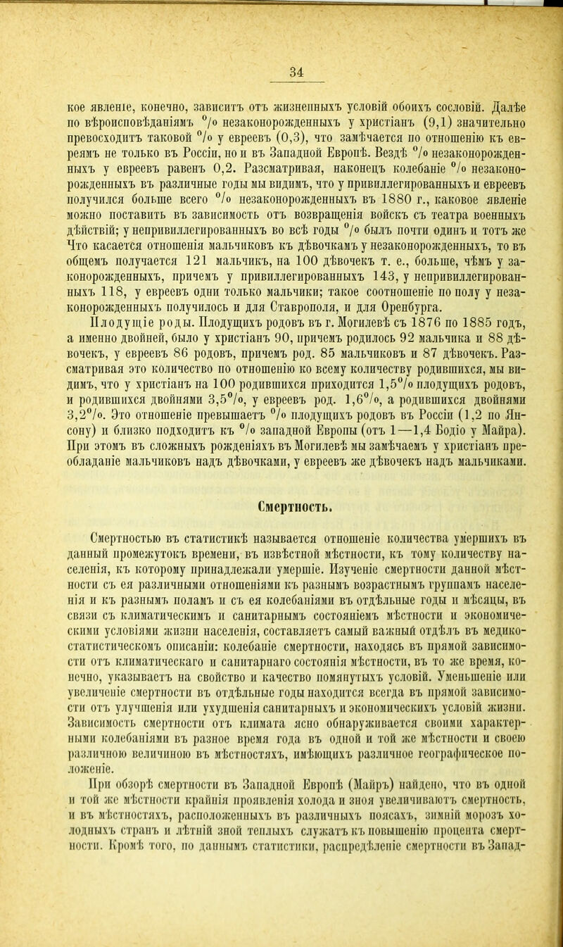 кое явленіе, конечно, зависитъ отъ жизненныхъ условій обоихъ сословій. Далѣе по вѣроисповѣданіямъ °/о незаконорожденныхъ у христіанъ (9,1) значительно превосходитъ таковой °/о у евреевъ (0,3), что замѣчается по отношенію къ ев- реямъ не только въ Россіи, но и въ Западной Европѣ. Вездѣ °/о незаконорожден- ныхъ у евреевъ равенъ 0,2. Разсматривая, наконецъ колебаніе °/о незаконо- рожденныхъ въ различные годы мы видимъ, что у прнвиллегированныхъ и евреевъ получился больше всего °/о иезаконорожденныхъ въ 1880 г., каковое явленіе можно поставить въ зависимость отъ возвращенія войскъ съ театра военныхъ дѣйствій; у непривиллегированныхъ во всѣ годы °/о былъ почти одинъ и тотъ же Что касается отношенія мальчиковъ къ дѣвочкамъ у незаконорожденныхъ, то въ общемъ получается 121 мальчикъ, на 100 дѣвочекъ т. е., больше, чѣмъ у за- конорожденныхъ, причемъ у нривпллегированныхъ 143, у непривиллегирован- ныхъ 118, у евреевъ одни только мальчики; такое соотношеніе по полу у неза- конорожденныхъ получилось и для Ставрополя, и для Оренбурга. Плодущіе роды. Плодущихъ родовъ въ г. Могилевѣ съ 1876 по 1885 годъ, а именно двойней, было у христіанъ 90, причемъ родилось 92 мальчика и 88 дѣ- вочекъ, у евреевъ 86 родовъ, причемъ род. 85 мальчиковъ и 87 дѣвочекъ. Раз- сматривая это количество по отношенію ко всему количеству родившихся, мы ви- димъ, что у христіанъ на 100 родившихся приходится 1,5°/о плодущихъ родовъ, и родившихся двойнями 3,5°/о, у евреевъ род. 1,6°/о, а родившихся двойнями 3,2°/о. Это отношеніе превышаетъ °/о плодущихъ родовъ въ Россіи (1,2 по Ян- сону) и близко подходитъ къ °/о западной Европы (отъ 1 —1,4 Еодіо у Майра). При этомъ въ сложныхъ рожденіяхъ въ Могилевѣ мы замѣчаемъ у христіанъ пре- обладаніе мальчиковъ надъ дѣвочками, у евреевъ же дѣвочекъ надъ мальчиками. Смертность. Смертностью въ статистикѣ называется отношеніе количества умершихъ въ данный промежутокъ времени, въ извѣстной мѣстности, къ тому количеству на- селенія, къ которому принадлежали умершіе. Изученіе смертности данной мѣст- ности съ ея различными отношеніями къ разнымъ возрастнымъ группамъ населе- нія и къ разнымъ поламъ и съ ея колебаніями въ отдѣльные годы и мѣсяцы, въ связи съ климатическимъ и санитарнымъ состояніемъ мѣстности и экономиче- скими условіями жизни населенія, составляетъ самый важный отдѣлъ въ медико- статистическомъ описаніи: колебаніе смертности, находясь въ прямой зависимо- сти отъ климатическаго и санитарнаго состоянія мѣстности, въ то же время, ко- нечно, указываетъ на свойство и качество помянутыхъ условій. Уменьшеніе или увеличеніе смертности въ отдѣльные годы находится всегда въ прямой зависимо- сти отъ улучшенія или ухудшенія санитарныхъ и экономическихъ условій жизни. Зависимость смертности отъ климата ясно обнаруживается своими характер- ными колебаніями въ разное время года въ одной и той же мѣстности и своею различною величиною въ мѣстностяхъ, имѣющихъ различное географическое по- ложеніе. При обзорѣ смертности въ Западной Европѣ (Майръ) найдено, что въ одной и той же мѣстности крайнія проявленія холода и зноя увеличиваютъ смертность, и въ мѣстностяхъ, расположенныхъ въ различныхъ поясахъ, зимній морозъ хо- лодныхъ странъ и лѣтній зной теплыхъ служатъ къ повышенію процента смерт- ности. Кромѣ того, по даннымъ статистики, распредѣленіе смертности въ Запад-