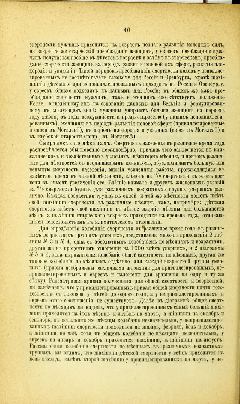 смертности мужчинъ приходится на возрастъ полнаго развитія молодыхъ силъ, на возрастъ же старческій преобладаніе женщинъ, у евреевъ преобладаніе муж- чинъ получается вообще въ дѣтскомъ возрастѣ и затѣмъ въ старческомъ, преобла- даніе смертности женщинъ на періодъ развитія половой ихъ сферы, развитія пло- дородія и увяданія. Такой порядокъ преобладанія смертности половъ у привилле- гированныхъ не соотвѣтствуетъ таковому для Россіи и Оренбурга, кромѣ шахі- шиш’а дѣтскаго, для непривиллегированныхъ подходитъ къ Россіи и Оренбургу, у евреевъ близко подходитъ къ даннымъ для Россіи; въ общемъ же какъ пре- обладаніе смертности мужчинъ, такъ и женщинъ соотвѣтствуетъ положенію Кетле, выведенному имъ на основаніи данныхъ для Бельгіи и формулирован- ному въ слѣдующемъ видѣ: мужчины умираютъ больше женщинъ на первомъ году жизни, въ годы возмужалости и предъ старостью (у нашихъ непривиллеги- рованныхъ), женщины въ періодъ развитія половой сферы (привиллегпрованные и евреи въ Могилевѣ), въ періодъ плодородія и увяданія (евреи въ Могилевѣ) и въ глубокой старости (непр., въ Могилевѣ). Смертность по мѣсяцамъ. Смертность населенія въ различное время года распредѣляется обыкновенно неравномѣрно, причина чего заключается въ кли- матическихъ и хозяйственныхъ условіяхъ: нѣкоторые мѣсяцы, и притомъ различ- ные для мѣстностей съ неодинаковымъ климатомъ, обусловливаютъ большую или меньшую смертность населенія; многія усиленныя работы, производящіяся въ извѣстное время въ данной мѣстности, вліяютъ на °/о смертности въ этомъ вре- мени въ смыслѣ увеличенія его. Вліяніе климата и другихъ жизненныхъ условій на °/о смертности будетъ для различныхъ возрастныхъ группъ умершихъ раз- лично. Каждая возрастная группа въ одной и той же мѣстности можетъ имѣть свой гаихігаит смертности въ различные мѣсяцы, такъ, напримѣръ: дѣтская смертность имѣетъ свой шахітшп въ лѣтніе жаркіе мѣсяцы для большинства мѣстъ, а тахіпшт старческаго возраста приходится на времена года, отличаю- щіяся непостоянствомъ въ климатическомъ отношеніи. Для опредѣленія колебанія смертности въ различное время года въ различ- ныхъ возрастныхъ группахъ умершихъ, представлены мною въ приложеніи 2 таб- лицы № 3 и Л® 4, одна съ абсолютнымъ колебаніемъ по мѣсяцамъ и возрастамъ, другая же въ процентномъ отношеніи на 1000 всѣхъ умершихъ, и 2 діаграммы Л® 5 и 6, одна выражающая колебаніе общей смертности по мѣсяцамъ, другая же таковое колебаніе по мѣсяцамъ отдѣльно для каждой возрастной группы умер- шихъ (кривыя изображены различными штрихами для привпллегированныхъ, не- привиллегированныхъ и евреевъ и наложены для сравненія на одну и ту же сѣтку). Разсматривая кривыя полученныя для общей смертности и возрастпой, мы замѣчаемъ, что у привпллегированныхъ кривая общей смертности почти тож- дественна съ таковою у дѣтей до одного года, а у непривиллегированныхъ и евреевъ этого соотношенія пе существуетъ. Далѣе въ діаграммѣ общей смерт- ности по мѣсяцамъ мы видимъ, что у привиллегированныхъ самый большій піахі- тшл приходится на іюль мѣсяцъ и затѣмъ на мартъ, а тіпітит на октябрь и сентябрь, въ остальные же мѣсяцы колебаніе незначительно, у нспривиллегиро- ванныхъ тахішшп смертности приходится на январь, февраль, іюль и декабрь, а тіпітит на май, хотя въ общемъ колебаніе по мѣсяцамъ незначительно, у евреевъ на январь и декабрь приходится шахітшп, а тіпітит на августъ. Разсматривая колебаніе смертности по мѣсяцамъ въ различныхъ возрастныхъ группахъ, мы видимъ, что тахітшп дѣтской смертности у всѣхъ приходится на іюль мѣсяцъ, затѣмъ второй шахішнт у привиллегированныхъ на мартъ, у не-