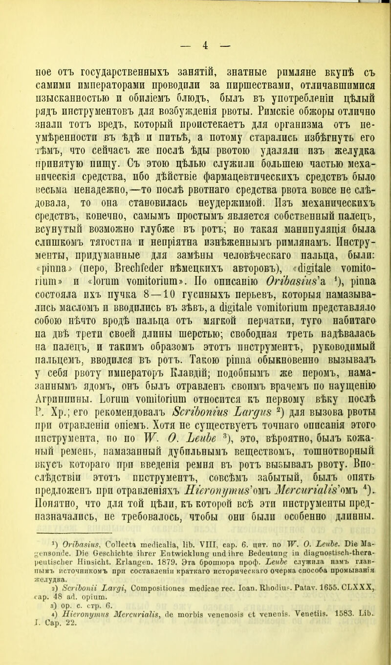 иое отъ государственныхъ занятій, знатные рпмляне вкупѣ съ самими императорами проводили за пиршествами, отличавшимися изысканностью и обиліемъ блюдъ, былъ въ употребленіи цѣлый рядъ инструментовъ для возбужденія рвоты. Римскіе обжоры отлично знали тотъ вредъ, который проистекаетъ для организма отъ не- умѣренности въ ѣдѣ и питьѣ, а потому старались избѣгнуть его тѣмъ, что сейчасъ же послѣ ѣды рвотою удаляли изъ желудка принятую пищу. Съ этою цѣлью служили большею частью меха- ническія средства, ибо дѣйствіе фармацевтическихъ средствъ было весьма ненадежно,—то послѣ рвотнаго средства рвота вовсе не слѣ- довала, то она становилась неудержимой. Изъ механическихъ средствъ, конечно, самымъ простымъ является собственный палецъ, всунутый возможно глубже въ ротъ; но такая манипуляція была слишкомъ тягостна и непріятна изнѣженнымъ римлянамъ. Инстру- менты, придуманные для замѣны человѣческаго пальца, были: «рінпа^> (перо, ВгесІіГесІег нѣмецкихъ авторовъ), «'(Іі2;і1а1е ѵотііо- ііит» и «Іоіиш ѵотііогіиш». По описанію Оггдазг'из'а, ріппа состояла ихъ пучка 8 — 10 гусиныхъ перьевъ, которыя намазыва- лись масломъ и вводились въ зѣвъ, а (1іе;іІ;а1е ѵотііогіиш представляло собою нѣчто вродѣ пальца отъ мягкой перчатки, туго набитаго на двѣ трети своей длины шерстью; свободная треть надѣвалась на палецъ, и такимъ образомъ этотъ пнструментъ, руководимый пальцемъ, вводился въ ротъ. Такою ріппа обыкновенно вызывалъ у себя рвоту имнераторъ Клавдій; подобнымъ же перомъ, нама- заннымъ ядомъ, онъ былъ отравленъ своимъ врачемъ по наущевію Агриппины. Ьогиш ѵошііогіиш относится къ первому вѣку послѣ V. Хр.; его рекомендовалъ 8сггЬопги8 Ьагдкз для вызова рвоты при отравленіи опіемъ. Хотя не существуетъ точнаго описанія этого инструмента, по по ТГ. 0. ЬеиЬе -^), это, вѣроятно, былъ кожа- ный ремень, намазанный дубильнымъ веществомъ, тошнотворный вкусъ котораго при введепія ремня въ ротъ вызывалъ рвоту. Впо- слѣдствіи этотъ пнструментъ, совсѣмъ забытый, былъ опять предложенъ при отравленіяхъ Егегопути8\тъ МегсиггаЫз'тъ '^). Понятно, что для той цѣли, къ которой всѣ эти инструменты пред- назначались, не требовалось, чтобы они были особенно длинны. ') ОггЪаяіня, ГоНеси тесіісаііа, ІіЬ. VIII, сар. 6. цит. по ТѴ. О. ЪеиЪе. Віе Ма- ^ч'П80п(1е. І)іе ОевсЬісЫѳ ііігег Ечіѵѵіскіппд пікііііге Ве(іеиЬпп<^ іи (ІіадпозІіРсК-іЬега- реиІівсЬег НіпаісЫ. ЕНап^еп. 1879. Эта брошюра проф. ЬеиЪе служила памъ глав- пыиъ ис.точнпкомъ прп составлепіп краткаго историческаго очерка способа промыванія желудка. 2) ЗсгіЪоѣіі ^а^ді, Сошрозіііопез тейісае гес. Іоап. К1іоіИи>. Раіаѵ. 1655. СЬХХХ, «ар. 48 аіі. оріит. 3) ор. с. стр. в. *) Нісуопутиз ЗІегспггаШ, Ле тогЬіз ѵепепозіз еЬ ѵепепіз. ѴепеШз. 1583. ЬіЬ. I. Сар. 22.