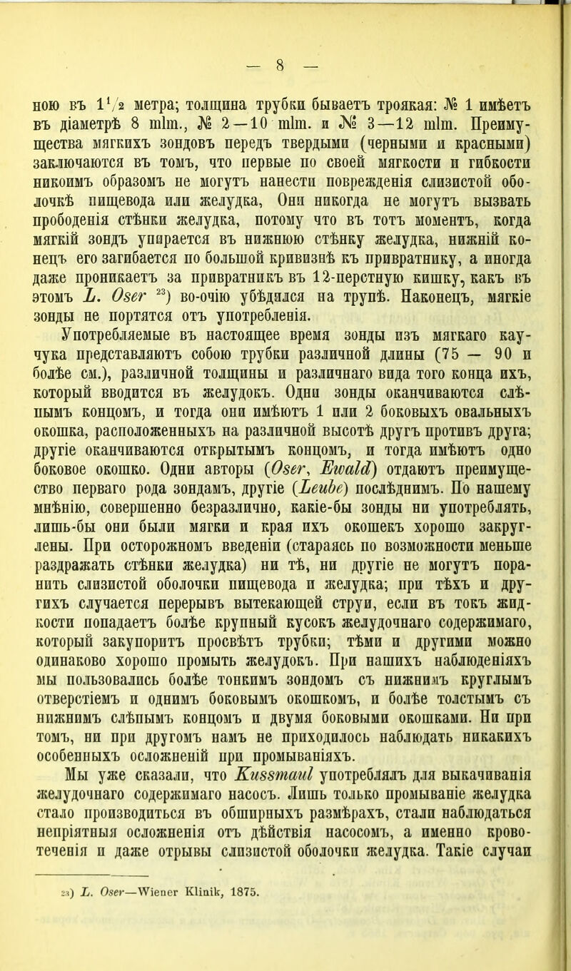 НОЮ въ Ѵ/2 метра; толщина трубки бываетъ троякая: № 1 имѣетъ въ діаметрѣ 8 тіт., № 2 —10 тіт. и .К» 3—12 тіт. Преиму- щества мягкихъ зондовъ передъ твердыми (^ерными и красными) заключаются въ томъ, что первые по своей мягкости и гибкости никоимъ образомъ не могутъ нанести поврежденія слизистой обо- лочкѣ пищевода или желудка, Они никогда не могутъ вызвать прободенія стѣнки желудка, потому что въ тотъ моментъ, когда мягкій зондъ упирается въ нижнюю стѣнку желудка, нижній ко- нецъ его загибается по большой кривизеѣ къ привратнику, а иногда даже проникаетъ за привратникъ въ 12-перстную кишку, какъ въ этомъ Ъ. Озег ^^) во-очію убѣдзлся на трупѣ. Наконецъ, мягкіе зонды не портятся отъ употреблееія. Употребляемые въ настоящее время зонды изъ мягкаго кау- чука представляютъ собою трубки различной длины (75 — 90 и болѣе см.), различной толщины и различнаго вида того конца ихъ, который вводится въ желудокъ. Одни зонды оканчиваются слѣ- пымъ концомъ, и тогда они имѣютъ 1 или 2 боковыхъ овальныхъ окошка, расположенныхъ на различной высотѣ другъ противъ друга; другіе оканчиваются открытымъ концомъ, и тогда имѣютъ одно боковое окошко. Одни авторы {Озег, ЕіюаЫ) отдаютъ преимуще- ство перваго рода зондамъ, другіе {ЪеиЪе) послѣднимъ. По нашему мнѣнію, совершенно безразлично, какіе-бы зонды ни употреблять, лишь-бы они были мягки и края ихъ окошекъ хорошо закруг- лены. При осторожномъ введеніи (стараясь по возможности меньше раздражать стѣнки желудка) ни тѣ, ни другіе не могутъ нора- нить слизистой оболочки пищевода и желудка; при тѣхъ и дру- гихъ случается перерывъ вытекающей струи, если въ токъ жид- кости попадаетъ болѣе крупный кусокъ желудочнаго содержимаго, который закупоритъ просвѣтъ трубки; тѣми и другими можно одинаково хорошо промыть желудокъ. При нашихъ наблюденіяхъ ыы пользовались бодѣе тонкимъ зондомъ съ нижеимъ круглымъ отверстіемъ и однимъ боковымъ окошкомъ, и болѣе толстымъ съ нижнимъ слѣпымъ ковцомъ и двумя боковыми окошками. Ни при томъ, ни при другомъ намъ не приходилось наблюдать никакихъ особенныхъ осложненій при промываніяхъ. Мы уже сказали, что Киззтаиі употреблялъ для выкачиванія желудочнаго содержимаго насосъ. Лишь только промываніе желудка стало производиться въ обширеыхъ размѣрахъ, стали наблюдаться непріятныя осложненія отъ дѣйствія насосомъ, а именно крово- течевія и даже отрывы слизистой оболочки желудка. Такіе случаи гя) Ь. Овег—ѴѴіепег КИаік, 1875.