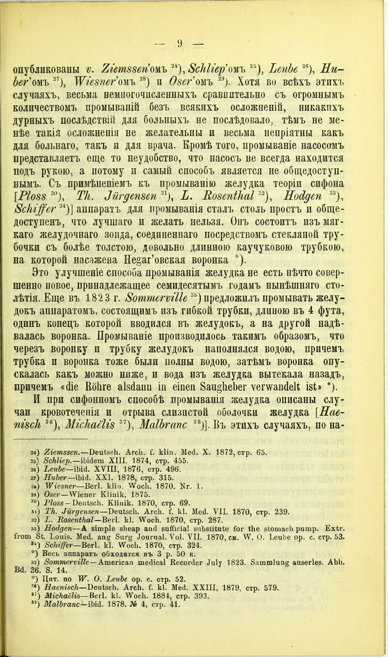 опубликованы ѵ. 2гет88еп'омъ ^'^), і8сЫг'вр'омъ ^еиЬе ^*'), Ли- Ьег'ошъ '^г'езпег'ош ^^) и Озег'ошъ ^^). Хотя во всѣхъ этихі> случаяхъ, весьма немногочпсленныхъ сравнительно съ огромнымъ количествомъ промываній безъ всякихъ осложееній, никакнхъ дурныхъ послѣдствіГі для больныхъ не послѣдовало, тѣмъ не ме- нѣе такія осложненія не желательны и весьма ненріятны какъ для больнаго, такъ и для врача. Кромѣ того, промываніе насосомъ представляетъ еще то неудобство, что насосъ не всегда находится подъ рукою, а потому и самый способъ является не общедоступ- нымъ. Съ примѣненіемъ къ промыванію желудка теоріи сифона [РІ088 Тк. Зйгдепзеп ^^), Ь. КозепШаІ '^^), НоЛдеп ^^}, 8сІъг;^ег ^*)] аппаратъ для промыванія сталъ столь простъ и обще- доступенъ, что лучшаго и желать нельзя. Оеъ состоитъ изъ мяг- каго желудочнаго зонда, соединеннаго посредствомъ стекляной тру- бочки съ болѣе толстою, довольно длинною каучуковою трубкою, на которой насажена Не^аг'овская воронка *). Это улучшеніе способа промыванія желудка не есть нѣчто совер- шенно новое, принадлежащее семидесятымъ годамъ нынѣшняго сто- лѣтія. Еще въ 182 3 г. 8оттегѵгІІе ^^) предложилъ промывать желу- докъ апнаратомъ, состоящимъ изъ гибкой трубки, длиною въ 4 фута, одинъ конецъ которой вводился въ желудокъ, а на другой надѣ- валась воронка. Промываніе производилось такимъ образомъ, что черезъ воронку и трубку желудокъ наполнялся водою, нричемъ трубка и воронка тоже были полны водою, затѣмъ воронка опу- скалась какъ молшо ниже, и вода изъ желудка вытекала назадъ, причемъ «(ііе КбЬге аізйапп ін еінеп Ваи^ЬеЬег ѵег\ѵап(1е1і ізЬ *). И при сифонномъ способѣ промыванія желудка описаны слу- чаи кровотеченія и отрыва слизистой оболочки желудка [Нае- пгзсЬ, ^®), МгскаёШ МаІЬгапс ^*)]. Въ этихъ случаяхъ, по на- 2*) 2гетз8еп.—ВеиЬзсЬ. АгсЬ. і. кііп. Мей. X. 1872, стр. 65. 25) 8сМіер.—\Ь\&&т XIII. 1874, стр. 455. 26) ЬеиЪе—\ЫА. XVIII, 1876, стр. 496. 27) НгіЪег—ІЫй. XXI. 1878, стр. 315. 2») УѴіешег—Вегі. кііп. ѴѴосЬ. 1870. Кг. 1. 29) Овег—ѴѴіепег КІіиік, 1875. =•«) Ргозя-ВепІзсЬ. Кііаік. 1870, стр. 69. л) Тк. Мгдепзеп—ВепівсЪ. АгсЬ. 1 к1. Мей. VII. 1870, стр. 239. 32) ^. ВозепіНаІ—ВеЛ. к1. ѴѴ^осЬ. 1870, стр. 287. 33) Нойдеп—А зішріе зЬеар апй зиіГісіа! зиЬзЕііиѣе Гог ІЬе зЮшасЬ ритр. Ехіг. 1'гот 81. Ьоиіз. Мей. ап^ 8иг§ ^ои^па1. Ѵоі. VII. 1870, см. АѴ. О. ЬеиЬе ор. с. стр. 53. ^4) ВсПфг—ВвѵІ. к1. ѴѴосІі. 1870, стр. 324. *) Весь аппаратъ обходится въ 3 р. 50 к. 35) /^отжегѵгЙе —Атегісап тейісаі Кесогйег Лиіу 1823. Заштіипг аизегіез. АЬЬ, Вй. 36. 8. 14. *) Цит. по Ж. О. ^еиЪе ор. е. стр. 52. '«) йаеш^сЛ—ВеигзсЬ. АгсЬ. і. к1. Мей. XXIII, 1879, стр. 579. ) МісЫШ5—Вег\. к1. ѴѴоеЬ. 1884, стр. 393. ) МаѢгапс-іЪШ. 1878. № 4, стр. 41.