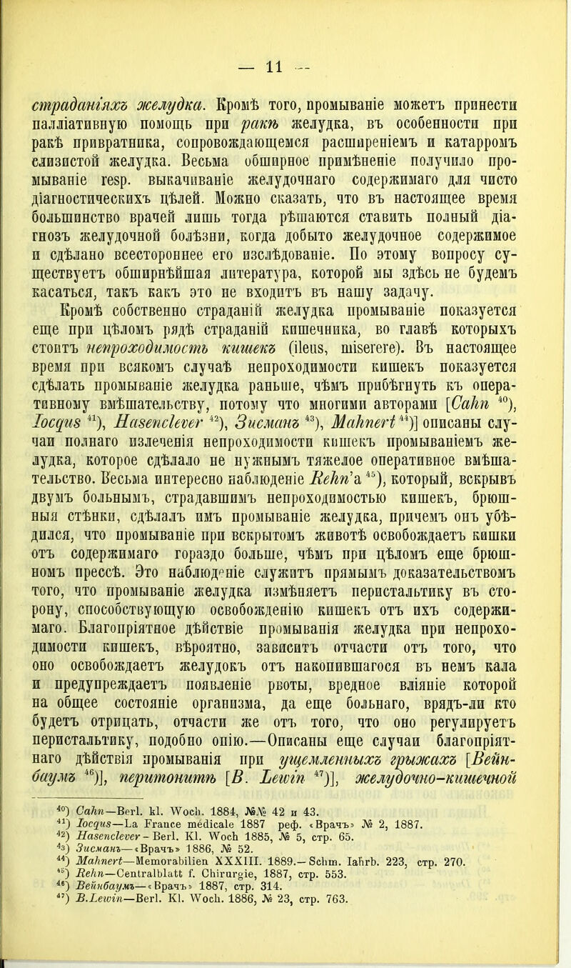 страдангяхъ желудка. Кромѣ того, промываніе можетъ принести палліативную помощь при раш желудка, въ особенности при ракѣ привратника, сопровождающемся расширеніемъ и катарромъ слизистой желудка. Весьма обширное примѣненіе получило про- мываніе гезр. выкачиваніе желудочнаго содержимаго для чисто діагностическихъ цѣлей. Можно сказать, что въ настоящее время большинство врачей лишь тогда рѣшаются ставать полный діа- гнозъ желудочной болѣзни, когда добыто желудочное содержимое и сдѣлано всестороннее его изслѣдованіе. По этому вопросу су- ществуетъ обширнѣйшая литература, которой мы здѣсь не будемъ касаться, такъ какъ это пе входитъ въ нашу задачу. Еромѣ собственно страданій желудка промываніе показуется еще при цѣломъ рядѣ страданій кишечника, во главѣ которыхъ стоитъ непроходимость пишет (ііеиз, шІ8егеге). Въ настоящее время при всякомъ случаѣ непроходимости кишекъ показуется сдѣлать промываніе желудка раньше, чѣмъ прибѣгнуть къ опера- тивному вмѣшательству, потому что многими авторами [Сакп *°), Іос^іі8 Еазепсіеѵег *^), Зисманъ *^), МаЪпеН описаны слу- чаи полпаго излеченія непроходимости кишекъ промываніемъ же- лудка, которое сдѣлало не нуяшымъ тяжелое оперативное вмѣша- тельство. Весьма интересно наблюденіе КеЪп^ *^), который, вскрывъ двумъ больпымъ, страдавшимъ непроходимостью кишекъ, брюш- пыя стѣнки, сдѣлалъ имъ промывапіе желудка, причемъ онъ убѣ- дился, что промываніе при вскрытомъ животѣ освобождаетъ кишки отъ содержимаго гораздо больше, чѣмъ при цѣломъ еще брюш- номъ прессѣ. Это наблюд^ніе служитъ прямымъ доказательствомъ того, что промываніе желудка измѣняетъ перистальтику въ сто- рону, способствующую освобожденію кишекъ отъ ихъ содержи- маго. Благопріятное дѣйствіе промыванія желудка при непрохо- димости кишекъ, вѣроятно, зависитъ отчасти отъ того, что оно освобождаетъ желудокъ отъ пакопившагося въ немъ кала и предупреждаетъ появленіе рвоты, вредное вліяніе которой на общее состояніе организма, да еще больпаго, врядъ-ли кто будетъ отрицать, отчасти же отъ того, что оно регулируетъ перистальтику, подобно опію.—Описаны еще случаи благопріят- паго дѣйствія промыванія при угцемленныхъ грыжахъ [Вейн- баумъ *^)], перитоттѣ [В. Ъегѵіп )], желудочно-кишечной ^о) СаЫ—Вегі. к1. ДѴосІі. 1884, №.Ѵ!! 42 и 43. Іосдиз—Ьа. Ргапсе шёйісаіе 1887 реф. «Врачъ» Лі» 2, 1887. ^2) Назепсіеѵег - ВйЛ. К1. ѴѴосЬ 1885, № 5, стр. 65. ^з) 5мсжакг—«Врачъ» 1886, № 52. ІІ/а/шегі—МетогаЬШеа XXXIII. 1889.-8с1іш. ІаѴігЬ. 223, стр. 270. ) Де/т—СелІгаІЫаѣІ і. СЬігигоіе, 1887, стр. 553. Вейпбаг/мъ—іВра.чъ^ 1887, стр. 314. Б.іетгп—Веті К1. ДѴосЬ. 1886, № 23, стр. 763.