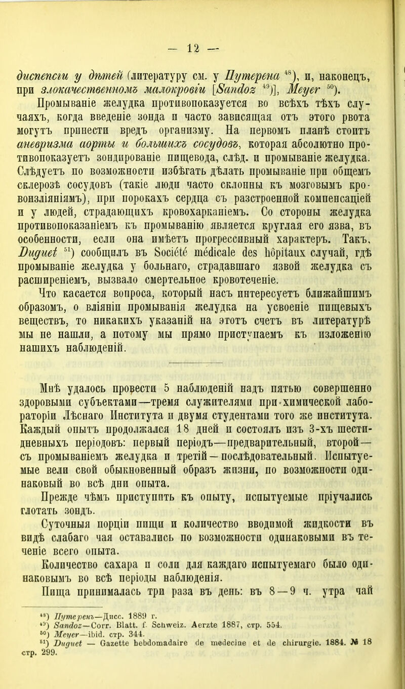 диспепсги у дѣтей (литературу см. у Путереш *^), и, наконецъ, при злотчестветомъ малокровги [8апЛоз *^)], Меуег °). Проыывавіе желудка противопоказуется во всѣхъ тѣхъ слу- чаяхъ, когда введеніе зонда п часто зависящая отъ этого рвота могутъ принести вредъ организму. На первомъ планѣ стоить аневризма аорты и большихъ сосудовъ, которая абсолютно про- тивопоказуетъ зондированіе пищевода, слѣд. и промываніе желудка. Слѣдуетъ по возможности избѣгать дѣлать промываніе при общемъ склерозѣ сосудовъ (такіе люди часто склонны къ мозговымъ кро- воизліяніямъ), при порокахъ сердца съ разстроенной компенсаціей и у людей, страдающихъ кровохарканіемъ. Со стороны желудка противопоказаніемъ къ промыванію является круглая его язва, въ особенности, если она имѣетъ прогрессивный характеръ. Такъ, Видгіеі ) сообщилъ въ 8осіёіё тёйісаіе йез Ііорііаих случай, гдѣ промываніе желудка у больнаго, страдавшаго язвой желудка съ расширеніемъ, вызвало смертельное кровотеченіе. Что касается вопроса, который насъ интересуетъ ближайшимъ образомъ, о вліяніи промыванія лселудка на усвоеніе пищевыхъ веществъ, то никакихъ указаній на этотъ счетъ въ литературѣ мы не нашли, а потому мы прямо приступаемъ къ изложенію нашихъ наблюденій. Мнѣ удалось прорести 5 наблюденій надъ пятью совершенно здоровыми субъектами—тремя служителями при-химической лабо- раторіи Лѣснаго Института и двумя студентами того же института. Каждый опытъ продолжался 18 дней и состоялъ изъ 3-хъ шести- дневныхъ періодовъ: первый періодъ—предварительный, второй— съ промываніемъ желудка и третій —послѣдовательный. Испытуе- мые вели свой обыкновенный образъ жизни, по возможности оди- наковый во всѣ дни опыта. Прежде чѣмъ приступить къ опыту, испытуемые пріучались глотать зондъ. Суточныя порціи пищи и количество вводимой жидкости въ видѣ слабаго чая оставались по возможности одинаковыми въ те- ченіе всего опыта. Количество сахара и соли для каждаго пспытуемаго было одп- наковымъ во всѣ періоды наблюденія. Пища принималась три раза въ день: въ 8 — 9 ч. утра чай *') ІГуше/зеиг—Діісс. 1889 г. 8'апсіог—Соѵт. Віаи. I ЗсЬѵѵеіг. Аеггіе 1887, стр. 554. *°) Жеѵег—іЬісІ. стр. 344. ^) Оіідпеі — Оагеііе ЬеЬйотайаіге (Іе тѳіЗесіпе еі ііе сЬігигдіе. 1884. № 18 стр. 299.