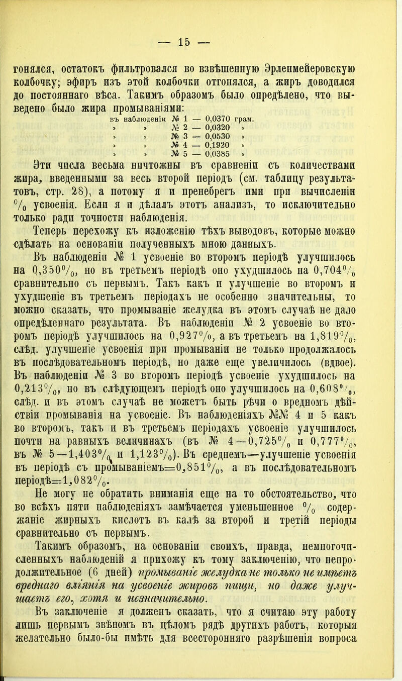 гонялся, остатокъ фильтровался во взвѣшееную Эрленмейеровскую колбочку; эфиръ изъ этой колбочки отгонялся, а жиръ доводился до постояннаго вѣса. Такимъ образомъ было опредѣлено, что вы- ведено было жира промываніями: въ наблюденіи № 1 — 0,0370 грам. № 2 — 0,0320 > № 3 — 0,0530 . № 4 — 0,1920 » № 5 — 0,0385 > Эти числа весьма ничтожны въ сравненіи съ количествами жира, введенными за весь второй періодъ (см. таблицу результа- товъ, стр. 28), а потому я и пренебрегъ ими при вычисленіи ^/о усвоенія. Если я и дѣлалъ этотъ анализъ, то исключительно только ради точности наблюденія. Теперь перехожу къ изложенію тѣхъ выводовъ, которые можно €дѣлать на основаніи полученныхъ мною данныхъ. Въ наблюденіи № 1 усвоеніе во второмъ періодѣ улучшилось на 0,350%, но въ третьемъ періодѣ оно ухудшилось на 0,704°/о сравнительно съ первымъ. Такъ какъ и улучшеніе во второмъ и ухудшеніе въ третьемъ періодахъ не особенно значительны, то можно сказать, что промываніе желудка въ этомъ случаѣ не дало опредѣлеинаго результата. Въ наблюденіи Л?. 2 усвоеніе во вто- ромъ періодѣ улучшилось на 0,927Ѵо, а въ третьемъ на 1,819Ѵо» слѣд. улучшеніе усвоенія при промываніи не только продолжалось въ послѣдовательномъ періодѣ, по даже еще увеличилось (вдвое), Бъ наблюденіи № 3 во второмъ періодѣ усвоеніе ухудшилось на 0,213%? но въ слѣдующемъ періодѣ оно улучшилось на 0,608'' сдѣд. и въ эюмъ случаѣ не можетъ быть рѣчи о вредномъ дѣй- ствіи промыванія на усвоеніе. Въ наблюденіяхъ }уГ°№ 4 и 5 какъ во второмъ, такъ и въ третьемъ періодахъ усвоеніе улучшилось почти на равныхъ величинахъ (въ № 4 —0,7257о и 0,7 77Ѵо, въ № 5—1,403Ѵ()^ и 1,123%)-Въ среднемъ—улучшеніе усвоенія въ періодѣ съ промываніемъ=0,8517о, а въ послѣдовательномъ періодѣ=г-Л,082%. Не могу не обратить вниманія еш;е на то обстоятельство, что во всѣхъ пяти паблюденіяхъ замѣчается уменьшенное 7о содер- жаніе жирныхъ кислотъ въ калѣ за второй и третій періоды сравнительно съ первымъ. Такимъ образомъ, на основаніи своихъ, правда, немногочи- сленныхъ наблюденій я прихожу къ тому заключенію, что непро- должительное (6 дней) промыванге желудка не только не имѣетъ вреднаго влгянгя на усвоеше жировъ пшци, но даже улуч- шаешь его^ хотя и незначительно. Бъ заключеніе я долженъ сказать, что я считаю вту работу лишь первымъ звѣномъ въ цѣломъ рядѣ другихъ работъ, которыя желательно было-бы имѣть для всесторонняго разрѣшенія вопроса