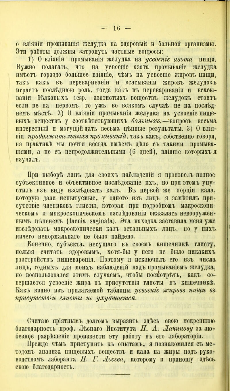 о вліяБІи промыванія желудка на здоровый и больной организмы. Это работы должны затронуть частные вопросы: 1) О вліяніи промывавія желудка на усвоенге азота пищи. Нужно полагать, что на усвоеніе азота промываніе желудка имѣетъ гораздо большее вліяніе, чѣмъ на усвоеніе жировъ пищи, такъ какъ въ перевариваніи и всасывавіи жировъ желудокъ играетъ послѣднюю роль, тогда какъ въ перевариваніи и всасы- ваніи бѣлковыхъ гезр. азотистыхъ веществъ желудокъ стоитъ если не на первомъ, то ужь во всякомъ случаѣ не на послѣд- немъ мѣстѣ. 2) О вліяніи промыванія желудка на усвоеніе пище- выхъ веществъ у соотвѣтствующихъ больныхъ,—^вопросъ весьма интересный и могущій дать весьма цѣнные результаты. 3) О влія- ніи продолжгтельныхъ промыват'й, такъ какъ, собственно говоря, на практикѣ мы почти всегда имѣемъ дѣло съ такими промыва- ніями, а не съ непродолжительными (6 дней), вліяніе которыхъя изучалъ. При выборѣ лицъ для своихъ наблюденій я произвелъ полное субъективное и объективное изслѣдованіе ихъ, но при этомъ упу- стилъ изъ виду изслѣдовать калъ. Бъ первой же порціи кала,, которую дали испытуемые^ у одного изъ лицъ я замѣтилъ при- сутствіе члениковъ глисты, которая при подробномъ макроскопи- ческомъ и микроскопическомъ изслѣдованіи оказалась невооружен- нымъ цѣпенемъ (кеніа за^іпаіа). Эта находка заставила меня уже изслѣдовать микроскопически калъ остальныхъ лицъ, но у нихъ ничего ненормальнаго не было найдено. Конечно, субъекта, несущаго въ своемъ кишечникѣ глисту, нельзя считать здоровымъ, хотя-бы у него не было никакихъ разстройствъ пищеваренія. Поэтому я исключилъ его изъ числа лицъ, годныхъ для моихъ наблюденій надъ промываніемъ желудка, но воспользовался этимъ случаемъ, чтобы посмотрѣть, какъ со- вершается усвоеніе жира въ присутствіи глисты въ кишечникѣ. Какъ видно изъ прилагаемой таблицы усвоеиіе жировъ пищи въ прпсутствги глисты не ухудшается. Считаю пріятнымъ долгомъ выразить .здѣсь свою искреннюю благодарность проф. Лѣснаго Института Л. А. Лачитву за лю- безнде разрѣшеніе произвести эту работу въ его лабораторіи. Прежде чѣмъ приступить къ опытамъ, я познакомился съ ме- тодомъ анализа ппщевыхъ веществъ и кала на жиры подъ руко- водствомъ лаборанта П. Г. Лосева, которому и приношу здѣсь свою благодарность.