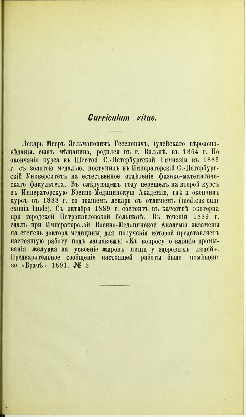 Сиггісиіит ѵііае. Лекарь Мееръ Зельмановичъ Геселевичъ, іудейскаго вѣроисио- вѣданія, сыеъ мѣщапиеа, родился въ г. Бильнѣ, въ 1864 г. По окончаніп курса въ Шестой С.-Петербургской Гимназіи въ 1883 г. съ золотою медалью, поступилъ въ Императорскій С.-Петербург- скій Унйверситетъ на естественное отдѣленіе фазпко-математаче- скаго факультета. Въ слѣдующемъ году перешелъ на второй курсъ въ Императорскую Военно-Медацинскую Академію, гдѣ и окончилъ курсъ въ 1888 г. со званіемъ лекаря съ отличіемъ (шесіісиз сит ехігаіа Іаисіе). Съ октября 1889 г. состоитъ въ карествѣ вкстерна при городской Петропавловской больнидѣ. Въ теченіи 1889 г. сдалъ при Императорской Военно-Медицрнекой Академіа экзамены па степень доктора медицины, для получеьія которой представляетъ настоящую работу подъ заглавіемъ: «Къ вонросу о вліяніи промы- ванія желудка на усвоеніе жировъ пищи у здоровыхъ людей». Предварительное сообщеніе настоящей работы было поіиѣщено во «Врачѣ) 1891. ;К2 5.