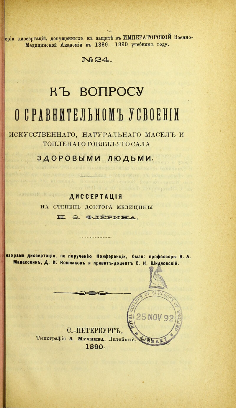 ерія диссертацій, допущенныхъ къ защитѣ въ ИМПЕРАТОРСКОЙ Военно- Медицинской Акадѳміи въ 188Ѳ—1890 учебномъ году. НЪ ВОПРОСУ ОСРАВНЙТЕЛЫОМИСВОЕШ ИСКУССТВЕННАГО, НАТУРАЛЪНАГО МАСЕЛЪ И ТОШІЕНАГО ГОВЯЖЬНГО САЛА , ЗДОРОВЫМИ людьми. ДИССЕРТАЦІЯ НА СТЕПЕНЬ ДОКТОРА МЕДИЦИНЫ нзораии диссертаціи, по порученію Конференціи, были: профессоры В. А, Манассеинъ, Д. И. Кошлановъ и приватъ-доцентъ С. К. Шидловскій. с.-пЕТЕРВУРгъ. \: Типографія А. Мучника, Литейныйу 1890.