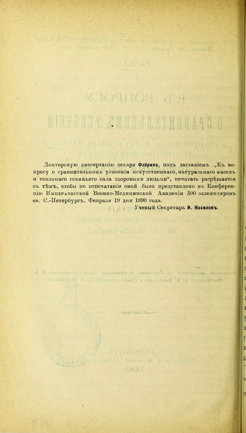 Докторскую диссертацію лекаря Флёрина, подъ заглавіемъ „Къ во- просу о сравнитѳльноыь усвоеніи искусственнаго, натуральнаго масѳлъ и топленаго говяжьяго сала здоровыми людьми, печатать разрѣшается съ тѣмъ, чтобы по отпечатаніи оной было представлено въ Конферен- дію Императорской Военно-Медицинской Академіи 500 экземпляровъ ея. С.-ГГетѳрбургъ. Февраля 19 дня 1890 года. Ученый Секретарь И. Насиловъ.