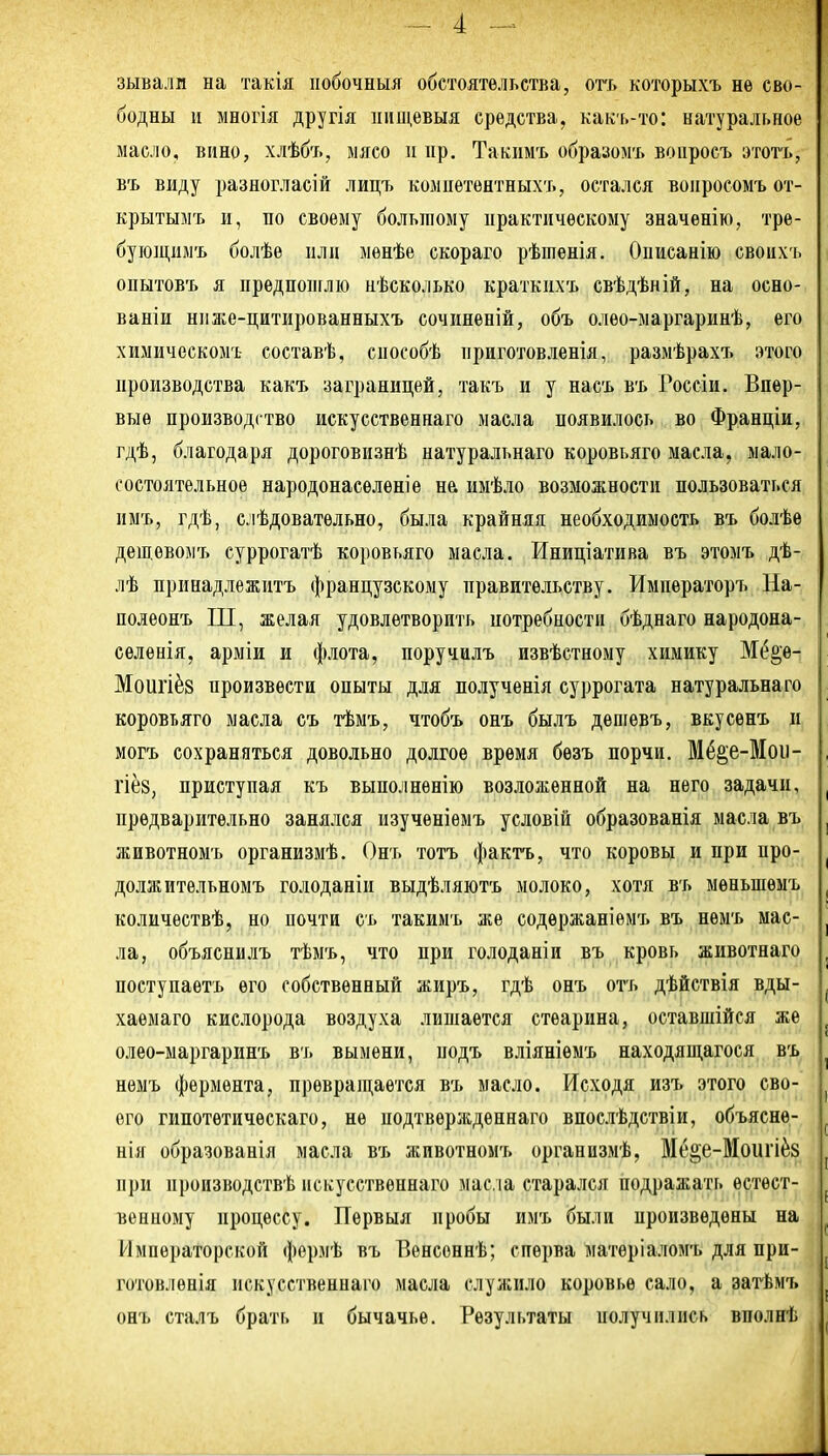 зывали на такія ііобочныя обстоятельства, огь которыхъ не сво- бодны и многія другія нищевыя средства, какь-то: натуральное масло, вино, хлѣбъ, мясо п пр. Такпмъ образомъ вопросъ этотъ, въ виду разногласій лицъ комиетеятныхъ, остался воііросомъ от- крытымъ и, по своему большому практическому значѳнію, тре- бующимъ болѣе НЛП мѳнѣе скораго рѣптѳнія. Описанію своихъ опытовъ я преднопглю нѣсколько краткихъ свѣдѣній, на осно- ваніи нііже-цитированныхъ сочиненій, объ олео-маргаринѣ, его химическоігь составѣ, способѣ приготовленія, размѣрахт. этого производства какъ заграницей, такъ и у насъ въ Россіи. Впер- вые производство искусственнаго масла появилось во Франціи, гдѣ, благодаря дороговизнѣ натуральнаго коровьяго масла, мало- состоятельное народонаселеніѳ нй иыѣло возможности пользоваться пмъ, гдѣ, с.іѣдоватѳльно, была крайняя необходимость въ болѣе дещевомъ суррогатѣ коровьяго масла. Иниціатива въ этомъ дѣ- лѣ принадлежитъ французскому правительству. Императоръ На- полеонъ ІП, желая удовлетворить иотребности бѣднаго народона- ееленія, арміи и флота, поручплъ извѣстному химику Мё^е-! Моигіёв произвести опыты для полученія суррогата натуральнаго коровьяго масла съ тѣмъ, чтобъ онъ былъ дешевъ, вкусенъ и могъ сохраняться довольно долгое время бѳзъ порчи. Мё2;е-Моіі- гіё8, приступая къ выполнѳнію возложенной на него задачи, предварительно занялся изученіѳмъ условій образованія масла въ животномъ организмѣ. Онъ тотъ фактъ, что коровы и при про- должительномъ голоданіи выдѣляютъ молоко, хотя въ мѳньшемъ количествѣ, но почти съ такимъ же содержаніемъ въ немъ мас- ла, объяснилъ тѣмъ, что при голоданіи въ кровь животнаго поступаешь его собственный жиръ, гдѣ онъ отъ дѣйствія вды- хаемаго кислорода воздуха лишается стеарина, оставшійся же олео-ыаргаринъ въ вымени, подъ вліяніѳмъ находящагося въ немъ фермента, превраіцается въ масло. Исходя изъ этого сво- его гипотѳтическаго, не подтвѳржденнаго впослѣдствіи, объясне- нія образованія масла въ животномъ органпзмѣ, Мё§е-Моигіё8 при производствѣ искусственнаго масла старался подражать естест- венному процессу. Первыя пробы имъ были произведены на Императорской формѣ въ Вѳнсеннѣ; сперва матѳріаломъ для при- готовленія искусственнаго масла служило коровье сало, а затѣмъ онъ сталъ брать и бычачье. Результаты получились вполнѣ