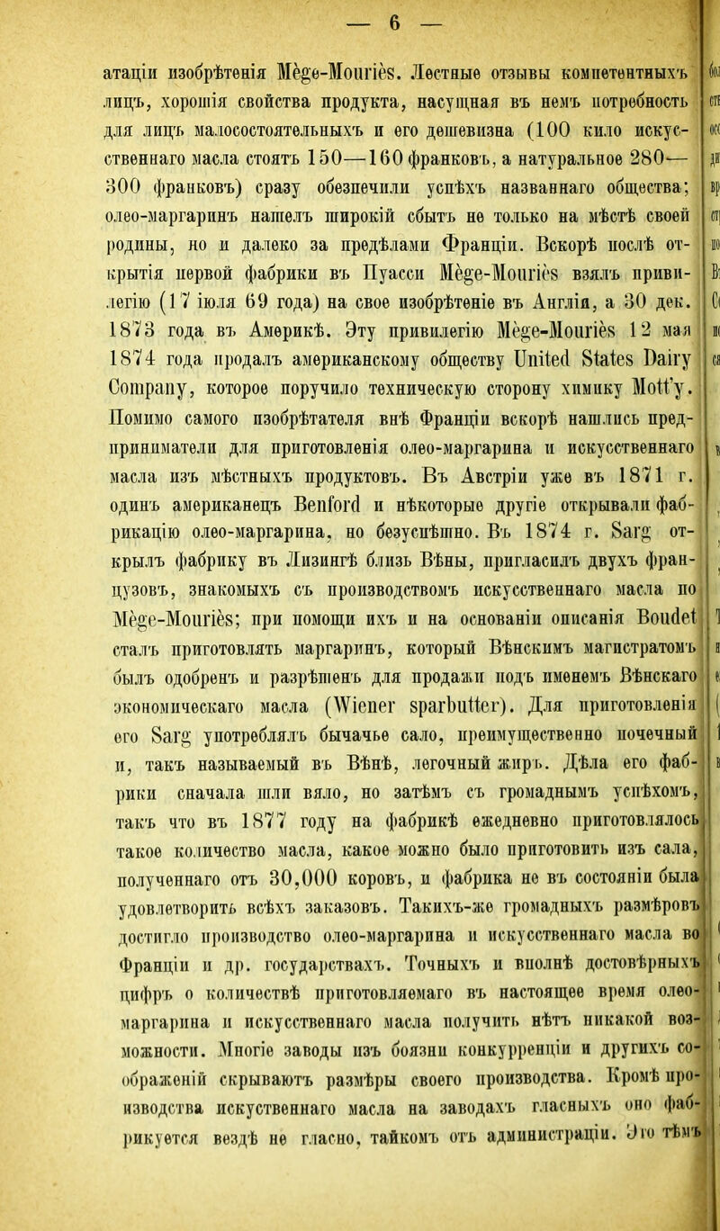 атаціи изобрѣтѳнія Мё^ѳ-Моигіё8. Лестные отзывы компѳтѳнтныхъ лицъ, хороиіія свойства продукта, насущная въ немъ потребность для лицъ малосостоятельных'ь и его дешевизна (100 кило искус- ственнаго масла стоять 150—160 франковъ, а натуральное 280— 300 франковъ) сразу обезпечили успѣхъ названнаго общества; олѳо-маргаринъ нагаелъ широкій сбытъ не только на мѣстѣ своей родины, но и далеко за предѣлаыи Франціи. Вскорѣ послѣ от- крытія нѳрвой фабрики въ Пуасси ЙІё^е-Моіігіёз взялъ приви- легію (17 іюля 69 года) на свое изобрѣтѳніе въ Англія, а 30 дек. 1873 года въ Амѳрикѣ. Эту привилегію Мё^е-Моіігіён 12 мая 1874 года нродалъ американскому обществу Ппйесі 8Ые8 Ваігу Сотрапу, которое поручило техническую сторону химику Моіі'у. Помимо самого пзобрѣтателя внѣ Франціи вскорѣ нашлись пред- приниматели для приготовлѳнія олео-маргарина и искусственнаго масла изъ мѣстныхъ продуктовъ. Въ Австріи уже въ 1871 г. одинъ американецъ ВепГогй и нѣкоторыѳ другіе открывали фаб- рикацію олео-маргарина, но безусиѣшно. Въ 1874 г. 8аг^ от- крылъ фабрику въ Лизингѣ близь Вѣны, пригласилъ двухъ фран-' цузовъ, знакомыхъ съ производствомъ искусственнаго масла пО] Мё^е-Моіігіёв; при помощи ихъ и на основаніи описанія Воийеі сталъ приготовлять маргаринъ, который Вѣнскимъ магистратомъ былъ одобрѳнъ и разрѣшенъ для продажи подъ именѳмъ Вѣнскаго экономичѳскаго масла (^Vіепе1■ врагЬииег). Для приготовлен!и его 8аг§ употрѳблялъ бычачье сало, преимущественно почечный и, такъ называемый въ Вѣнѣ, легочный жпрь. Дѣла его фаб- рики сначала шли вяло, но затѣмъ съ гроыаднымъ успѣхомъ, такъ что въ 1877 году на фабрикѣ ежедневно приготовлялось такое количество масла, какое можно было приготовить изъ сала, полученнаго отъ 30,000 коровъ, и фабрика нѳ въ состояніи была I удовлетворить всѣхъ заказовъ. Такихъ-же громадныхъ размѣровъ достигло производство олео-маргарина и искусственнаго масла В' Франціи и др. государствахъ. Точныхъ и вполнѣ достовѣрных дифръ о количествѣ прпготовляемаго въ настоящее время олѳо маргарина и искусственнаго масла получить нѣтъ никакой воЗ можности. Многіе заводы изъ боязни конкурренціи и другихъ сО' ображоній скрываютъ размѣры своего производства. Кромѣ про нзводства искуственнаго масла на заводахъ гласныхъ оно фаб*' 1)икуется вездѣ не гласно, тайкомъ отъ администраціи. дт тѣмъ 5і