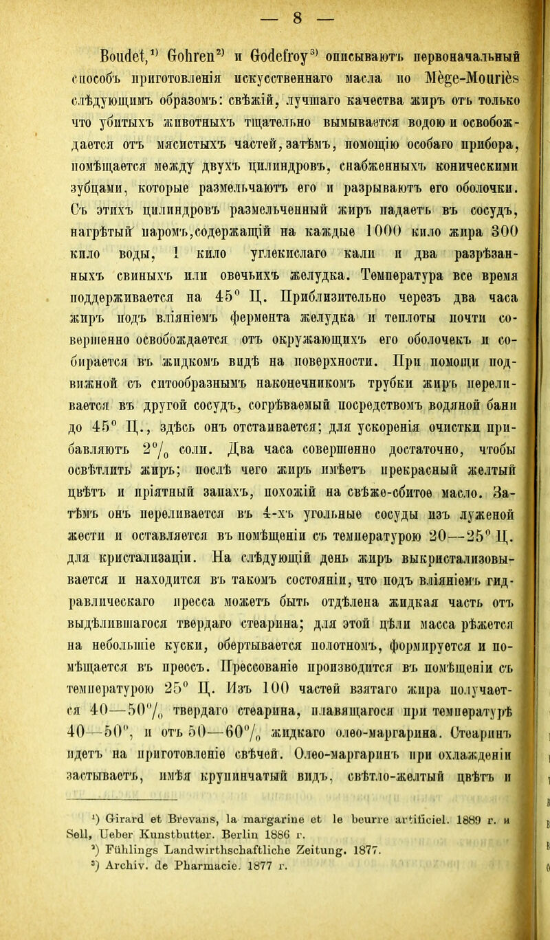 Воийеі,*^ ОоЬгеп^^ и войеГгоу^' описываютъ первоначальный сііособъ приготовлѳнія искусетвѳннаго масла но Мё^е-Моигіёз слѣдующимъ образомъ: свѣжій, лучшаго качества жиръ отъ только что убитыхъ животяыхъ тщательно вымываатся водою и освобож- дается отъ ыясиетыхъ частей, затѣмъ, помощію особаго прибора, номѣщаѳтся между двухъ цилиндровъ, снабженныхъ коническими зубцами, которые размѳльчаютъ его и разрываютъ его оболочки. Съ этихъ цилиндровъ размельченный жиръ падаетъ въ сосудъ, нагрѣтый' паромъ,содержащій на каждые 1000 кило жира 300 кило воды, 1 кило углекислаго кали и два разрѣзан- ныхъ свиныхъ или овечьихъ желудка. Температура все время поддерживается на 45 Ц. Приблизительно черезъ два часа жиръ подъ вліяніемъ фермента желудка и теплоты почти со- вершенно освобождается отъ окружающихъ его оболочекъ и со- бирается въ жидкомъ видѣ на поверхности. При помощи под- вижной съ ситообразнымъ наконечникомъ трубки жиръ перели- вается въ другой сосудъ, согрѣваѳмый посредствомъ водяной бани до 45 Ц., здѣсь онъ отстаивается; для ускоренія очистки при- бавляюгь 2/о соли. Два часа совершенно достаточно, чтобы освѣтлить жиръ; поелѣ чего жиръ имѣетъ прекрасный желтый цвѣтъ и пріятный запахъ, похожій на свѣжѳ-сбитое масло. За- тѣмъ онъ переливается въ 4-хь угольные сосуды изъ луженой жести и оставляется въ помѣщѳніи съ температурою 20—25 Ц. для кристализаціи. На слѣдующій день жиръ выкристализовы- вается и находится въ такомъ состояніи, что подъ вліяніемъ гид- равлическаго пресса можетъ быть отдѣлѳна жидкая часть отъ выдѣлившагося твердаго стеарина; для этой цѣли масса рѣжется на неболыпіе куски, обертывается полотномъ, формируется и по- мѣщается въ прессъ. Пресеованіѳ производится в-ь помѣщоніи съ температурою 25 Ц. Изъ 100 частей взятаго жира получает- ся 40—50/,, твердаго стеарина, п.іавящагося при темпѳратурѣ 40—50, и отъ 50—60Д жидкаго олѳо-маргарина. Стеарннъ пдетъ на приготовленіѳ свѣчей. Олѳо-маргаринъ при охлажденіи застьгваѳтъ, имѣя крупинчатый видъ, свѣтло-жѳлтый цвѣтъ и Сгігагй еѣ Вгеѵанв, 1а таг§;агіпе еі 1е Ъеигге аіЧііісіеІ. 1889 г. и 8ѳ11, ПеЪег КипзіЬииег. Вегііи 1886 г. ГііЫіп^з Ъап(і\ѵігі;1і8с1іаШіс]іе 2еііипд. 1877. ') АгсЬіѵ. (1е РЬагтасіе. 1877 г.