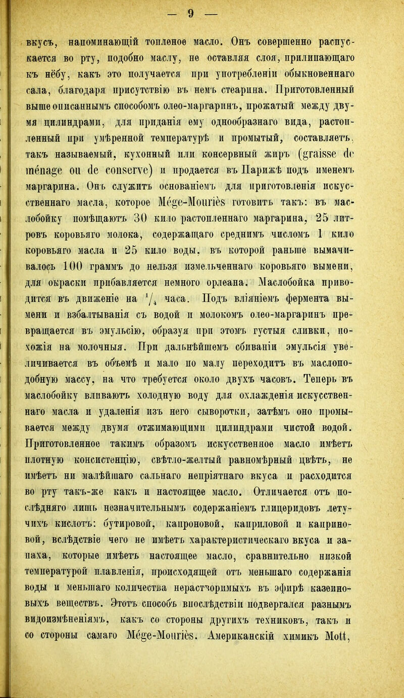 вкусъ, напоминающій топленое масло. Онъ совершенно распус- кается во рту, подобно мас.іу, не оставляя слоя, прилипаюш;аго къ нёбу, какъ это получается при употрѳбленіи обыкновеннаго сала, благодаря приеутствію въ немъ стеарина. Приготовленный выше опиеаннымъ способомъ олео-маргаринъ, прожатый между дву- мя цилиндрами, для приданія ему однообразнаго вида, растоп- ленный при умѣренной тѳмпературѣ и промытый, составляѳтъ. такъ называемый, кухонный или консервный жиръ (^гаІ88е (Іс іпёпа^е ои (1е сопвегѵе) и продается въ ІІарижѣ подъ имѳнемъ маргарина. Онъ служитъ основаніѳмъ для приготовлѳнія искус- ственнаго масла, которое Ме^е-Моіігіёз готовитъ такъ: въ мас- лобойку помѣпі,аютъ 30 кило растопленнаго маргарина, 25 лит- ровъ коровьяго молока, содѳржапі,аго срѳднимъ числомъ 1 кило коровьяго масла и 25 кило воды, въ которой раньше вымачи- валось 100 граммъ до нельзя измельченнаго коровьяго вымени, для окраски прибавляется немного орлеана. Маслобойка приво- дится въ движеніе на '/^ часа. Подъ вліяніемъ фермента вы- мени и взбалтыванія съ водой и молокомъ олео-маргаринъ пре- вращается въ эмульсію, образуя при этомъ густыя сливки, по- чожія на молочныя. При дальнѣйшѳмъ сбиваніи эмульсія уве- личивается въ объемѣ и мало по малу перѳходитъ въ маслопо- добную массу, на что требуется около двухъ часовъ. Теперь въ маслобойку вливаюгь холодную воду для охлаждѳнія искусствен- наго масла и удалѳнія изъ него сыворотки, затѣмъ оно промы- вается между двумя отжимаюш,ими цилиндрами чистой водой. Приготовленное такимъ образомъ искусственное масло имѣетъ плотную консистізнцію, евѣтло-желтый равномѣрный цвѣть, не имѣетъ ни малѣйшаго сальнаго непріятнаго вкуса и расходится во рту такъ-же какъ и настояш,ее масло. Отличается отъ по- слѣдняго лишь нѳзначительнымъ содержаніѳмъ глицѳридовъ лету- чихъ кислотъ: бутировой, капроновой, каприловой и капрнно- вой, вслѣдствіе чего не имѣетъ характѳристическаго вкуса и за- паха, которые имѣетъ настояш,ѳе масло, сравнительно низкой температурой плавленія, происходяш,ей отъ мѳньшаго содѳржанія воды и меньшаго количества нераст^оримыхъ въ эфирѣ казѳино- выхъ веп],ествъ. Этотъ способъ впослѣдствіи подвергался разнымъ видоизмѣнѳніямъ, какъ со стороны другихъ техниковъ, такъ и со стороны самаго Мё§е-Моіігіё8. Американскій химикъ Мой,