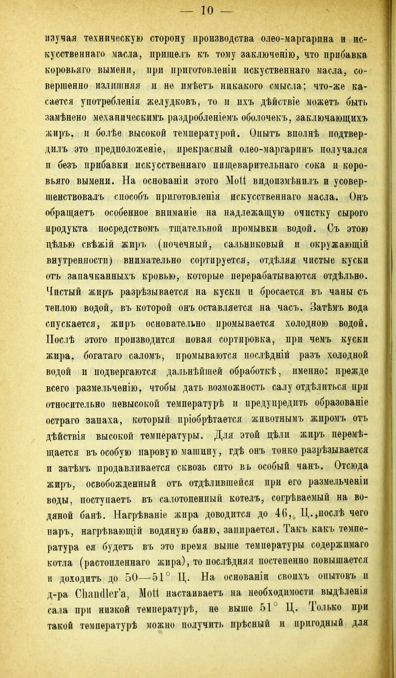 изучая техническую сторону производства олео-маргарина и ис- ку сственнаго масла, пришѳлъ къ тому заключѳнію, что прибавка коровьяго вымени, при приготовлѳніи искуственнаго масла, со- вершенно излшііняя и не имѣетъ никакого смысла; что-жѳ ка- сается употрѳбленія желудковъ, то и ихъ дѣйствіе можѳтъ быть замѣнѳно механичоскимъ раздроблѳніемъ оболочекъ, заключающихъ жиръ, и болѣѳ высокой температурой. Опытъ вполнѣ подтвѳр- дилъ это предположѳніе, прекрасный олео-маргаринъ получался и безъ прибавки искусственнаго пищеварительнаго сока и коро- вьяго вымени. На основаніи этого Моіі видоизмѣнплъ и усовер- шенствовалъ способъ приготовленія искусственнаго масла. Онъ обращаѳтъ особенное вниманіе на надлежаш,ую очистку сырого продукта посрѳдствомъ тщательной промывки водой. Съ этою цѣлью свѣжій жиръ (почечный, сальниковый и окружающій внутренности) внимательно сортируется, отдѣляя чистые куски отъ запачканныхъ кровью, которые перерабатываются отдѣльно. Чистый жиръ разрѣзываѳтся на куски и бросается въ чаны съ теплою водой, въ которой онъ оставляется на часъ. Затѣмъ вода спускается, жиръ основательно промывается холодною водой. Послѣ этого производится новая сортировка, при чемъ куски жира, богатаго саломъ, промываются послѣдній разъ холодной водой и подвергаются дальнѣйіпей обработкѣ, именно: прежде всего размельченію, чтобы дать возможность салу отдѣлиться при относительно невысокой темпѳратурѣ и предупредить образованіе остраго запаха, который пріобрѣтаѳтся животнымъ жиромъ отъ дѣйствія высокой температуры. Для этой цѣли жиръ перемѣ- щается въ особую паровую машину, гдѣ онъ тонко разрѣзываѳтся и затѣмъ продавливается сквозь сито въ особый чанъ. Отсюда жиръ, освобожденный отъ отдѣливіпейся при его размельчѳніи воды, поетупаетъ въ салотопенный котелъ, согрѣваѳмый на во- дяной банѣ. Нагрѣваніе жира доводится до 46,, Ц.,послѣ чего паръ, нагрѣвающій водяную баню, запирается. Такъ какъ темпе- ратура ея будѳтъ въ это время выше температуры содержимаго котла (растопленнаго жира), то послѣдняя постепенно повышается и доходить до 50—51° Ц. На основаніи своихъ опытовъ и д-ра С1іаи(11(Ч-'а, Мой настаиваѳтъ на необходимости выдѣленія сала при низкой темиературѣ, не выше 51° Ц. Только при такой температурѣ можно получить прѣсный и пригодный для