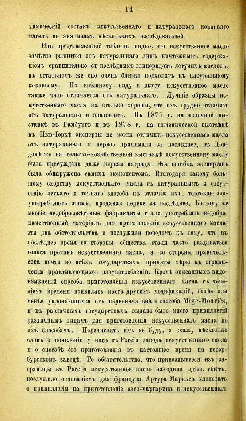 химйчѳскій составъ иск^сственнаго и натуральнаго коровьяго масѳлъ по анализамъ нѣсколькихъ изслѣдователѳй. Изъ представленной таблицы видно, что искусственное масло замѣтно разнится отъ натуральнаго лишь ничтожныыъ содѳржа- ніѳмъ сравнительно съ послѣднимъ глицѳридовъ летучихъ кислотъ, въ остальномъ же оно очень близко подходить къ натуральному коровьему. По внѣтнему виду и вкусу искусственное масло также мало отличается отъ натуральнаго. Лучшіе образцы ис- кусственнаго масла на столько хороши, что ихъ трудно отличить отъ натуральнаго и знатокамъ. Въ 1877 г. на молочной вы- ставкѣ въ Гамбургѣ и въ 1878 г. на гигіенической выставкѣ въ Нью-Іоркѣ эксперты не могли отличить искусственнаго масла отъ натуральнаго п первое принимали за послѣднее, въ Лон- донѣ же на сельско-хозяйственной выставкѣ искусственному маслу была присуждена даже первая награда. Эта ошибка экспертовъ была обнаружена самимъ экспонентом ь. Благодаря такому боль- шому сходству искусственнаго масла съ натуральяымъ и отсут- ствію легкаго и точнаго способа къ отличію ихъ, торговцы зло- употрѳбляють этимъ, продавая первое за послѣднее. Къ тому же многіѳ недобросовѣстные фабриканты стали употреблять недобро- качественный матеріалъ для приготовленія искусственнаго масла; эти два обстоятельства и послужили поводомъ къ тому, что въ лослѣднее время со стороны общества стали часто раздаваться голоса противъ искусственнаго масла, а со стороны правитель- ства почти во всѣхъ государствахъ приняты мѣры къ ограни- ченію практикуюш,ихся злоупотребленій. Кромѣ описанныхъ вндо- измѣненій способа нриготовленія искусственнаго масла съ тѳче- ніемъ времени появилась масса другихъ модификацій, болѣе или мѳнѣѳ уклоняюпі,ихся отъ пѳрвоначальнаго способа Мее;е-Моііпе8, и въ различныхъ государствахъ выдано было много привиллегій различпымъ лицамъ для приготовленія искусственнаго масла по ихъ способамъ. Перечислять ихъ не буду, а скажу нѣсколько словъ о появленіи у насъ въ Россіп завода искусственнаго масла и о епособѣ его приготовленія въ настоявшее время на петѳр- бургскомъ заводѣ. То обстоятельство, что привозившееся изъ за- границы въ Россію искусственное масло находило здѣсь сбыгь, послужило основаніѳмъ для француза Артура Марикса хлопотать о привиллегіи на приготовлѳніе олѳо-маргарииа и искусственнаго