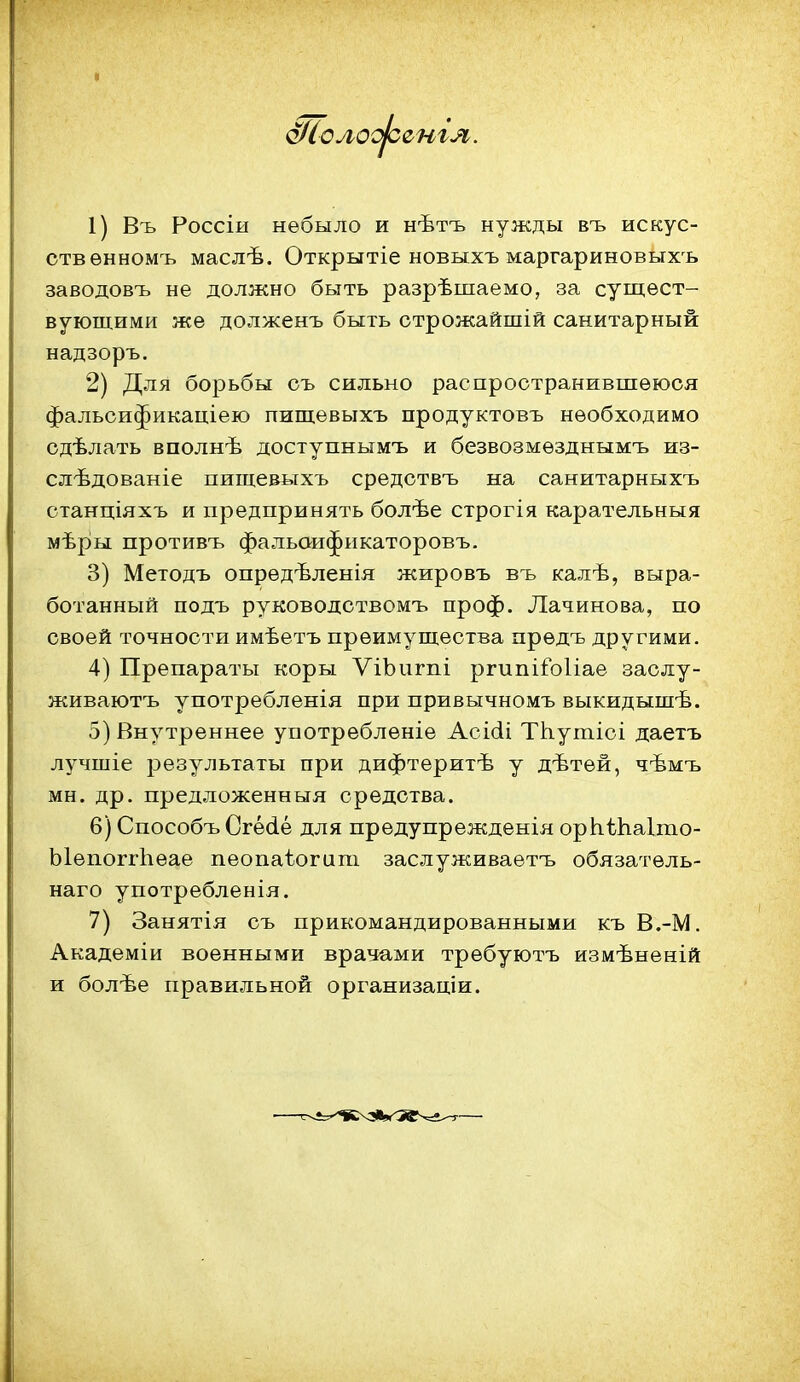 ШолооЬснгя. 1) Въ Россіи небыло и нѣтъ нужды въ искус- ств ѳнномъ маслѣ. Открытіе новыхъ маргариновыхъ заводовъ не должно быть разрѣшаемо, за сущест- вующими же долженъ быть строжайшій санитарный надзоръ. 2) Для борьбы съ сильно распространившеюся фальоификаціею пищѳвыхъ продуктовъ необходимо сдѣлать вполнѣ доступнымъ и безвозмѳзднымъ из- слѣдованіе пищевыхъ средотвъ на санитарныхъ станціяхъ и предпринять болѣе строгія карательный мѣры противъ фальаифнкаторовъ. 3) Методъ опредѣленія жировъ въ калѣ, выра- ботанный подъ руководствомъ проф. Лачинова, по своей точности имѣетъ преимущества предъ другими. 4) Препараты коры ѴіЪигпі ргипііЪІіае заслу- живаютъ употребленія при привычномъ выкидышѣ. 5) Внутреннее употребленіе Асісіі ТЬ.утіоі даетъ лучшіе результаты при дифтеритѣ у дѣтей, чѣмъ мн. др. предложенныя средства. 6) Способъ Сгё(іе для предупрежденія орЬѢЬ.а1то- ЫепоггЬеае пеопаѣогипі заслуживаетъ обязатель- наго употребленія. 7) Занятія съ прикомандированными къ В.-М. Академіи военными врачами требуютъ измѣненій и болѣе правильной организаціи.