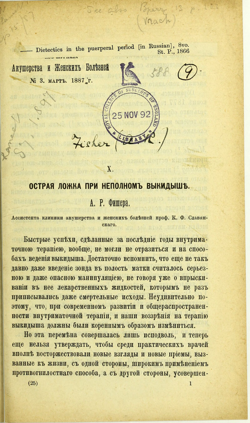 Віеіесѣісз іп Шѳ риегрегаі регюа [іп Еив^віап], 8ѵо^ Акушерства и Женскихъ Болѣзней № 3. МАРТЪ. 1887'г. т 3)- ОСТРАЯ ЛОЖКА ПРИ НЕПОЛНОМЪ ВЫКИДЫШЪ. А. Р. Ассистента клиники акушерства и женскихъ болѣзней проф. К. Ф. Славян- скаго. Быстрые успѣхи, сдѣланные за послѣдніе годы внутрима- точною терапіею, вообще, не могли не отразиться и на спосо- бахъ веденія выкидыша. Достаточно вспомнить, что еще не такъ давно даже введеніе зонда въ полость матки считалось серьез- ною и даже опасною манипуляціею, не говоря уже о впрыски- ваніи въ нее лекарственныхъ жидкостей, которымъ не разъ приписывались даже смертельные исходы. Неудивительно по- этому, что, при современномъ развитіи и общераспространен- ности внутриматочной терапіи, и наши воззрѣнія на терапію выкидыша должны были кореннымъ образомъ измѣниться. Но эта перемѣна совершалась лишь исподволь, и теперь еще нельзя утверждать, чтобы среди практическихъ врачей вполнѣ восторжествовали новые взгляды и новые пріемы, выз- ванные къ жизни, съ одной стороны, широкимъ примѣненіемъ противогнилостнаго способа, а съ другой стороны, усовершен-