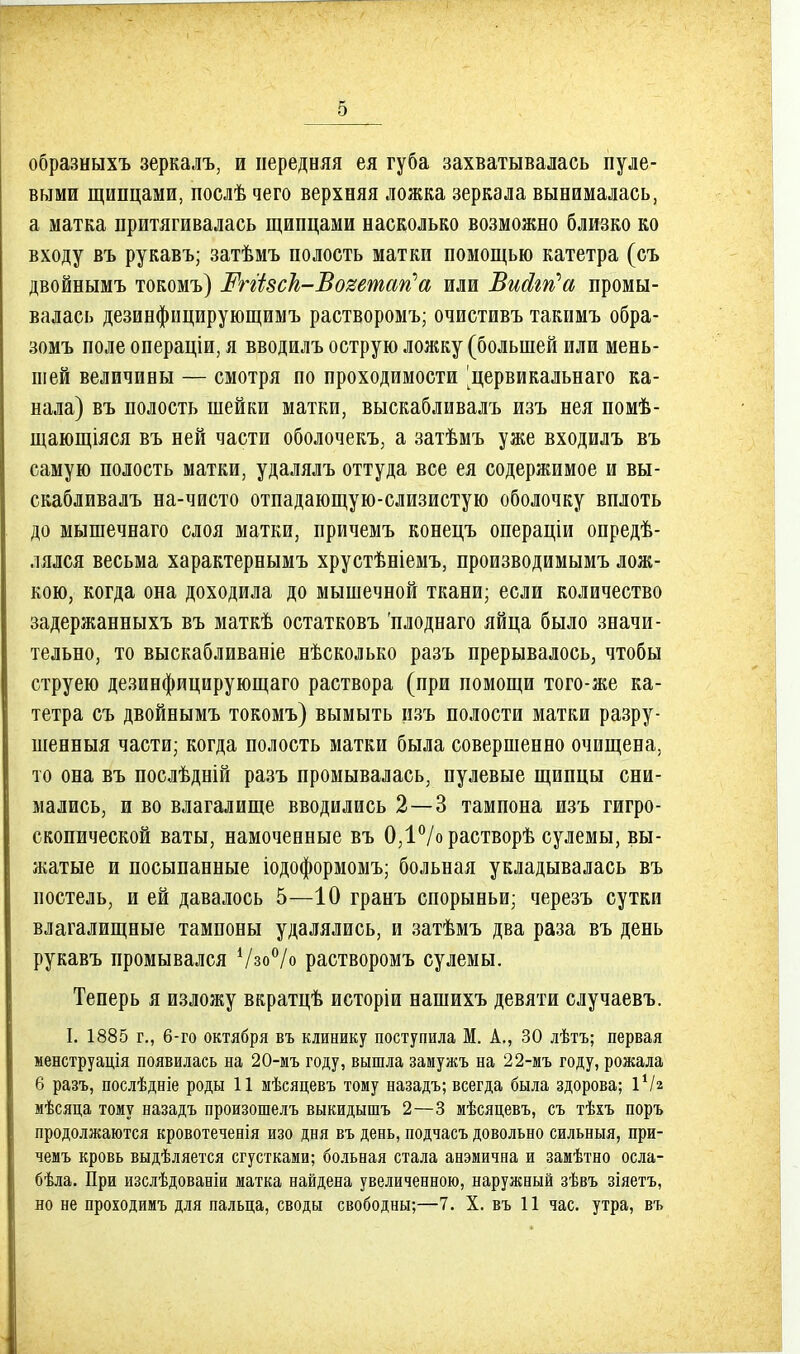 5 образныхъ зеркалъ, и передняя ея губа захватывалась пуле- выми щипцами, послѣ чего верхняя ложка зеркала вынималась, а матка притягивалась щипцами насколько возможно близко ко входу въ рукавъ; затѣмъ полость матки помощью катетра (съ двойнымъ токомъ) ЖгИвск-Ъо'^етап'а или ЪиЛгп'а промы- валась дезинфицирующимъ растворомъ; очистивъ такимъ обра- зомъ поле операціи, я вводилъ острую ложку (большей или мень- шей величины — смотря по проходимости ^цервикальнаго ка- нала) въ полость шейки матки, выскабливалъ изъ нея помѣ- щающіяся въ ней части оболочекъ, а затѣмъ уже входидъ въ самую полость матки, удалялъ оттуда все ея содержимое и вы- скабливалъ на-чисто отпадающую-слизистую оболочку вплоть до мышечнаго слоя матки, причемъ конецъ операціи опредѣ- лялся весьма характернымъ хрустѣніемъ, производимымъ лож- кою, когда она доходила до мышечной ткани; если количество задержанныхъ въ маткѣ остатковъ 'плоднаго яйца было значи- тельно, то выскабливаніе нѣсколько разъ прерывалось, чтобы струею дезинфицирующаго раствора (при помощи того-же ка- тетра съ двойнымъ токомъ) вымыть пзъ полости матки разру- шенныя части; когда полость матки была совершенно очищена, то она въ послѣдній разъ промывалась, пулевые щипцы сни- мались, и во влагалище вводились 2—3 тампона изъ гигро- скопической ваты, намоченные въ 0,1/орастворѣ сулемы, вы- жатые и посыпанные іодоформомъ; больная укладывалась въ постель, и ей давалось 5—10 гранъ спорыньи; черезъ сутки влагалищные тампоны удалялись, и затѣмъ два раза въ день рукавъ промывался Ѵзо^^/о растворомъ сулемы. Теперь я изложу вкратцѣ исторіи нашихъ девяти случаевъ. I. 1885 г., 6-го октября въ клинику поступила М. А,, 30 лѣтъ; первая менструація появилась на 20-мъ году, вышла замужъ на 22-мъ году, рожала 6 разъ, послѣдніе роды 11 мѣсяцевъ тому назадъ; всегда была здорова; іѴг мѣсяца тому назадъ произошелъ выкидышъ 2—3 мѣсяцевъ, съ тѣхъ поръ продолжаются кровотеченія изо дня въ день, подчасъ довольно сильныя, при- чемъ кровь выдѣляется сгустками; больная стала анэмична и замѣтно осла- бѣла. При изслѣдованіи матка найдена увеличенною, наружный зѣвъ зіяетъ,