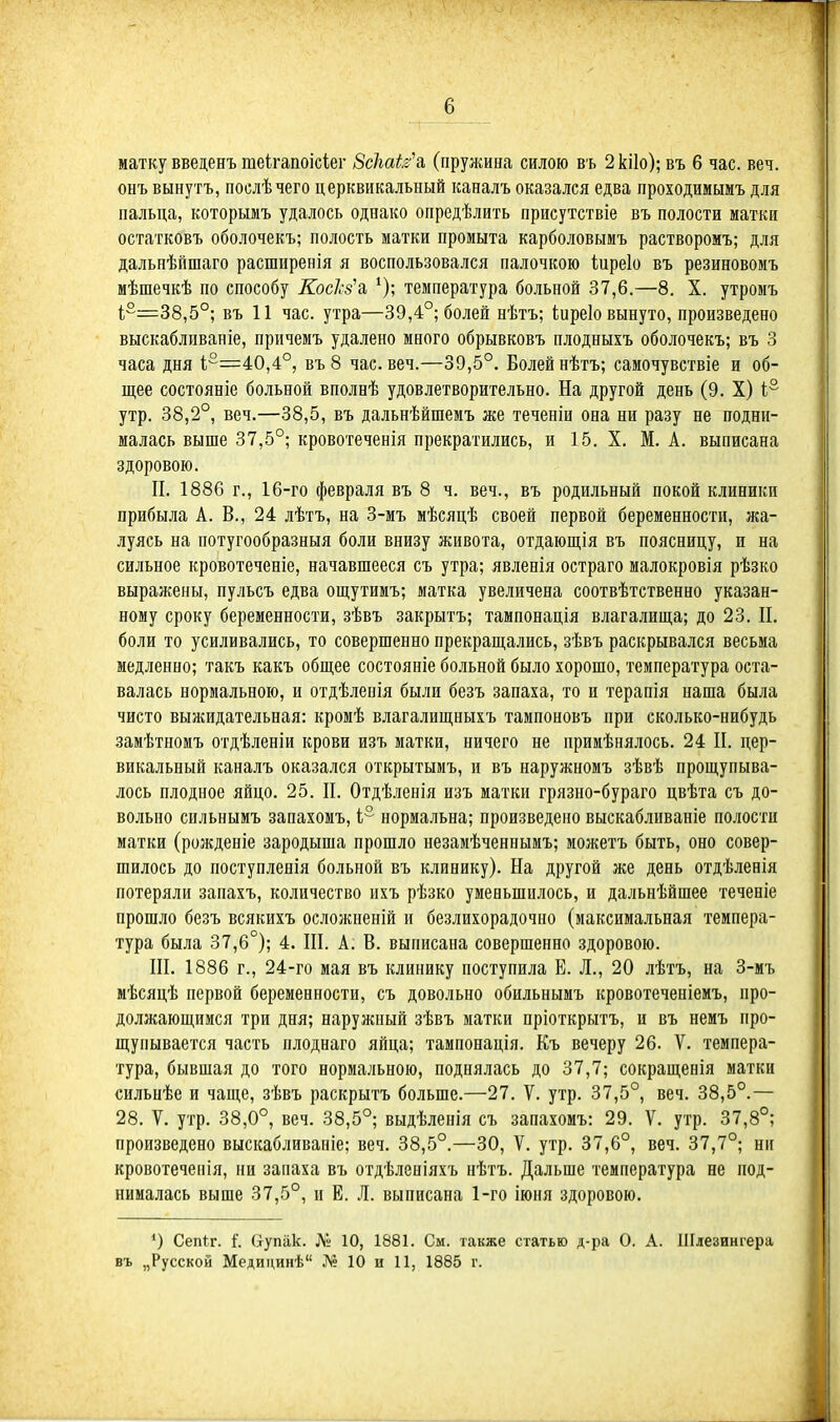 матку введенъ теігапоісіег Зскаіз^ (пружина силою въ 2кі1о); въ 6 час. веч. онъ вынутъ, послѣчего церквикальный каналъ оказался едва проходимымъ для пальца, которымъ удалось однако опредѣлить присутствіе въ полости матки остатковъ оболочекъ; полость матки промыта карболовымъ растворомъ; для дальнѣпшаго расширенія я воспользовался палочкою Іиреіо въ резиновоиъ мѣшечкѣ по способу КосЪ'а температура больной 37,6.—8. X. утромъ 1,2=38,5°; въ 11 час. утра—39,4°; болей нѣтъ; Іиреіо вынуто, произведено выскабливаніе, причемъ удалено много обрывковъ плодныхъ оболочекъ; въ 3 часа дня 1°=40,4°, въ 8 час. веч.—39,5°. Болей нѣтъ; самочувствіе и об- щее состояніе больной вполнѣ удовлетворительно. На другой день (9. X) і° утр. 38,2°, веч.—38,5, въ дальнѣйшемъ же теченіи она ни разу не подни- малась выше 37,5°; кровотеченія прекратились, и 15. X. М. А. выписана здоровою. П. 1886 г., 16-го февраля въ 8 ч. веч., въ родильный покой клиники прибыла А. В., 24 лѣтъ, на 3-мъ мѣсяцѣ своей первой беременности, жа- луясь на потугообразныя боли внизу живота, отдающія въ поясницу, п на сильное кровотеченіе, начавшееся съ утра; явленія остраго малокровія рѣзко выражены, пульсъ едва ощутимъ; матка увеличена соотвѣтственно указан- ному сроку беременности, зѣвъ закрытъ; тампонація влагалища; до 23. П. боли то усиливались, то совершенно прекращались, зѣвъ раскрывался весьма медленно; такъ какъ общее состояніе больной было хорошо, температура оста- валась нормальною, и отдѣленія были безъ запаха, то и терапія наша была чисто выжидательная: кромѣ влагалищныхъ тампоновъ при сколько-нибудь замѣтномъ отдѣленіи крови изъ матки, ничего не примѣнялось. 24 П. цер- викальный каналъ оказался открытымъ, и въ наружномъ зѣвѣ прощупыва- лось плодное яйцо. 25. П. Отдѣ.іенія изъ маткн грязно-бураго цвѣта съ до- вольно сильнымъ запахомъ, і° нормальна; произведено выскабливаніе полости матки (рожденіе зародыша прошло незамѣченнымъ; можетъ быть, оно совер- шилось до поступленія больной въ клинику). На другой же день отдѣленія потеряли запахъ, количество ихъ рѣзко уменьшилось, и дальнѣйшее теченіе прошло безъ всякихъ осложненій и безлихорадочно (максимальная темпера- тура была 37,6°); 4. ПІ. А. В. выписана совершенно здоровою. Ш. 1886 г., 24-го мая въ клинику поступила Е. Л., 20 лѣтъ, на 3-мъ мѣсяцѣ первой беременности, съ довольно обильнымъ кровотеченіеиъ, про- должающимся три дня; наружпый зѣвъ матки пріоткрытъ, и въ немъ про- щупывается часть плоднаго яйца; тампонація. Къ вечеру 26. V. темпера- тура, бывшая до того нормальною, поднялась до 37,7; сокращенія маткн сильнѣе и чаще, зѣвъ раскрытъ больше.—27. V. утр. 37,5°, веч. 38,5°.— 28. V. утр. 38,0°, веч. 38,5°; выдѣленія съ запахомъ: 29. V. утр. 37,8°; произведено выскабливаніе; веч. 38,5°.—30, V. утр. 37,6°, веч. 37,7°; ни кровотечепія, пи запаха въ отдѣленіяхъ нѣтъ. Дальше температура не под- нималась выше 37,5°, и Е. Л. выписана 1-го іюня здоровою. ') Сепіг. і. Оупак. Л» 10, 1881. См. также статью д-ра О. А. Шлезингера въ „Русской Медицинѣ № 10 и И, 1885 г.