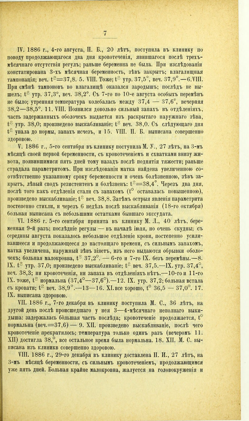 поводу продолжающагося два дня кровотеченія, явившагося послѣ трехъ- мѣсячнаго отсутствія регулъ; раньше беременна не была. При изслѣдованіи констатирована 3-хъ мѣсячная беременность, зѣвъ закрыть; влагалищная тампонація; веч. і°=37,8. 5. VIII. Тоже;!- утр. 37,5°, веч. 37,9°.—6.ѴІІІ. При смѣнѣ тампоновъ во влагалищѣ оказался зародышъ; послѣдъ не вы- шелъ; 1,° утр. 37,3°, веч. 38,2°. Съ 7-го по 10-е августа особыхъ перемѣнъ не было; утренняя температура колебалась между 37,4 — 37,6°, вечерняя 38,2—38,5°. 11. VIII. Появился довольно сильный запахъ въ отдѣленіяхъ, часть задержанныхъ оболочекъ выдается изъ раскрытаго наружнаго зѣва, 1,° утр. 38,0; произведено выскабливаніе; і° веч. 38,0. Съ слѣдующаго дня 1° упала до нормы, запахъ исчезъ, и 15. VIII. П. В. выписана совершенно здоровою. V. 1886 г., 5-го сентября въ клинику поступила!. У., 27 лѣтъ, на 3-мъ мѣсяцѣ своей первой беременности, съ кровотеченіемъ и схватками внизу жи- вота, появившимися пять дней тому назадъ послѣ поднятія тяжести; раньше страдала параметритомъ. При изслѣдованіи матка найдена увеличенною со- отвѣтственно указанному сроку беременности и очень болѣзненною, зѣвъ за- крыть, лѣвый сводъ резистентенъ и болѣзненъ: 1;°=38,4°. Черезъ два дня, послѣ того какъ отдѣленія стали съ запахомъ ((;° оставалась повышенною), произведено выскабливаніе; 1° веч. 38,8. Затѣмъ острыя явленія параметрита постепенно стихли, и черезъ 6 недѣль послѣ выскабливанія (18-го октября) больная выписана съ небольшими остатками бывшаго экссудата. VI. 1886 г. 5-го сентября принята въ клинику М. Л., 40 лѣтъ, бере- менная 9-й разъ; послѣдніе регулы — въ началѣ іюля, но очень скудны; съ середины августа показалось небольшое отдѣленіе крови, постепенно усили- вавшееся и продолжающееся до настоящаго времени, съ сильнымъ запахомъ, матка увеличена, наружный зѣвъ зіяетъ, изъ него выдаются обрывки оболо- чекъ; больная малокровва, 1; 37,2°. — 6-го и 7-го IX. безъ перемѣны.—8. IX. 1° утр. 37,0; произведено выскабливаніе; і° веч. 37,5.—IX. утр. 37,4°, веч. 38,3; ни кровотеченія, ни запаха въ отдѣленіяхъ нѣтъ.—10-го и 11-го IX. тоже, і° нормальна (37,4°—37,6°).—12. IX. утр. 37,2; больная встала съ кровати; 1° веч. 38,9°.—13—16. ХІ.все хорошо, Ь° 36,5 — 37,0°. 17. IX. выписана здоровою. VII. 1886 г., 7-го декабря въ клинику поступила М. С, 36 лѣтъ, на другой день послѣ происшедшаго у нея 3—4-мѣсячнаго неполнаго выки- дыша: задержалась большая часть послѣда; кровотеченіе продолжается, і° нормальна (веч.=37,6) — 9. XII. произведено выскаблнваиіе, послѣ чего кровотеченіе прекратилось; температура только одинъ разъ (вечеромъ 11. ХП) достигла 38,°, все остальное время была нормальна. 18. XII. М. С. вы- писана изъ клиникв совершенно здоровою. VIII. 1886 г., 29-го декабря въ клинику доставлена П. И., 27 лѣтъ, на 3-мъ мѣсяцѣ беременности, съ сильнымъ кровотеченіемъ, продолжающимся уже пять дней. Вольная крайне малокровна, жалуется на головокруженія и