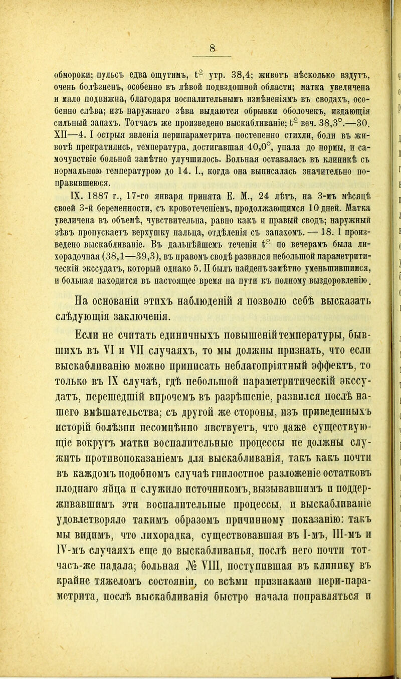 а обмороки; пульсъ едва ощутимъ, 1° утр. 38,4; животъ еѣсколько вздутъ, очень болѣзненъ, особенно въ лѣвой подвздошной области; матка увеличена и мало подвижна, благодаря воспалительнымъ измѣненіямъ въ сводахъ, осо- бенно слѣва; изъ наружнаго зѣва выдаются обрывки оболочекъ, издающія сильный запахъ. Тотчасъ же произведено выскабливаніе; 4° веч. 38,3°.—30. XII—4. I острыя явленія перипараметрита постепенно стихли, боли въ жи- вотѣ прекратились, температура, достигавшая 40,0°, упала до нормы, и са- мочувствіе больной замѣтно улучшилось. Вольная оставалась въ клиникѣ съ нормальною температурою до 14. I., когда она выписалась значительно по- правившеюся. IX. 1887 г., 17-го января принята Е. М., 24 лѣтъ, на 3-мъ мѣсяцѣ своей 3-й беременности, съ кровотеченіемъ, продолжающимся 10 дней. Матка увеличена въ объемѣ, чувствительна, равно какъ и правый сводъ; наружный зѣвъ пропускаетъ верхушку пальца, отдѣленія съ запахомъ. — 18. I произ- ведено выскабливаніе. Въ дальнѣйшемъ теченіи і;° по вечерамъ была ли- хорадочная (38,1—39,3), въ правомъ сводѣ развился небольшой параметрити- ческій экссудатъ, который однако 5. II былъ найденъзамѣтно уменьшившимся, и больная находится въ настоящее время на пути къ полному выздоровленію. На основаніи этихъ наблюденій я позволю себѣ высказать слѣдующія заключенія. Если не считать единичныхъ повышенійтемпературы, быв- шихъ въ VI и VII случаяхъ, то мы должны признать, что если выскабливанію можно приписать неблагопріятный эффектъ, то только въ IX случаѣ, гдѣ небольшой параметритическій экссу- датъ, перешедшій впрочемъ въ разрѣшеніе, развился послѣ на- шего вмѣшательства; съ другой же стороны, изъ приведенныхъ исторій болѣзни несомнѣнно явствуетъ, что даже существую- щіе вокругъ матки воспалительные процессы не должны слу- жить противопоказаніемъ для выскабливанія, такъ какъ почти въ каждомъ подобномъ случаѣ гнилостное разложеніе остатковъ плоднаго яйца и служило источникомъ,вызывавшимъ и поддер- жпвавшимъ эти воспалительные процессы, и выскабливайіе удовлетворяло такимъ образомъ причинному показанію: такъ мы видимъ, что лихорадка, существовавшая въ І-мъ, ІІІ-мъ и 1Ѵ-мъ случаяхъ еще до выскабливанья, послѣ него почти тот- часъ-же падала; больная № VIII, поступившая въ клинику въ крайне тяжеломъ состояніи, со всѣми признаками пери-пара- метрита, послѣ выскабливанія быстро начала поправляться и