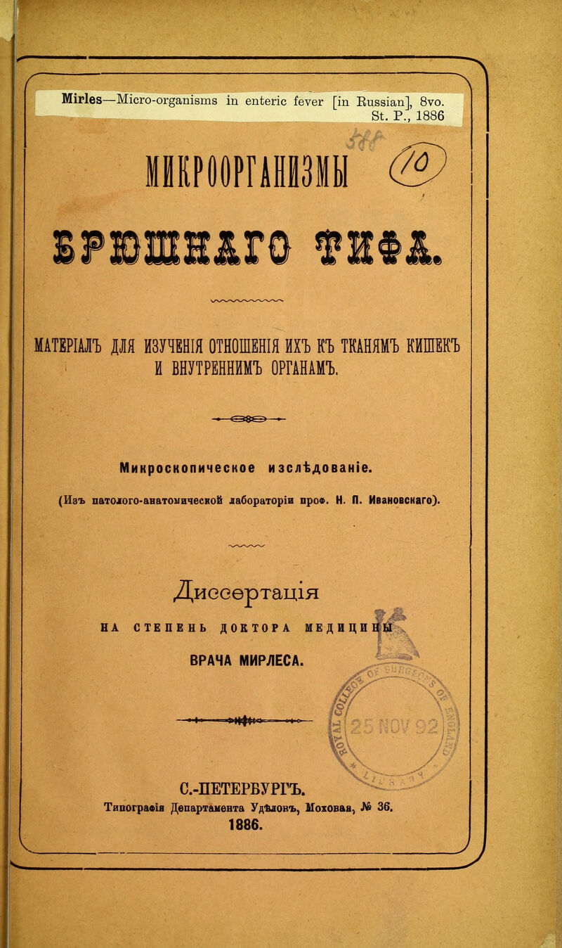 л Мігіез—Місго-ог§апІ8т8 іп епіегіс !еѵег [іп Еиззіап], 8ѵо. 81:. Р., 1886 МАТЕРІАЛЪ ДЛЯ ИЗУЧЕНЫ ОТНОШЕНЫ ИХЪ КЪ ТКАНЯМЪ КИШЕКЪ И ВНУТРЕННЙМЪ ОРГАНАМЪ. Микроскопическое изслѣдованіе. (Изъ патошго-анатоыичеекой дабораторіи проФ. Н. П. Ивановснаго). Диееѳртація НА СТЕПЕНЬ ДОКТОРА ШЕДИЦИЯ^к^ ВРАЧА МИРЛЕСА. С.-ПЕТЕРВУРГЪ. ТипограФія Департамента УдЪіовъ, Моховая, № 36. 1886.