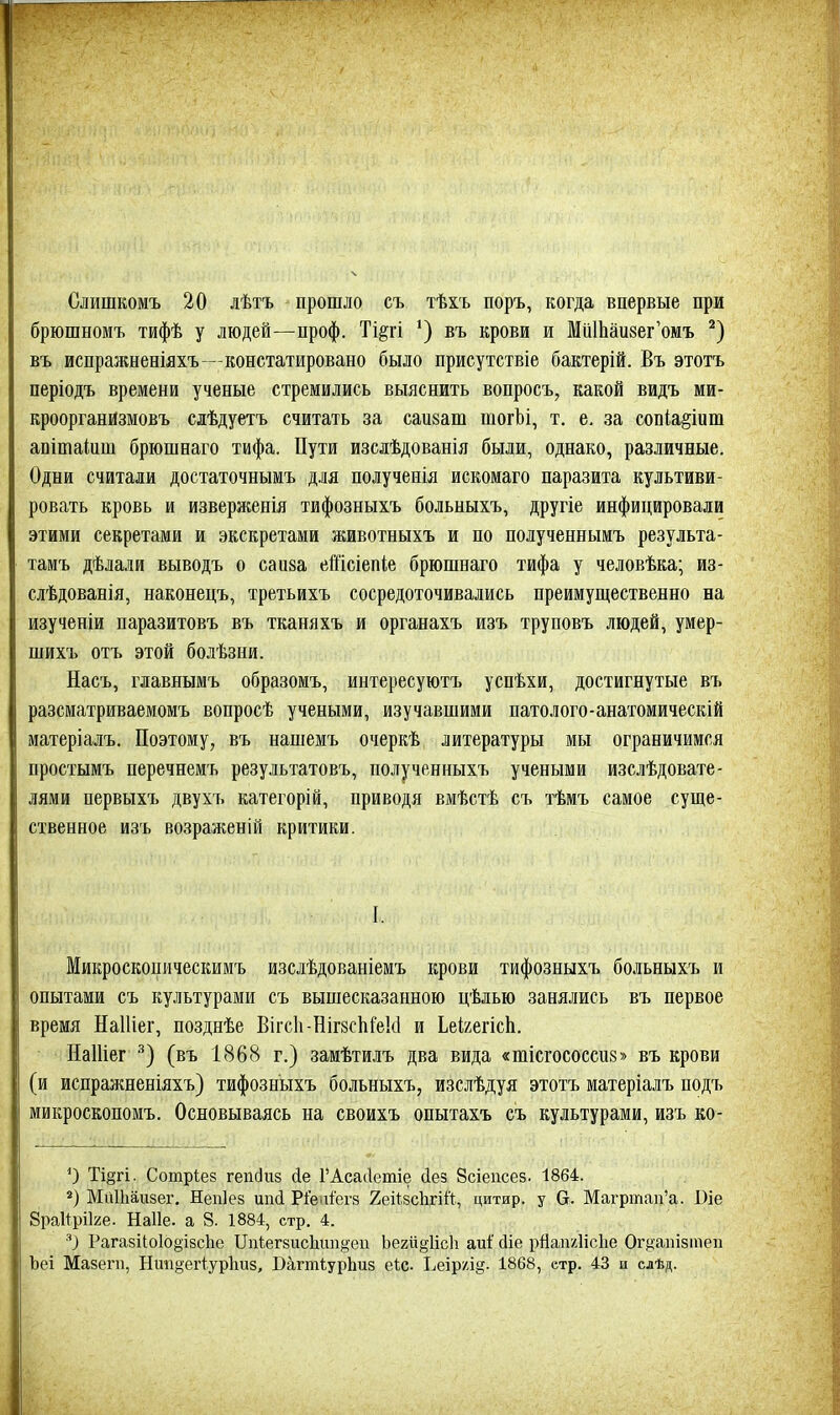 Слишкомъ 20 лѣтъ прошло съ тѣхъ поръ, когда впервые при брюшномъ тифѣ у людей—проф. Ті§гі въ крови и МйШаизег'омъ въ испражненіяхъ—констатировано было присутствіе бактерій. Въ этотъ періодъ времени ученые стремились выяснить вопросъ, какой видъ ми- кроорганйзмовъ слѣдуетъ считать за саикат тогЪі, т. е, за соп(а§іит апітакш брюшнаго тифа. Пути изслѣдованія были, однако, различные. Одни считали достаточнымъ д.іія полученія искомаго паразита культиви- ровать кровь и изверженія тифозныхъ больныхъ, другіе инфицировали этими секретами и экскретами животныхъ и по полученнымъ результа- тамъ дѣлали выводъ о саиза еШсіепіе брюшнаго тифа у человѣка; из- слѣдованія, наконецъ, третьихъ сосредоточивались преимущественно на изученіи паразитовъ въ тканяхъ и органахъ изъ труповъ людей, умер- шихъ отъ этой болѣзни. Насъ, главнымъ образомъ, иитересуютъ успѣхи, достигнутые въ разсматриваемомъ вопросѣ учеными, изучавшими патолого-анатомическій матеріалъ. Поэтому, въ нашемъ очеркѣ литературы мы ограничимся простымъ перечнемъ результатовъ, полученныхъ учеными изслѣдовате- лями первыхъ двухъ категорій, приводя вмѣстѣ съ тѣмъ самое суще- ственное изъ возраженій критики. I. Микроскопическимъ изслѣдованіемъ крови тифозныхъ больныхъ и опытами съ культурами съ вышесказанною цѣлью занялись въ первое время Наіііег, позднѣе ВігсІьНігзсІіІ^екІ и ЬеігегісЬ. НаШег (въ 1868 г.) замѣтилъ два вида «шісгососспз» въ крови (и испражненіяхъ) тифозныхъ больныхъ, изслѣдуя этотъ матеріалъ подъ мйкроскопомъ. Основываясь на своихъ опытахъ съ культурами, изъ ко- Ті§гі. Сотріез гепбігз йе ГАсаіІетіе йез Всіепсез. 1864. Мйіііаизег. Непіез шкі Ріеіііегз ХейзсЬгій, цитир. у 6. Магртап'а. І)іе 8ра11ріІ2е. Наііе. а 8. 1884, стр. 4. ) Рага8ІІо1о§І8с1іе Ппіегзисііип^-еи Ьегиёіісіі аиі' сііе рНап/ЛісІіе Огкапізтеп Ъеі Мазега, Нті§еіЧур1ш8, Багтіурііиз е1;с. Ьеір/л§. 1868, етр. 43 и слѣд.