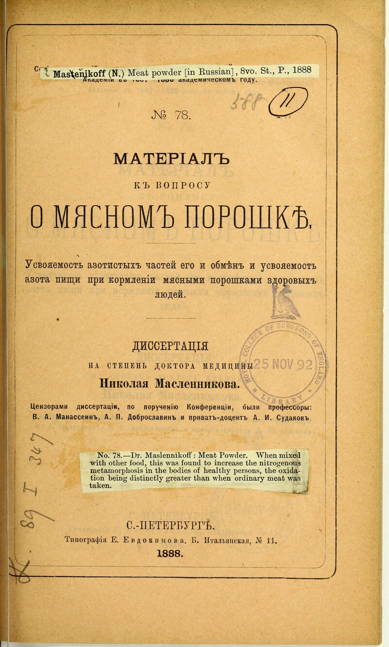 г І МавЧепікой (Ю Меаі; ро^аег [іп Еиввіап], 8ѵо. 8*., Р., 1888 йкадстіп оо -іиои ападцтичесКОМЪ ГОДу. № 78. _ МАТЕРІАЛЪ КЪ ВОПРОСУ о МЯСНОМЪ ПОРОШКѢ. Усвояемость азотистыхъ частей его и обмѣнъ и усвояемость азота пищи при кормленіи мясными порошками здоровыхъ людей. ДИССЕРТАЦІЯ НА СТЕПЕНЬ ДОКТОРА МЕДИЦИНЫ Николая Масленникова. Цензорами диссертаціи, по порученію Конференціи, были профессоры: В. Д. Манассеинъ, А. П. Доброславинъ и приватъ-доцентъ А. И. Судаковъ. Со N0. 78.—Вг. МайІеппікоіГ: Меаѣ Ро\ѵ(1ег. ЛѴЬеп тіхесі ■ѵѵіѣЬ. оѣЬег іоосі, ѣЬіз \ѵаз іоипсі ѣо іпсгеаве іЬе іііЬго^епоиз те1;атогрЬо8І8 іп ѢЬе Ъосііез оі ЬеаИІіу регзовв, ѢЬе охісіа- ѣіоп Ъеіп§ (іівйпсЙу §геа(;ег ѣЬап лѵііеп огйіпагу теаѣ \уаз іакеп. і -ли^ С.-ПЕТЕРБУРГЪ. Типографія Е. Е в д о к л м о в а. Б. Итальянская, 11. 1838.