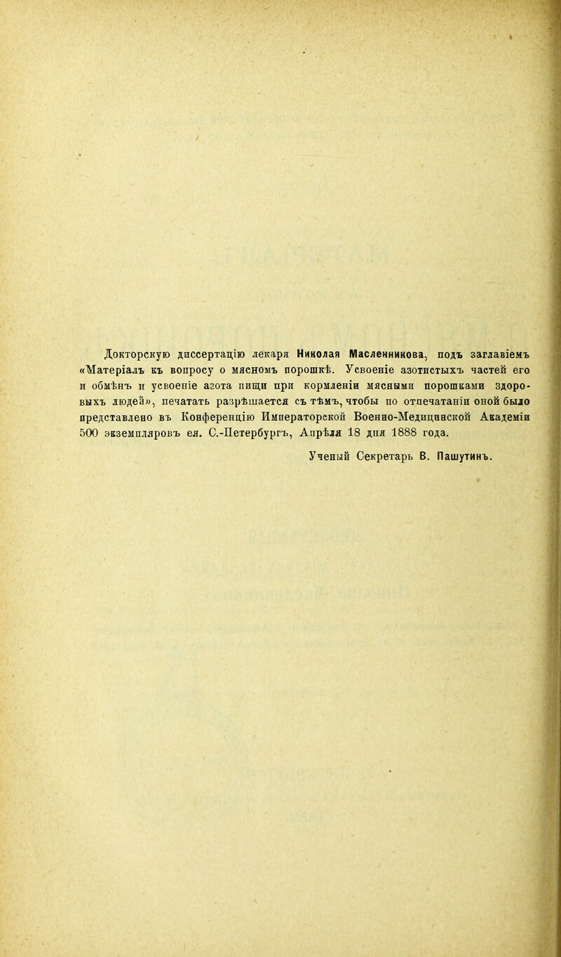 Докторскую диссертацію лекаря Николая Масленникова, подъ заглавіемъ «Матеріалъ къ вопросу о мясномъ порошкѣ. Усвоеніе азотистыхъ частей его и обмѣнъ п уевоеніе агота пищи при кормленіи мясными порошками здоро- выхъ людей», печатать разрѣшается съ тѣмъ, чтобы по отпечатаніи оной было представлено въ Ковференц.ію Императорской Военно-Медицинской Авадеміи 500 экземпіяровъ ея. С.-Петербургъ, Апрѣля 18 дня 1888 года. Ученый Секретарь В. Пашутинъ.