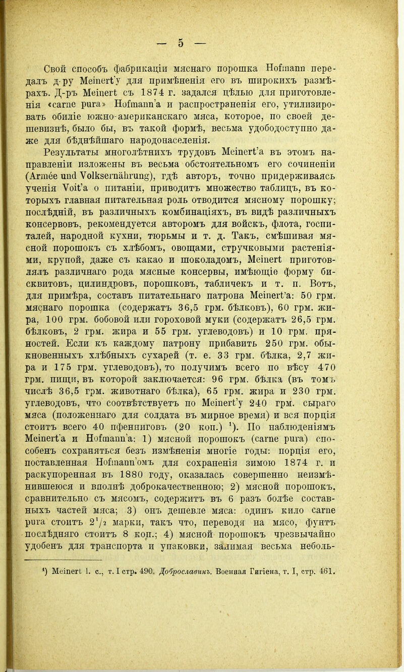 Свой способъ фабрикаціи мяснаго порошка Но^шапп пере- далъ д-ру Меіпег1'у для примѣненія его въ широкихъ размѣ- рахъ. Д-ръ Меіпегі съ 1874 г. задался цѣлью для приготовле- нія «сагпе рига» НоГтапп'а и распространенія его, утилизиро- вать обиліе южно-американскаго мяса, которое, по своей де- шевизнѣ, было бы, въ такой формѣ, весьма удободоступно да- же для бѣднѣйшаго народонаселенія. Результаты многолѣтнихъ трудовъ Меіпегі'а въ этомъ на- правленіи изложены въ весьма обстоятельномъ его сочиненіи (Агтёе шісі Ѵоікзегпаіігиад), гдѣ авторъ, точно придерживаясь ученія ѴоіІ'а о питаніи, приводить множество таблицъ, въ ко- торыхъ главная питательная роль отводится мясному порошку; послѣдній, въ различныхъ комбинаціяхъ, въ видѣ различныхъ консервовъ, рекомендуется авторомъ для войскъ, флота, госпи- талей, народной кухни, тюрьмы и т. д. Такъ, смѣшивая мя- сной порошокъ съ хлѣбомъ, овощами, стручковыми растенія- ми, крупой, даже съ какао и шоколадомъ, Меіпегі приготов- лялъ различнаго рода мясные консервы, имѣющіе форму би- сквитовъ, цилиндровъ, порошковъ, табличекъ и т. п. Вотъ, для примѣра, составъ питательнаго патрона Меіпегі'а: 50 грм. мяснаго порошка (содержать 36,5 грм. бѣлковъ), 60 грм. жи- ра, 100 грм. бобовой или гороховой муки (содержать 26,5 грм. бѣлковъ, 2 грм. жира и 55 грм. углеводовъ) и 10 грм. пря- ностей. Если къ каждому патрону прибавить 250 грм. обы- кновенныхъ хлѣбныхъ сухарей (т. е. 33 грм. бѣлка, 2,7 жи- ра и 175 грм. углеводовъ), то получимъ всего по вѣсу 470 грм. пиш;и, въ которой заключается: 96 грм. бѣлка (въ томъ числѣ 36,5 грм. животнаго бѣлка), 65 грм. жира и 230 грм. углеводовъ, что соотвѣтствуетъ по МешегЬ'у 240 грм. сыраго мяса (положеннаго для солдата въ мирное время) и вся порція стоить всего 40 пфенниговъ (20 коп.) ^). По наблюденіямъ Меіпегіа и НоіРтаіта: 1) мясной порошокъ (сагпе рига) спо- собень сохраняться безъ измѣяенія многіе годы: порція его, поставленная Но^іааппомъ для сохраненія зимою 1874 г. и раскупоренная въ 1880 году, оказалась совершенно неизмѣ- нившеюся и вдолнѣ доброкачественною; 2) мясной порошокъ, сравнительно съ мясомъ, содержитъ въ 6 разъ болѣе состав- ныхь частей мяса; 3) онъ дешевле мяса: одинъ кило сагпе рига стоить 272 марки, такъ что, переводя на мясо, фунтъ послѣдняго стоить 8 коп.; 4) мясной порошокъ чрезвычайно удобенъ для транспорта и упаковки, залимая весьма неболь- *) МеіпегЬ 1. с, т. I стр. 490. Доброславинъ. Военная Гигіена, т. I, стр. 461.