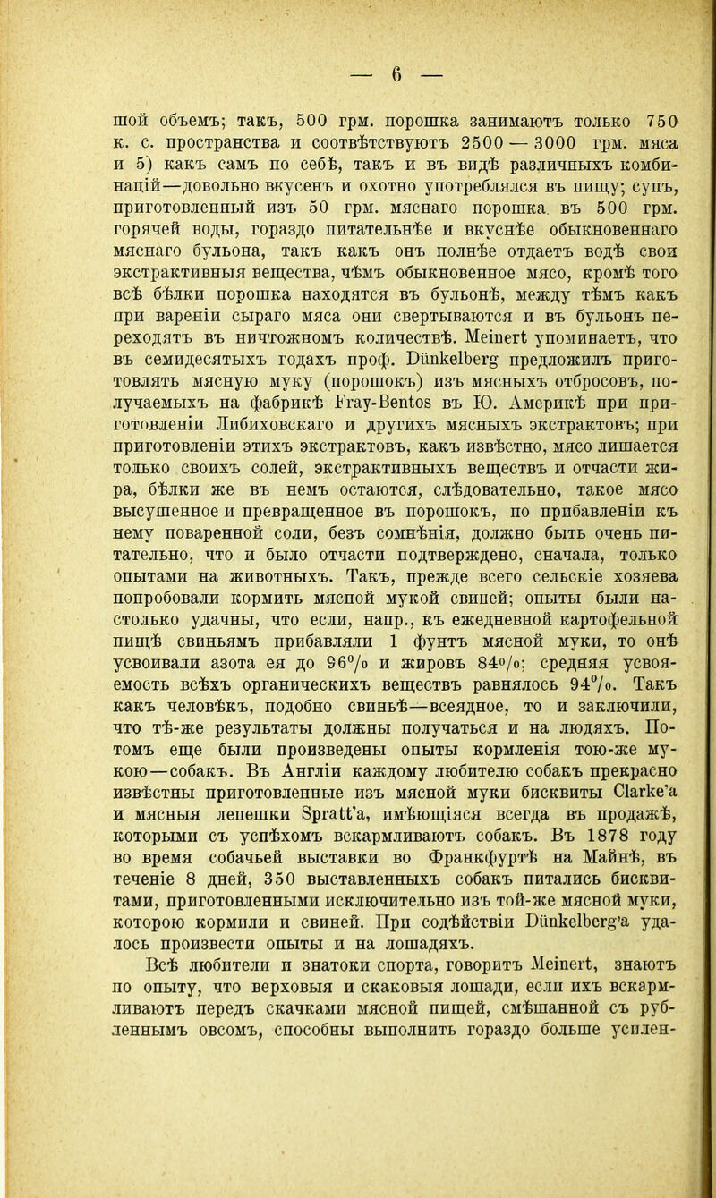 шой объемъ; такъ, 500 грм. порошка занимаютъ только 750 к. с. пространства и соотвѣтствуютъ 2500 — 3000 грм. мяса и 5) какъ самъ по себѣ, такъ и въ видѣ различныхъ комби- націй—довольно вкусенъ и охотно употреблялся въ пищу; супъ, приготовленный изъ 50 грм. мяснаго порошка, въ 500 грм. горячей воды, гораздо питательнѣе и вкуснѣе обыкновеннаго мяснаго бульона, такъ какъ онъ полнѣе отдаетъ водѣ свои экстрактивныя веп];ества, чѣмъ обыкновенное мясо, кромѣ того всѣ бѣлки порошка находятся въ бульонѣ, между тѣмъ какъ при варѳніи сыраго мяса они свертываются и въ бульонъ пе- реходятъ въ ничтожномъ количествѣ. Меівегі упоминаетъ, что въ семидесятыхъ годахъ проф. БііпкеІЬег^ предложилъ приго- товлять мясную муку (порошокъ) изъ мясныхъ отбросовъ, по- лучаемыхъ на фабрикѣ Ргау-Вепіоз въ Ю. Америкѣ при при- готовленіи Либиховскаго и другихъ мясныхъ экстрактовъ; при приготовленіи этихъ экстрактовъ, какъ извѣстно, мясо лишается только своихъ солей, экстрактивныхъ веп];ествъ и отчасти жи- ра, бѣлки же въ немъ остаются, слѣдовательно, такое мясо высушенное и преврапіенное въ порошокъ, по прибавленіи къ нему поваренной соли, безъ сомнѣнія, долясно быть очень пи- тательно, что и было отчасти подтверждено, сначала, только опытами на животныхъ. Такъ, прежде всего сельскіе хозяева попробовали кормить мясной мукой свиней; опыты были на- столько удачны, что если, напр., къ ежедневной картофельной пищѣ свиньямъ прибавляли 1 фунтъ мясной муки, то онѣ усвоивали азота ея до 967о и жировъ 84о/о; средняя усвоя- емость всѣхъ органическихъ веществъ равнялось 94/о. Такъ какъ человѣкъ, подобно свиньѣ—всеядное, то и заключили, что тѣ-же результаты должны получаться и на людяхъ. По- томъ еш;е были произведены опыты кормленія тою-же му- кою—собакъ. Въ Англіи каждому любителю собакъ прекрасно извѣстны приготовленные изъ мясной муки бисквиты С1агке'а и мясныя лепешки йргаи'а, имѣюпі;іяся всегда въ продажѣ, которыми съ успѣхомъ вскармливаютъ собакъ. Въ 1878 году во время собачьей выставки во Франкфуртѣ на Майнѣ, въ теченіе 8 дней, 350 выставленныхъ собакъ питались бискви- тами, приготовленными исключительно изъ той-же мясной муки, которою кормили и свиней. При содѣйствіи БипкеШег^'а уда- лось произвести опыты и на лошадяхъ. Всѣ любители и знатоки спорта, говоритъ Меіпегі, знаютъ по опыту, что верховыя и скаковыя лошади, если ихъ вскарм- ливаютъ передъ скачками мясной плщей, смѣшанной съ руб- леннымъ овсомъ, способны выполнить гораздо больше усилен-