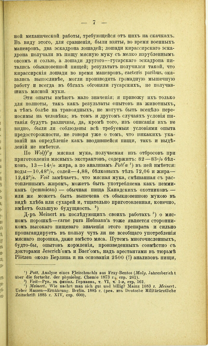 ной механической работы, требующейся отъ нихъ на скачкахъ. Въ виду этого, для сравненія, были взяты, во время военныхъ маневровъ, два эскадрона лошадей; лошади кирассирскаго эска- дрона получали въ пиш;у мясную муку съ мелко изрубленнымъ овсомъ и солью, а лошади другого—гусарскаго эскадрона пи- тались обыкновенной пищей; результатъ получился такой, что кирассирскія лошади во время маневровъ, саеіегіз рагіЬиз, ока- зались выносливѣе, могли производить громадную мышечную работу и всегда въ бѣгахъ обгоняли гусарскихъ, не получав- шихъ мясной муки. Эти опыты имѣютъ мало значенія; я привожу ихъ только для полноты, такъ какъ результаты опытовъ на животныхъ, а тѣмъ болѣе на травоядныхъ, не могутъ быть всецѣло пере- носимы на человѣка; въ томъ и другомъ случаяхъ условія пи- татя будутъ различны, да, кромѣ того, изъ описанія ихъ не видно, были ли соблюдены всѣ требуемыя условіями опыта предосторожности, не говоря уже о томъ, что никакихъ ука- заній на опредѣленіе какъ вводившейся пищи, такъ и выдѣ- леній не имѣется. По УѴоІ//'у мясная мука, получаемая изъ отбросовъ при приготовленіи мясныхъ экстрактовъ, содержитъ: 82 — 83о/о бѣл- ковъ, 13 — 14о/о жира, а по анализамъ Рб^^'а въ ней имѣется: воды—10,487о, солей—4,88, бѣлковыхъ тѣлъ 72,06 и жира— 12,427о. Ѵоіі замѣчаетъ, что мясная мука, смѣшанная съ рас- топленнымъ жиромъ, можетъ быть употребляема какъ пемми- канъ (рештісап) — обычная пища Канадскихъ охотниковъ — или же можетъ быть выпечена съ обыкновенною мукою въ видѣ хлѣба или сухарей и, тщательно приготовленная, конечно, имѣетъ большую будущность. Д-ръ Меіпегі въ послѣдующихъ своихъ работахъ о мяс- номъ порошкѣ—сагпе рига НоСтапп'а тоже является сторонни- комъ высокаго пищеваго значенія этого препарата и сильно пропагандируетъ въ пользу чуть ли не всеобщаго употребленія мяснаго порошка, даже вмѣсто мяса. Путемъ многочисленныхъ, будто-бы, опытовъ кормленія, произведенныхъ совмѣстно съ докторами ТезепсЬ'омъ и Ваег'омъ, надъ арестантами въ тюрьмѣ Ріоігеп около Берлина и на основаніи 2500 (!) анализовъ пищи, ') Рои. Апаіузе еіпез ИеіБсЬтеЫз аиз Ггау-Вепіоз (Жа?г/. ^аЬ^е8Ъе^ісЫ йЬег (ііе ГогізсЬг. йег рЬузіоІод. СЬетіе 1873 г., стр. 241). Ѵоіі—Рук. въ физіол. Германпа, т. УІ, ч. 1-я, стр. 561. Мегпегі. ѴѴіе паеЬгІ; тап зісЬ диі ипі ЪіИід? Маіпг 1883 г. Мегпегі. ІІеЬег Маззеп—ЕгпаЬгипо-. Вегііп. 1885 г. (реФ. изъ ВеиІзсЬе МіІііагаггШсЬе 2еі*зсЬгій 1885 г. XIV, стр. 600).