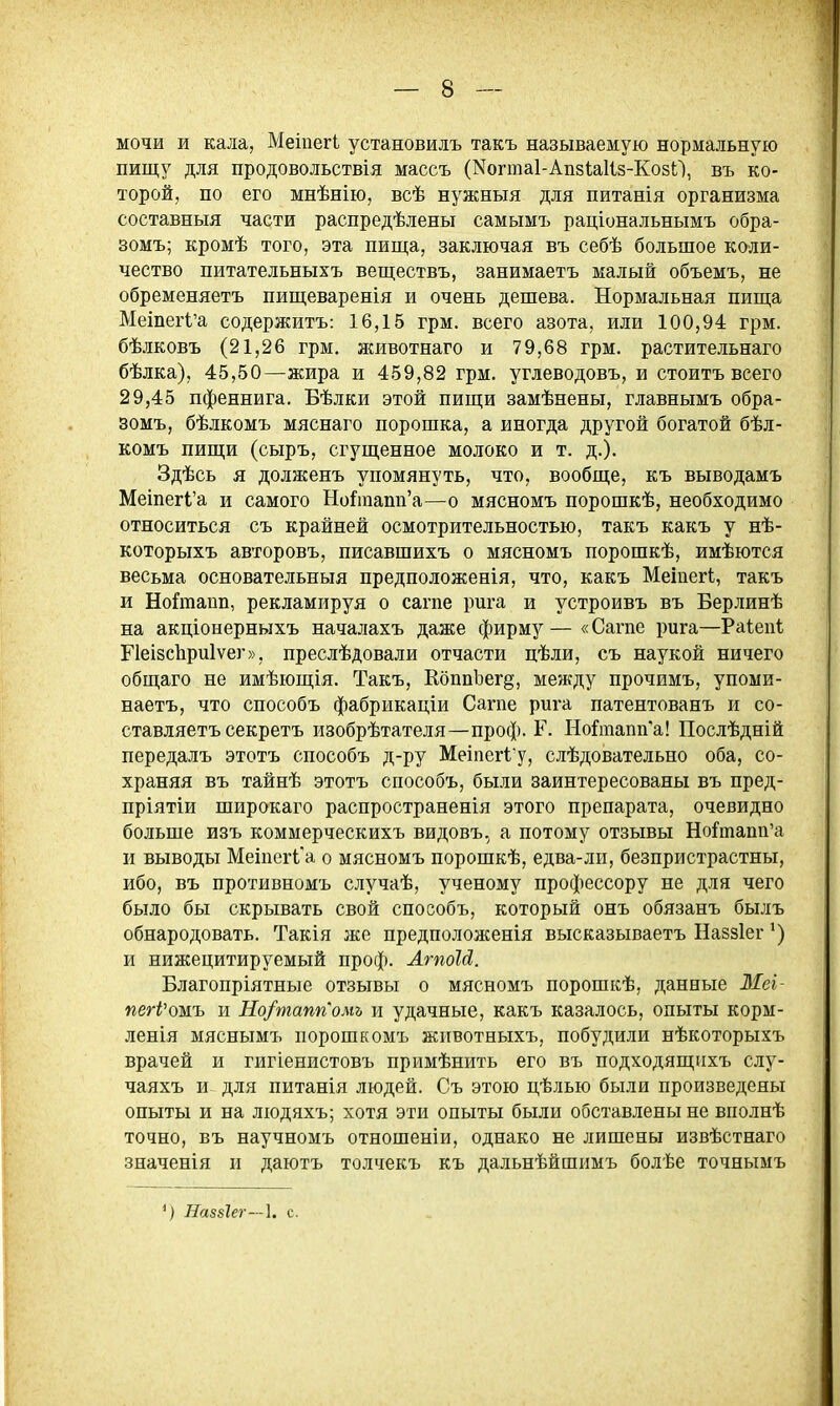мочи и кала, Меіпегі установилъ такъ называемую нормальную пищу для продовольствія массъ (КогтаІ-АпзІаІіз-КозО, въ ко- торой, по его мнѣнію, всѣ нужныя для питанія организма составныя части распредѣлены самымъ раціональнымъ обра- зомъ; кромѣ того, эта пища, заключая въ себѣ большое коли- чество питательныхъ веществъ, занимаетъ малый объемъ, не обременяетъ пищеваренія и очень дешева. Нормальная пища Мешег1;'а содержитъ: 16,15 грм. всего азота, или 100,94 грм. бѣлковъ (21,26 грм. животнаго и 79,68 грм. растительнаго бѣлка), 45,50—жира и 459,82 грм. углеводовъ, и стоить всего 29,45 пфеннига. Бѣлки этой пищи замѣнены, главнымъ обра- зомъ, бѣлкомъ мяснаго порошка, а иногда другой богатой бѣл- комъ пищи (сыръ, сгущенное молоко и т. д.). Здѣсь я долженъ упомянуть, что, вообще, къ выводамъ МеіпегІ'а и самого Но^тапп'а—о мясномъ порошкѣ, необходимо относиться съ крайней осмотрительностью, такъ какъ у нѣ- которыхъ авторовъ, писавшихъ о мясномъ порошкѣ, имѣются весьма основательныя предположенія, что, какъ Меіпегі, такъ и НоГгаапп, рекламируя о сагпе рига и устроивъ въ Берлинѣ на акціонерныхъ началахъ даже фирму— «Сагпе рига—Раіепі ГІеізсЪриІѵег», преслѣдовали отчасти цѣли, съ наукой ничего общаго не имѣющія. Такъ, КоппЪег§, между прочимъ, упоми- наетъ, что способъ фабрикаціи Сагпе рига патентованъ и со- ставляетъ секретъ изобрѣтателя—проф. Г. Но^тапп'а! Послѣдній передалъ этотъ способъ д-ру Меіпегіу, слѣдовательно оба, со- храняя въ тайнѣ этотъ способъ, были заинтересованы въ пред- пріятіи широкаго распространенія этого препарата, очевидно больше изъ коммерческихъ видовъ, а потому отзывы Нойпапп'а и выводы Меіпегі'а о мясномъ порошкѣ, едва-лн, безпристрастны, ибо, въ противномъ случаѣ, ученому профессору не для чего было бы скрывать свой способъ, который онъ обязанъ былъ обнародовать. Такія же предположенія высказываетъ Наззіег') и нижецитируемый проф. ЛгпоЫ. Благопріятные отзывы о мясномъ порошкѣ, данные ЗІеі- пегРожъ и Но/таппомъ и удачные, какъ казалось, опыты корм- ленія мяснымъ порошкомъ животныхъ, побудили нѣкоторыхъ врачей и гигіенистовъ примѣнить его въ подходящихъ слу- чаяхъ и для питанія людей. Съ этою цѣлью были произведены опыты и на людяхъ; хотя эти опыты были обставлены не вполнѣ точно, въ научномъ отношеніи, однако не лишены извѣстнаго значенія и даютъ толчекъ къ дальнѣйшимъ болѣе точнымъ ') Наз8Іег—\. с.