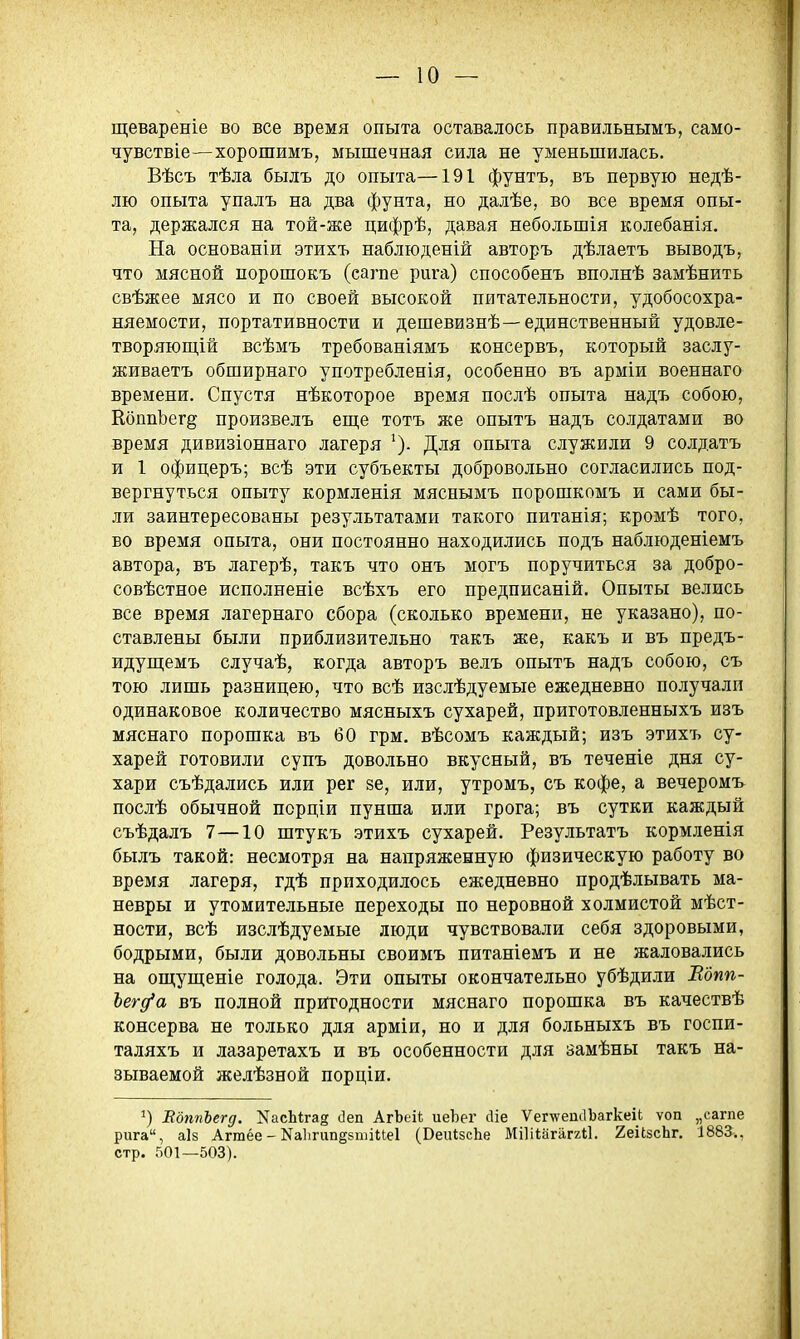 щевареніе во все время опыта оставалось правильнымъ, само- чувствіе—хорошимъ, мышечная сила не уменьшилась. Вѣсъ тѣла былъ до опыта—191 фунтъ, въ первую недѣ- лю опыта упалъ на два фунта, но далѣе, во все время опы- та, держался на той-же цифрѣ, давая небольшія колебанія. На основаніи этихъ наблюденій авторъ дѣлаетъ выводъ, что мясной порошокъ (сагпе рига) способенъ вполнѣ замѣнить свѣжее мясо и по своей высокой питательности, удобосохра- няемости, портативности и дешевизнѣ—единственный удовле- творяющій всѣмъ требованіямъ консервъ, который заслу- живаетъ обширнаго употребленія, особенно въ арміи военнаго времени. Спустя нѣкоторое время послѣ опыта надъ собою, КбппЪег§ произвелъ еш;е тотъ же опытъ надъ солдатами во время дивизіоннаго лагеря Для опыта служили 9 солдатъ и 1 офицеръ; всѣ эти субъекты добровольно согласились под- вергнуться опыту кормленія мяснымъ порошкомъ и сами бы- ли заинтересованы результатами такого питанія; кромѣ того, во время опыта, они постоянно находились подъ наблюденіемъ автора, въ лагерѣ, такъ что онъ могъ поручиться за добро- совѣстное исполненіе всѣхъ его предписаній. Опыты велись все время лагернаго сбора (сколько времени, не указано), по- ставлены были приблизительно такъ же, какъ и въ предъ- идущемъ случаѣ, когда авторъ велъ опытъ надъ собою, съ тою лишь разницею, что всѣ изслѣдуемые ежедневно получали одинаковое количество мясныхъ сухарей, приготовленныхъ изъ мяснаго порошка въ 60 грм. вѣсомъ каждый; изъ этихъ су- харей готовили супъ довольно вкусный, въ теченіе дня су- хари съѣдались или рег зе, или, утромъ, съ кофе, а вечеромъ послѣ обычной псрціи пунша или грога; въ сутки каждый съѣдалъ 7—10 штукъ этихъ сухарей. Результатъ кормленія былъ такой: несмотря на напряженную физическую работу во время лагеря, гдѣ приходилось ежедневно продѣлывать ма- невры и утомительные переходы по неровной холмистой мѣст- ности, всѣ изслѣдуемые люди чувствовали себя здоровыми, бодрыми, были довольны своимъ питаніемъ и не жаловались на ощущеніе голода. Эти опыты окончательно убѣдили Вдпп- Ъегд'а въ полной пригодности мяснаго порошка въ качествѣ консерва не только для арміи, но и для больныхъ въ госпи- таляхъ и лазаретахъ и въ особенности для замѣны такъ на- зываемой желѣзной порціи. ВдппЪегд. КасЫгад (]еп АгЪеіі иеЬег йіе Ѵег\ѵепс1Ъагкеи ѵоп „сагпе рига, аІ8 Агтёе - Ка1ігип§5пііие1 (ВеиІзсЬе МіИіагаггіІ. 2еі(,8сЬг. 1883., стр. 501—503).