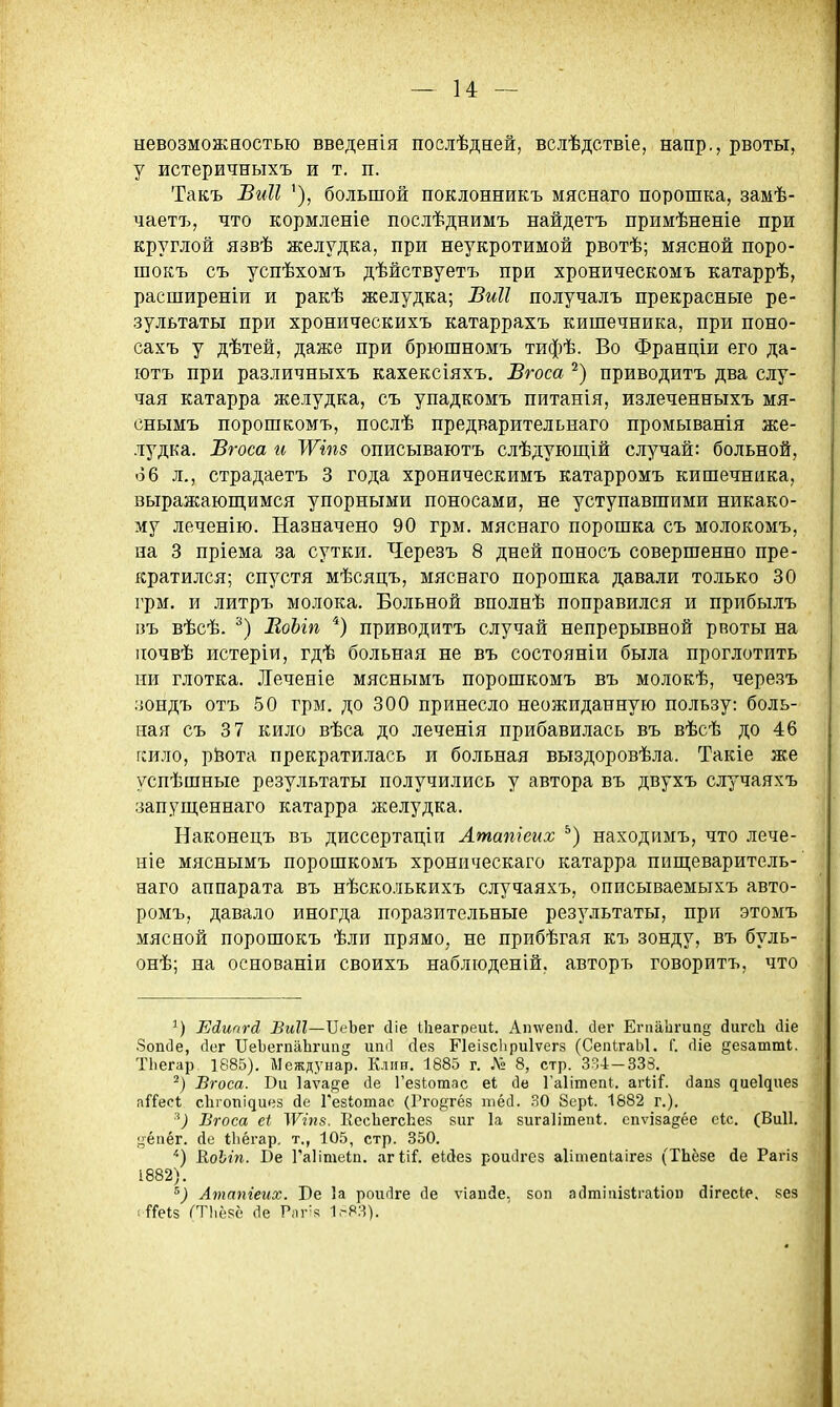 невозможностью введенія поелѣдней, вслѣдствіе, напр., рвоты, у истеричныхъ и т. п. Такъ Биіі '), большой поклонникъ мяснаго порошка, замѣ- чаетъ, что кормленіе послѣднимъ найдетъ примѣненіе при круглой язвѣ желудка, при неукротимой рвотѣ; мясной поро- шокъ съ успѣхомъ дѣйствуетъ при хроническомъ катаррѣ, расширеніи и ракѣ желудка; Биіі получалъ прекрасные ре- зультаты при хроническихъ катаррахъ кишечника, при поно- сахъ у дѣтей, даже при брюшномъ тифѣ. Во Франціи его да- ютъ при различныхъ кахексіяхъ. Бгоса приводитъ два слу- чая катарра желудка, съ упадкомъ питанія, излеченныхъ мя- снымъ порошкомъ, послѣ предварительнаго промыванія же- лудка. Вгоса и ІѴіпз описываютъ слѣдующій случай: больной, 66 л,, страдаетъ 3 года хроническимъ катарромъ кишечника, выражаюш,имся упорными поносами, не уступавшими никако- му леченію. Назначено 90 грм. мяснаго порошка съ молокомъ, на 3 пріема за сутки. Черезъ 8 дней поносъ совершенно пре- кратился; спустя мѣсяцъ, мяснаго порошка давали только 30 грм. и литръ молока. Больной вполнѣ поправился и прибылъ пъ вѣсѣ. ЕоЫп приводитъ случай непрерывной рвоты на иочвѣ истеріи, гдѣ больная не въ состояніи была проглотить ни глотка. ДГеченіе мяснымъ порошкомъ въ молокѣ, чере.зъ зондъ отъ 50 грм. до 300 принесло неожиданную пользу: боль- ная съ 3 7 кило вѣса до леченія прибавилась въ вѣсѣ до 46 гсило, рйота прекратилась и больная выздоровѣла. Такіе же успѣшные результаты получились у автора въ двухъ случаяхъ запуш,еннаго катарра желудка. Наконецъ въ диссертаціи Лтатеих находимъ, что лече- ніе мяснымъ порошкомъ хроническаго катарра пищеваритель- наго аппарата въ нѣсколькихъ случаяхъ, описываемыхъ авто- ромъ, давало иногда поразительные результаты, при этомъ мясной порошокъ ѣли прямо, не прибѣгая къ зонду, въ буль- онѣ; на основаніи своихъ наблюденій, авторъ говорить, что Ейипгй БмП—ІІеЬег сііе Шеагреи);. Атѵеп(1. сіег ЕгпаЬгипе йигсЪ сііе Зопйе, йог ПеЬегпаЬгипд иіиі сіея Пеізсііриіѵегз (СепІгаЫ. Г. (Ііе §езаттІ. ТЬегар 1885). Междунар. Клин. 1885 г. Л» 8, стр. 334-333. Вгоса. Ви 1аѵа{і;е сіе Гезкотас еі сіе Гаіітепі. а.гѴ\і. (іапз диеідиез аГГесІ сЬгопідиез йе Гезіотас (Гго^гёз шёсі. 30 бсрі. 1882 г.). ^) Вгоса еі ЛѴіпа. ЕесЬегсЬез зиг 1а зигаіітепі. спѵізадёе сіс. (Виіі. •^ёпёг. Де Іііёгар. т., 105, стр. 350. КоЫп. Ве Гаіішеіп. агІіГ. еійез роисігез аіітепиігез (ТЬёзе йе Рагіз 1882). Атапіеих. Бе 1а роигіге сіе ѵіапйе. зоп а(1тіііі8Іга1іоп йігесіе. кез ( і^ГеІз ГТІіёкё (1е Рпг'з 1>-83).