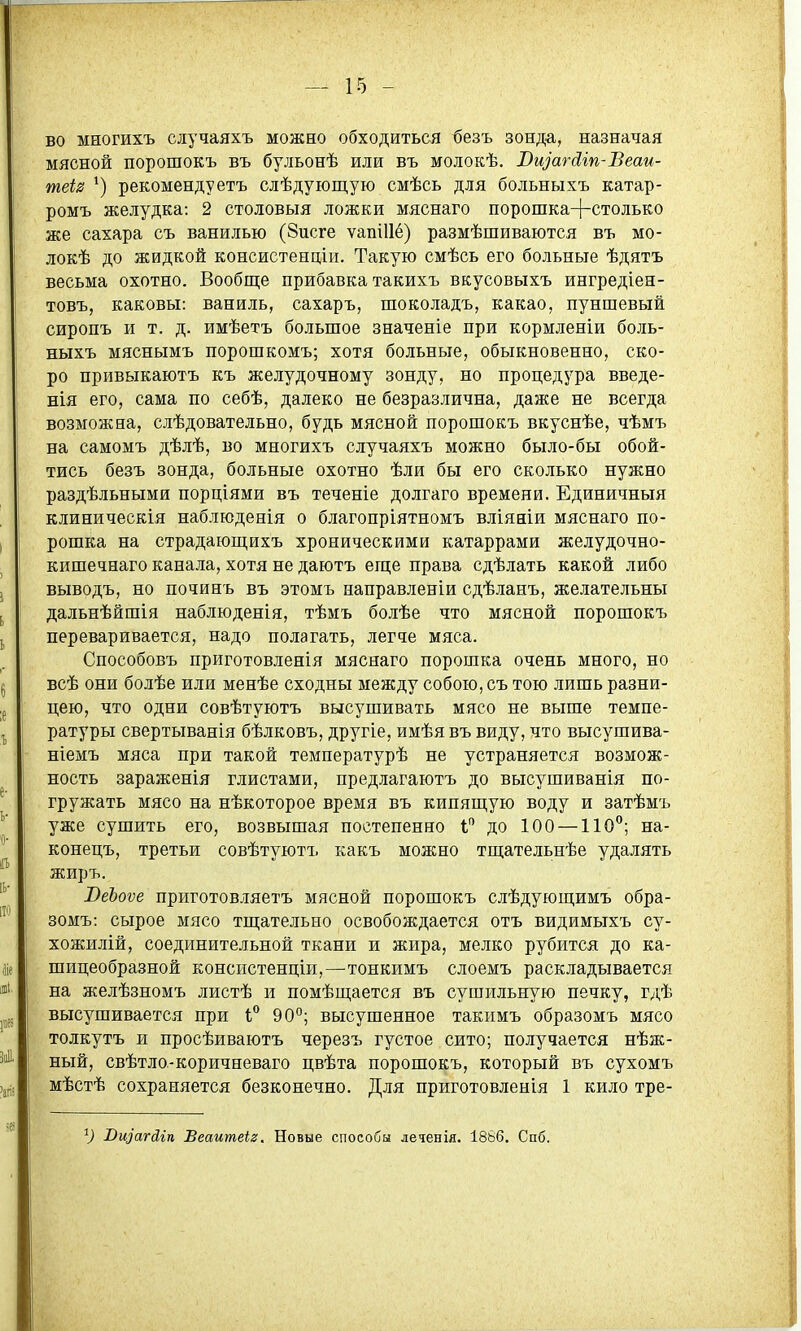 во многихъ случаяхъ можно обходиться безъ зонда, назначая мясной порошокъ въ бульонѣ или въ молокѣ. ВщагЛгп-ѣеаи- теѣ ^) рекомендуетъ слѣдующую смѣсь для больныхъ катар- ромъ желудка: 2 столовыя ложки мяснаго порошка+столько же сахара съ ванилью (Зисге ѵапіИё) размѣшиваются въ мо- локѣ до жидкой консистенціи. Такую смѣсь его больные ѣдятъ весьма охотно. Вообще прибавка такихъ вкусовыхъ ингредіен- товъ, каковы: ваниль, сахаръ, шоколадъ, какао, пуншевый сиропъ и т. д. имѣетъ большое значеніе при кормленіи боль- ныхъ мяснымъ порошкомъ; хотя больные, обыкновенно, ско- ро привыкаютъ къ желудочному зонду, но процедура введе- нія его, сама по себѣ, далеко не безразлична, даже не всегда возможна, слѣдовательно, будь мясной порошокъ вкуснѣе, чѣмъ на самомъ дѣлѣ, во многихъ случаяхъ можно было-бы обой- тись безъ зонда, больные охотно ѣли бы его сколько нужно раздѣльными порціями въ теченіе долгаго времени. Единичныя клиническія наблюденія о благопріятномъ вліяніи мяснаго по- рошка на страдаюп],ихъ хроническими катаррами желудочно- кишечнаго канала, хотя не даютъ еще права сдѣлать какой либо выводъ, но починь въ этомъ направленіи сдѣланъ, желательны дальнѣйшія наблюденія, тѣмъ болѣе что мясной порошокъ переваривается, надо полагать, легче мяса. Способовъ приготовленія мяснаго порошка очень много, но всѣ они болѣе или менѣе сходны между собою, съ тою лишь разни- цею, что одни совѣтуютъ высушивать мясо не выше темпе- ратуры свертыванія бѣлковъ, другіе, имѣя въ виду, что высушива- ніемъ мяса при такой температурѣ не устраняется возмож- ность зараженія глистами, предлагаютъ до высушиванія по- гружать мясо на нѣкоторое время въ кипящую воду и затѣмъ уже сушить его, возвышая постепенно 1 до 100 —110; на- конецъ, третьи совѣтуютъ какъ можно тщательнѣе удалять жиръ. ВеЪоѵе приготовляетъ мясной порошокъ слѣдующимъ обра- зомъ: сырое мясо тщательно освобождается отъ видимыхъ су- хожилій, соединительной ткани и жира, мелко рубится до ка- шицеобразной консистенцін,—тонкимъ слоемъ раскладывается на желѣзномъ листѣ и помѣщается въ сушильную печку, гдѣ высушивается при 1° 90°; высушенное такимъ образомъ мясо толкутъ и просѣиваютъ черезъ густое сито; получается нѣж- ный, свѣтло-коричневаго цвѣта порошокъ, который въ сухомъ мѣстѣ сохраняется безконечно. Для приготовленія 1 кило тре- Вщагсііп Веаитеіг. Новые способы леченія. 1886. Спб.