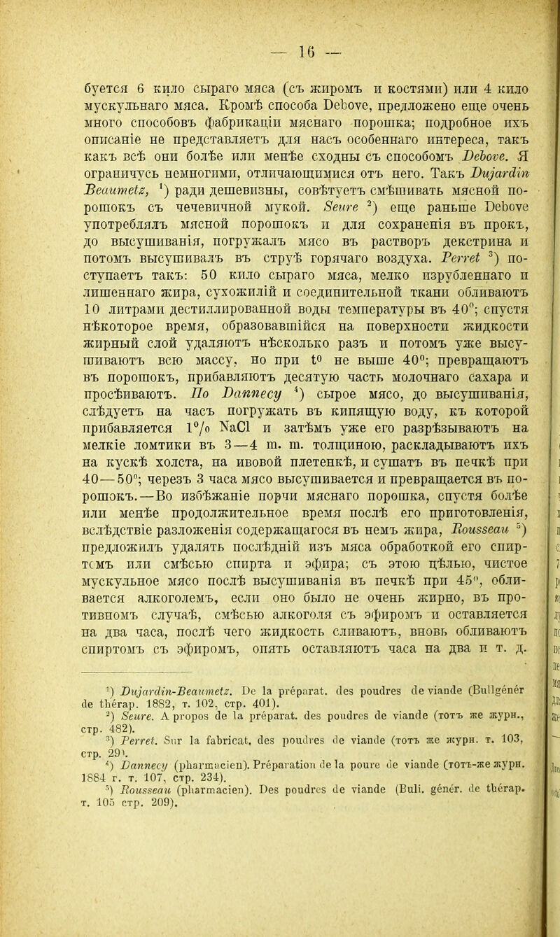 — 1() — буется 6 кило сыраго мяса (съ жиромъ и костями) или 4 кило мускульнаго мяса. Кромѣ способа ВеЬоѵе, предложено еще очень много способовъ фабрикаціи мяснаго порошка; подробное ихъ описаніе не представляетъ для насъ особеннаго интереса, такъ какъ всѣ они болѣе или менѣе сходны съ способомъ ВеЪоѵе. Я ограничусь немногими, отличающимися отъ него. Такъ Вщагсііп Веаитеіг, ') ради дешевизны, совѣтуетъ смѣшивать мясной по- рошокъ съ чечевичной мукой. Зегіге еще раньше БеЬоѵе употреблялъ мясной порошокъ и для сохраненія въ прокъ, до высушиванія, погружалъ мясо въ растворъ декстрина и потомъ высушивалъ въ струѣ горячаго воздуха. Реггеі по- ступаетъ такъ: 50 кило сыраго мяса, мелко изрубленнаго и лишеннаго жира, сухожилій и соединительной ткани обливаютъ 10 литрами дестиллированной воды температуры въ 40; спустя нѣкоторое время, образовавшійся на поверхности жидкости жирный слой удаляютъ нѣсколько разъ и потомъ уже высу- шиваютъ всю массу, но при іо не выше 40; превращаютъ въ порошокъ, прибавляютъ десятую часть молочнаго сахара и просѣиваютъ. По Ваппесу сырое мясо, до высушиванія, слѣдуетъ на часъ погружать въ кипящую воду, къ которой прибавляется 1°/о NаС1 и затѣмъ уже его разрѣзываютъ на мелкіе ломтики въ 3—4 т. т. толщиною, раскладываютъ ихъ на кускѣ холста, на ивовой плетенкѣ, и сушатъ въ печкѣ при 40—50; черезъ 3 часа мясо высушивается и превращается въ по- рошокъ.—Во избѣжаніе порчи мяснаго порошка, спустя болѣе или менѣе продолжительное время послѣ его приготовленія, вслѣдствіе разложенія содержащагося въ немъ жира, Еоиззеаи предложилъ удалять послѣдній изъ мяса обработкой его спир- тсмъ или смѣсью спирта и эфира; съ этою цѣлью, чистое мускульное мясо послѣ высушиванія въ печкѣ при 45, обли- вается алкоголемъ, если оно было не очень жирно, въ про- тивномъ случаѣ, смѣсью алкоголя съ эфиромъ и оставляется на два часа, послѣ чего жидкость сливаютъ, вновь обливаютъ спиртомъ съ эфиромъ, опять оставляютъ часа на два и т. д. ') Виіагйіп-Веаитеіг. Вс 1а ргёрагаі;. (Іез роиДгез сіе ѵіапсіе (Виіідёпёг (1е ІЬёгар. 1882, т. 102, стр. 401). -) 8еиге. А ргороз сіе 1а ргёрагаі;. сіез роисігез сіе ѵіапсіе (тотъ же журн., стр. 482). ■^) Реггеі. 8ііг 1а ГаЬгісаІ. сіез ротЬез ііе ѵіапсіе (тотъ же ясурн. т. 103, стр. 29». Ваппесу (рііагюасіеп). Ргёрагаііоп (1е 1а роиге ііе ѵіапсіе (тотъ-же журн. 1884 г. т. 107, стр. 234). Еоиззеаи (рЬагтасіеп). Без роисігсз (Іе ѵіапйе (Виіі. §ёпёг. (1е іЬёгар. т. 105 стр. 209).