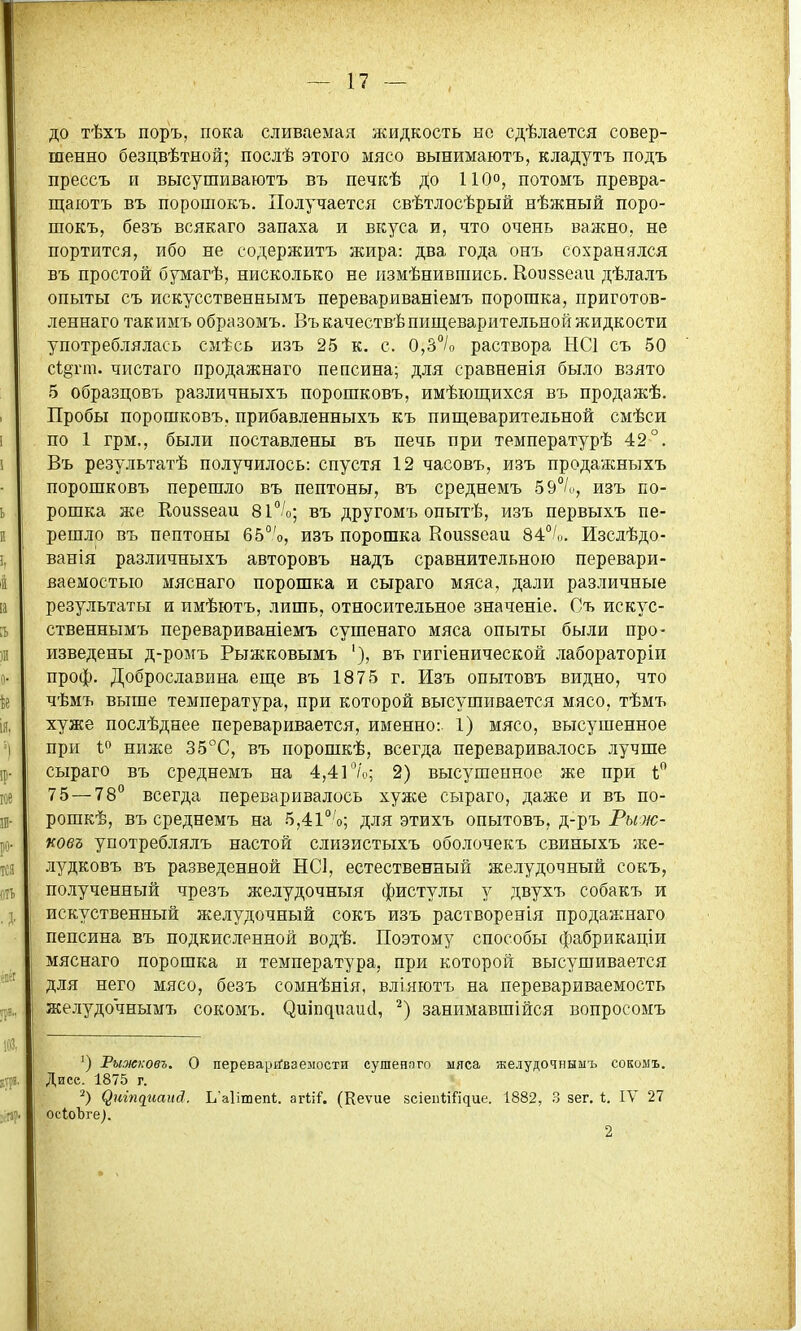 до тѣхъ поръ, пока сливаемая жидкость но сдѣлается совер- шенно безцвѣтной; послѣ этого мясо вынимаютъ, кладутъ подъ прессъ и высушиваютъ въ печкѣ до 110°, потомъ превра- щаютъ въ порошокъ. Получается свѣтлосѣрый нѣжный поро- шокъ, безъ всякаго запаха и вкуса и, что очень важно, не портится, ибо не содержитъ жира: два года онъ сохранялся въ простой бумагѣ, нисколько не іізмѣнившись. Коидзеаи дѣлалъ опыты съ искусственнымъ перевариваніемъ порошка, приготов- леннаго такимъ образомъ. Въкачествѣ пищеварительной жидкости употреблялась смѣсь изъ 25 к, с. 0,3°/о раствора НСІ съ 50 с1§гт. чистаго продажнаго пепсина; для сравненія было взято 5 образцовъ различныхъ порошковъ, имѣющихся въ продажѣ. Пробы порошковъ, прибавленныхъ къ пиш,еварительной смѣси по 1 грм., были поставлены въ печь при температурѣ 42°. Въ результатѣ получилось: спустя 12 часовъ, изъ продажныхъ порошковъ перешло въ пептоны, въ среднемъ 59/и, изъ по- рошка же Еоиззеаи ві^/о; въ другомъ опытѣ, изъ первыхъ пе- решло въ пептоны 65°'о, изъ порошка Вои88еаи 84°',,. Изслѣдо- ванія различныхъ авторовъ надъ сравнительною перевари- ваемостыо мяснаго порошка и сыраго мяса, дали различные результаты и имѣютъ, лишь, относительное значеніе. Съ искус- ственнымъ перевариваніемъ сушенаго мяса опыты были про- изведены д-ромъ Рыжковымъ '), въ гигіенической лабораторіи проф. Доброславнна еш;е въ 1875 г. Изъ опытовъ видно, что чѣмъ выше температура, при которой высушивается мясо, тѣмъ хуже послѣднее переваривается, именно: 1) мясо, высушенное при I ниже 35С, въ порошкѣ, всегда переваривалось лучше сыраго въ среднемъ на 4,41 /'о; 2) высушенное же при 75—78 всегда переваривалось хуже сыраго, даже и въ по- рошкѣ, въ среднемъ на 5,4і'''о; для этихъ опытовъ, д-ръ Рб/ж- коеъ употреблялъ настой слизистыхъ оболочекъ свиныхъ же- лудковъ въ разведенной НС1, естественный желудочный сокъ, полученный чрезъ желудочныя фистулы у двухъ собакъ и искуственный желудочный сокъ изъ растворенія продажнаго пепсина въ подкисленной водѣ. Поэтому способы фабрикаціи мяснаго порошка и температура, при которой высушивается для него мясо, безъ сомнѣнія, вліяютъ на перевариваемость желудочнымъ сокомъ. ^иіп^иаи(1, занимавшійся вопросомъ Рыжковъ. о переваріГваеыости сушенпго ыяса желудочнымъ сокомъ. Дисе. 1875 г. ^иіп^иа^^й. Ь^аіітепі. агііГ. (Кеѵие 8сіеп<;і{'і^ие. 1882, 3 зег. 1;. ІУ 27 осІоЪге).