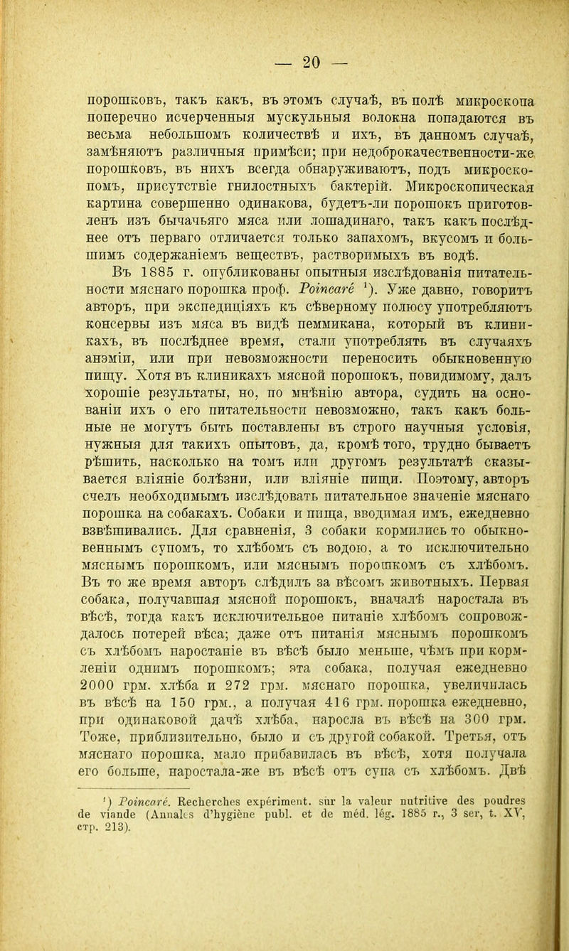 порошковъ, такъ какъ, въ этомъ случаѣ, въ полѣ микроскопа поперечно исчерченныя мускульныя волокна попадаются въ весьма небольшомъ количествѣ и ихъ, въ данномъ случаѣ, замѣняютъ различныя примѣси; при недоброкачественности-же порошковъ, въ нихъ всегда обнаруживаютъ, подъ микроско- помъ, присутствіе гнилостныхъ бактерій. Микроскопическая картина совершенно одинакова, будетъ-ли порошокъ приготов- ленъ изъ бычачьяго мяса или лошадинаго, такъ какъ послѣд- нее отъ перваго отличается только запахомъ, вкусомъ и боль- шимъ содержаніемъ веш;ествъ, растворимыхъ въ водѣ. Въ 1885 г. опубликованы опытныя изслѣдованія питатель- ности мяснаго порошка проф. Роіпсагё Уже давно, говоритъ авторъ, при экспедиціяхъ къ сѣверному полюсу употребляютъ консервы изъ мяса въ видѣ пеммикана, который въ клини- кахъ, въ послѣднее время, стали употреблять въ случаяхъ анэміи, или при невозможности переносить обыкновенную пип];у. Хотя въ клиникахъ мясной порошокъ, повидимому, далъ хорошіе результаты, но, по мнѣнію автора, судить на осно- ваніи ихъ о его питательности невозможно, такъ какъ боль- ные не могутъ быть поставлены въ строго научныя условія, нужныя для такихъ опытовъ, да, кромѣ того, трудно бываетъ рѣшить, насколько на томъ или другомъ результатѣ сказы- вается вліяніе болѣзни, или вліяніе пиш,и. Поэтому, авторъ счелъ необходимымъ изслѣдовать питательное значеніе мяснаго порошка на собакахъ. Собаки и пища, вводимая имъ, ежедневно взвѣшивались. Для сравненія, 3 собаки кормились то обыкно- веннымъ супомъ, то хлѣбомъ съ водою, а то исключительно мяснымъ порошкомъ, или мяснымъ порошкомъ съ хлѣбомъ. Въ то же время авторъ слѣдилъ за вѣсомъ животныхъ. Первая собака, получавшая мясной порошокъ, вначалѣ наростала въ вѣсѣ, тогда какъ исключительное питаніе хлѣбомъ сопровож- далось потерей вѣса; даже отъ питанія мяснымъ порошкомъ съ хлѣбомъ наростаніе въ вѣсѣ было меньше, чѣмъ при корм- леніи однимъ порошкомъ; эта собака, получая ежедневно 2000 грм. хлѣба и 272 грм. мяснаго порошка, увеличилась въ вѣсѣ на 150 грм., а получая 416 гры. порошка ежедневно, при одинаковой дачѣ хлѣба, наросла въ вѣсѣ на 300 грм. Тоже, приблизительно, было и съ другой собакой. Третья, отъ мяснаго порошка, мало прибавилась въ вѣсѣ, хотя получала его больше, наростала-же въ вѣсѣ отъ супа съ хлѣбомъ. Двѣ ') Гогпсагё. КесІіегсЬез ехрёгітеііі. зиг 1а ѵаіеиг пи(:гі(;іѵе (Іез роийгез йе ѵіапсіе (Аппакй сГЬудіёпе риЫ. еі сіе тЫ. 1ё§. 1885 г., 3 зег, 1. XV, стр. 213).