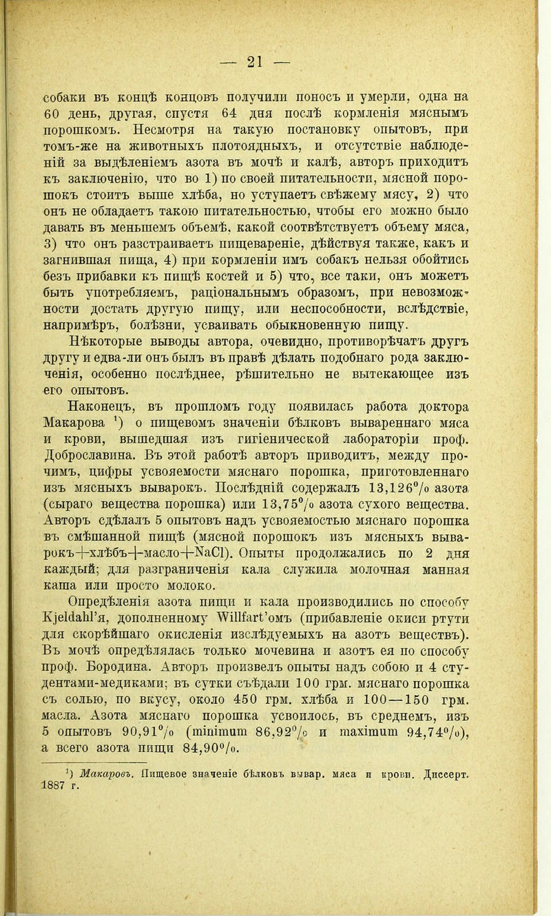 собаки въ концѣ концовъ получили поносъ и умерли, одна на 60 день, другая, спустя 64 дня послѣ кормленія мяснымъ порошкомъ. Несмотря на такую постановку опытовъ, при томъ-же на животныхъ плотоядныхъ, и отсутствіе наблюде- ній за выдѣленіемъ азота въ мочѣ и калѣ, авторъ приходить къ заключенію, что во 1) по своей питательности, мясной поро- шокъ стоить выше хлѣба, но уступаетъ свѣжему мясу, 2) что онъ не обладаеть такою питательностью, чтобы его можно было давать вь меньшемь обьемѣ, какой соотвѣтствуеть обьему мяса, 3) что онъ разстраиваетъ пищевареніе, дѣйствуя также, какъ и загнившая пища, 4) при кормленіи имъ собакъ нельзя обойтись безъ прибавки къ пишѣ костей и 5) что, все таки, онъ можетъ быть употребляевіь, раціональнымъ образомь, при невозмож' ности достать другую пиш;у, или неспособности, вслѣдствіе, напримѣръ, болѣзни, усваивать обыкновенную пипі,у. Нѣкоторые выводы автора, очевидно, противорѣчатъ другъ другу и едва-ли онъ былъ вь правѣ дѣлать подобнаго рода заклю- ченія, особенно послѣднее, рѣшительно не вытекающее изъ его опытовъ. Наконецъ, вь прошломь году появилась работа доктора Макарова ') о пищевомъ значеніи бѣлковъ вывареннаго мяса и крови, вышедшая изъ гигіенической лабораторіи проф. Доброславина. Въ этой работѣ авторъ приводить, между про- чимъ, цифры усвояемости мяснаго порошка, приготовленнаго изъ мясныхъ выварокъ. Послѣдній содержаль 13,126°/о азота (сыраго вещества порошка) или 13,757о азота сухого вещества. Авторъ сдѣлаль 5 опытовъ надъ усвояемостью мяснаго порошка вь смѣшанной пищѣ (мясной порошокъ изъ мясныхъ выва- рокъ-1-хлѣбъ-1-масло-|-^аС1). Опыты продолжались по 2 дня каждый; для разграниченія кала служила молочная манная каша или просто молоко. Опредѣленія азота пищи и кала производились по способу КіеМаЬГя, дополненному Ш1Каг1'омъ (прибавленіе окиси ртути для скорѣйшаго окисленія изслѣдуемыхь на азотъ веществь). Въ мочѣ опредѣлялась только мочевина и азотъ ея по способу проф. Бородина. Авторъ произвель опыты надь собою и 4 сту- дентами-медиками; въ сутки съѣдали 100 грм. мяснаго порошка сь солью, по вкусу, около 450 грм, хлѣба и 100 —150 грм. масла. Азота мяснаго порошка усвоилось, въ среднемь, изъ 5 опытовъ 90,9і7о (тіпітит 86,927о и тахішиш 94,74/о), а всего азота пищи 84,90°/о. Машровъ. Пищевое значеніе бѣлковъ вывар. мяеа и кровп. Дисеерт. 1887 г.