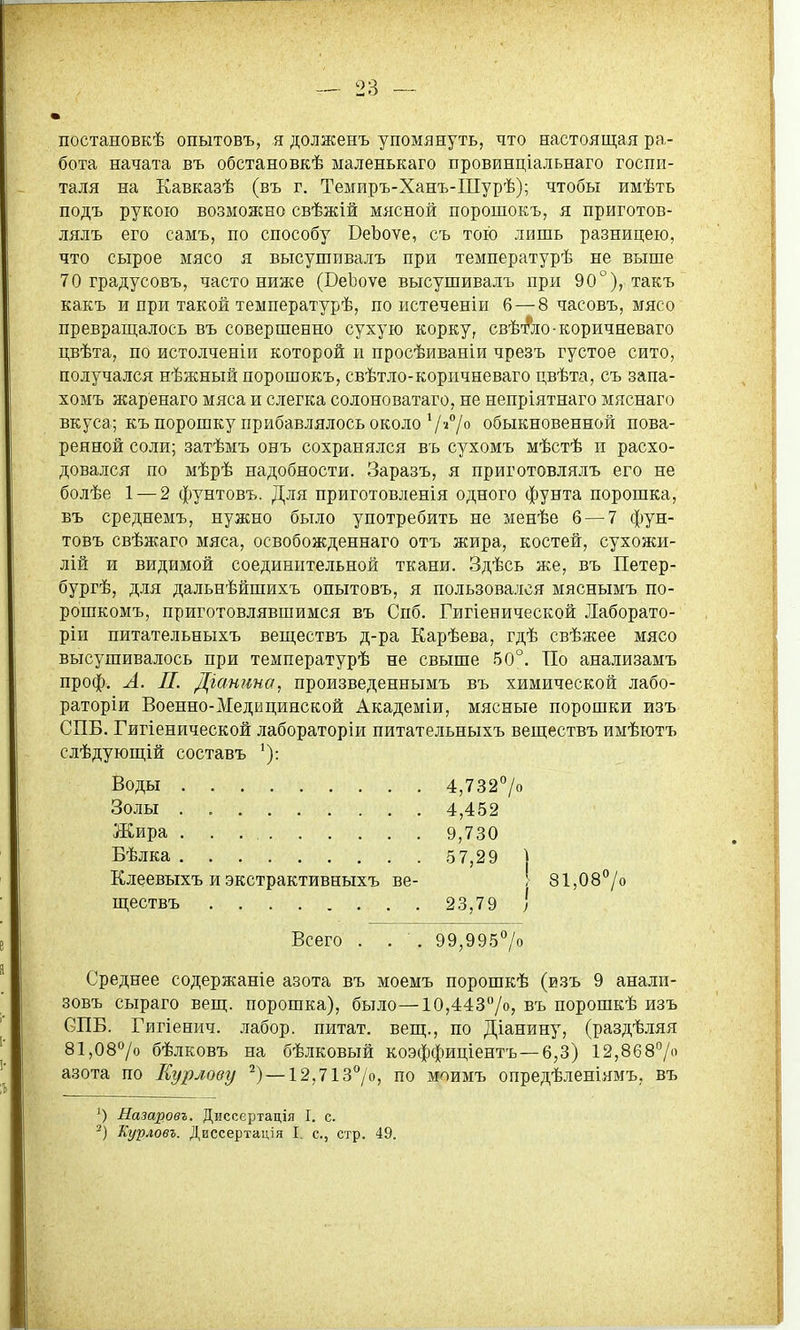 постановкѣ опытовъ, я долженъ упомянуть, что настоящая ра- бота начата въ обстановкѣ ыаленькаго провинціальнаго госпи- таля на Кавказѣ (въ г. Темиръ-Ханъ-Шурѣ); чтобы имѣть подъ рукою возможно свѣжій мясной порошокъ, я приготов- лялъ его самъ, по способу ВеЬоѵе, съ тою лишь разницею, что сырое мясо я высушивалъ при температурѣ не выше 70 градусовъ, часто ниже (ВеЬоѵе высушивалъ при 90°), такъ какъ и при такой температурѣ, по истеченіи 6—8 часовъ, мясо преврап],алось въ совершенно сухую корку, свѣ-Аіо-коричневаго цвѣта, по истолченіи которой и просѣиваніи чрезъ густое сито, получался нѣжный порошокъ, свѣтло-коричневаго цвѣта, съ запа- хомъ жаренаго мяса и слегка солоноватаго, не непріятнаго мяснаго вкуса; къ порошку прибавлялось около 7»°/*^ обыкновенной пова- ренной соли; затѣмъ онъ сохранялся въ сухомъ мѣстѣ и расхо- довался по мѣрѣ надобности. Заразъ, я приготовлялъ его не болѣе 1 — 2 фунтовъ. Для приготовленія одного фунта порошка, въ среднемъ, нужно было употребить не менѣе 6 — 7 фун- товъ свѣжаго мяса, освобожденнаго отъ жира, костей, сухожи- лій и видимой соединительной ткани. Здѣсь же, въ Петер- бургѣ, для дальнѣйшихъ опытовъ, я пользовался мяснымъ по- рошкомъ, приготовлявшимся въ Спб. Гигіенической Лаборато- ріи питательныхъ веш,ествъ д-ра Карѣева, гдѣ свѣжее мясо высушивалось при температурѣ не свыше 50°. По анализамъ проф. А. Л. Діатта, произведеннымъ въ химической лабо- раторіи Военно-Медицинской Академіи, мясные порошки изъ СПБ. Гигіенической лабораторіи питательныхъ веществъ имѣютъ слѣдующій составъ Воды 4,7327о Золы . 4,452 Жира 9,730 Бѣлка 5 7,29 ) Клеевыхъ и экстрактивныхъ ве- І 81,08°/о ществъ 23,79 ) Всего . . . 99,9957о Среднее содержаніе азота въ моемъ порошкѣ (изъ 9 анали- зовъ сыраго вещ. порошка), было—10,443°/о, въ порошкѣ изъ СПБ. Гйгіенич. лабор. питат. вещ., по Діанину, (раздѣляя 81,087о бѣлковъ на бѣлковый коэффиціентъ—6,3) 12,8687 азота по Еурлову — 12,7137о, по моимъ опредѣленіямъ, въ ') Назаровъ. Диссертація I. с.