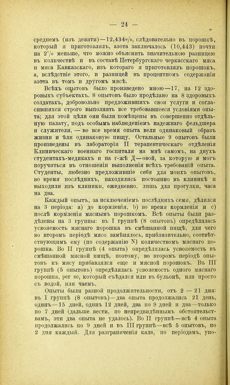 среднемъ (изъ девяти) — 12,434о/о, слѣдовательно въ порошкѣ, который я ііриготовлялъ, азота заключалось (10,443) почти на 27° меньше, что можно объяснить значительною разницею въ количествѣ и въ составѣ Петербургскаго черкасскаго мяса и мяса Кавказскаго, изъ котораго я приготовлялъ порошокъ, а, вслѣдствіе этого, и разницей въ процентномъ содержаніи азота въ томъ и другомъ мясѣ. Всѣхъ одьітовъ было произведено мною—17, на 12 здо- ровыхъ субъектахъ. 8 опытовъ было продѣлано на 8 здоровыхъ солдатахъ, добровольно предложившихъ свои услуги и согла- сившихся строго выполнять все требовавшееся условіями опы- та; для этой цѣли они были помѣщены въ совершенно отдѣль- ную палату, подъ особымъ наблюденіемъ надежнаго фельдшера и служителя, — во все время опыта вели одинаковый образъ жизни и ѣли одинаковую пищу. Остальные 9 опытовъ были произведены въ лабораторіи II терапевтическаго отдѣленія Клиническаго военнаго госпиталя на мнѣ самомъ, на двухъ студентахъ-медикахъ и на г-жѣ Д—овой, за которую я могъ поручиться въ отношеніи выполненія всѣхъ требованій опыта. Студенты, любезно предложившіе себя для моихъ опытовъ, во время послѣднихъ, находились постоянно въ клиникѣ и выходили изъ клиники, ежедневно, лишь для прогулки, часа на два. Каждый опытъ, за исключеніемъ послѣднихъ семи, дѣлился на 3 періода: а) до кормленія, Ъ) во время кормленія и с) послѣ кормленія мяснымъ порошкомъ. Всѣ опыты были раз- дѣлены на 3 группы: въ I группѣ (8 опытовъ) опредѣлялась усвояемость мяснаго порошка въ смѣшанной пищѣ, для чего во второмъ періодѣ мясо замѣнялось, приблизительно, соотвѣт- ствующимъ ему (по содержанію N3 количествомъ мяснаго по- рошка. Во II группѣ (4 опыта) опредѣлялась усвояемость въ смѣшанной мясной пищѣ, поэтому, во второмъ періодѣ опы- товъ къ мясу прибавлялся еще и мясной порошокъ. Въ III группѣ (5 опытовъ) опредѣлялась усвояемость одного мяснаго порошка, рег ее, который съѣдался или въ бульонѣ, или просто съ водой, или чаемъ. Опыты были разной продолжительности, отъ 2 — 21 дня: въ I группѣ (8 опытовъ)—два опыта продолжались 21 день, одинъ—15 дней, одинъ 12 дней, два по 9 дней и два—только по 7 дней (дальше вести, по непредвидѣннымъ обстоятельст- вамъ, эти два опыта не удалось). Во II группѣ—всѣ 4 опыта продолжались по 9 дней и въ III группѣ—всѣ 5 опытовъ, по 2 дня каждый. Для разграниченія ка.ііа, по періодамъ, упо-