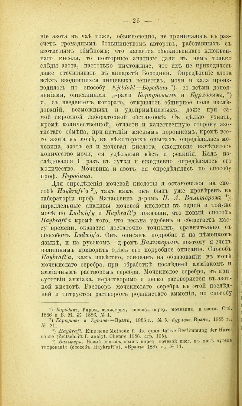 ніе азота въ чаѣ тоже, обыкновенно, не принималось въ раз- счетъ громаднымъ большинствоыъ авторовъ, работавшихъ съ азотистымъ обмѣномъ; что касается обыкновеннаго клюквен- наго киселя, то повторные анализы дали въ немъ только слѣды азота, настолько ничтожные, что ихъ не приходилось даже отсчитывать въ аппаратѣ Бородина, Опредѣленіе азота всѣхъ вводившихся пищевыхъ веществъ, мочи и кала произ- водилось по способу ЩеМаМ—Бородина со всѣми допол- неніями, описанными д-рами Корпуновымь я Еурловыт, ^) и, съ введеніемъ котораго, открылось обширное поле изслѣ- дованій, возможныхъ и удопримѣнимыхъ, даже при са- мой скромной лабораторной обстановкѣ. Съ цѣлыо узнать, кромѣ количественной, отчасти и качественную сторону азо- тистаго обмѣна, при питаніи мяснымъ порошкомъ, кромѣ все- го азота въ мочѣ, въ нѣкоторыхъ опытахъ опредѣлялась мо- чевина, азотъ ея и мочевая кислота; ежедневно измѣрялось количество мочи, ея удѣльный вѣсъ и реакція. Калъ из- слѣдовался 1 разъ въ сутки и ежедневно опредѣлялось его количество. Мочевина и азотъ ея опредѣлялись по способу проф, Бородина. Для опредѣленія мочевой кислоты я остановился на спо- собѣ НауТсга/і^а ■''), такъ какъ онъ былъ уже провѣренъ въ лабораторіи нроф. Манассеина д-ромъ П. Л. Вальтеромъ параллельные анализы мочевой кислоты въ одной и той-же мочѣ по Ьийгѵід^у и ІТау'кга/і'у показали, что новый способъ Яаукга^Ь'а кромѣ того, что весьма удобенъ и сберегаетъ мас- су времени, оказался достаточно точнымъ, сравнительно съ способомъ Ьийюгд'а. Онъ описанъ подробно и на нѣмецкомъ языкѣ, и на русскомъ—д-ромъ Вальтерош, поэтому я счелъ излишнимъ приводить здѣсь его подробное описаніе. Способъ НауЪга/Ь'а, какъ извѣстно, основанъ на образованіи въ мочѣ мочекислаго серебра, при обработкѣ послѣдней амміакомъ и амміачнымъ растворомъ серебра. Мочекислое серебро, въ при- сутствіи амміака, нерастворимо и легко растворяется въ азот- ной кислотѣ, Растворъ мочекислаго серебра въ этой послѣд- ней и титруется растворомъ роданистаго аммонія, по способу ') Породит. Упрощ. азометрит. способъ опред, мочевпии и азота. Спб, 1886 п В. М. Ж. 1886. № 1. Лоркуновъ и Лг/рловъ—В^&чъ, 1885 г., № 5. Ада.ювг. Врачъ, 1885 г., 21. ') Наукга/и Еіпе пеие МеіЬосІе і. сііе ^иа,п1;і^аиѵе Вебііттип^ сіег Нагп- 8ігііге {2еіІ5сЬгій 1. апаіуі. СЬетіе 1886, стр. 165). ■'*) Вальтеръ. Ноиын способъ, колпч. опред. мочевой кпел. въ ыочѣ путемъ титрованія (способъ НаукгаЛ'а), «Врачъ» 1887 г., Л» 11.
