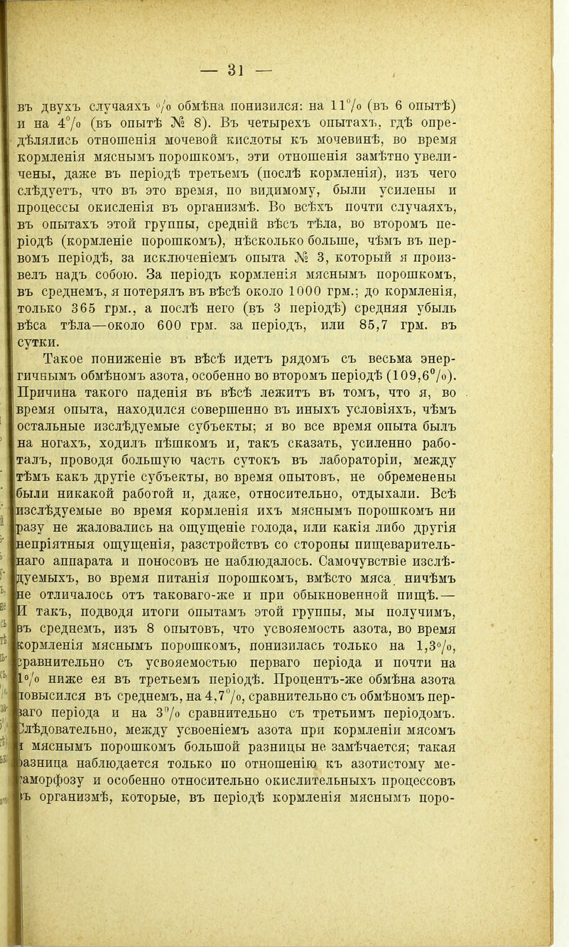 въ двухъ случаяхъ »/о обмѣна понизился: на 1і7о (въ 6 опытѣ) и на 47о (въ опытѣ № 8). Въ четырехъ опытахъ, гдѣ опре- дѣлялись отношенія мочевой кислоты къ мочевинѣ, во время кормленія мяснымъ порошкомъ, эти отношенія замѣтно увели- І чены, даже въ періодѣ третьемъ (послѣ кормленія), изъ чего слѣдуетъ, что въ это время, по видимому, были усилены и процессы окисленія въ организмѣ. Во всѣхъ почти случаяхъ, въ опытахъ этой группы, средній вѣсъ тѣла, во второмъ пе- ріодѣ (кормленіе порошкомъ), нѣсколько больше, чѣмъ въ пер- ! вомъ періодѣ, за исключеніемъ опыта № 3, который я произ- і велъ надъ собою. За періодъ кормленія мяснымъ порошкомъ, ■■ въ среднемъ, я потерялъ въ вѣсѣ около 1000 грм.; до кормленія, только 365 грм., а послѣ него (въ 3 періодѣ) средняя убыль с вѣса тѣла—около 600 грм. за періодъ, или 85,7 грм. въ 5* сутки. !; Такое пониженіе въ вѣсѣ идетъ рядомъ съ весьма энер- |, гичеымъ обмѣномъ азота, особенно во второмъ періодѣ (109,6°/о). | Причина такого паденія въ вѣсѣ лежитъ въ томъ, что я, во . | время опыта, находился совершенно въ иныхъ условіяхъ, чѣмъ ! остальные изслѣдуемые субъекты; я во все время опыта былъ г; на ногахъ, ходилъ пѣшкомъ и, такъ сказать, уси.іенно рабо- і талъ, проводя большую часть сутокъ въ лабораторіи, между ^ тѣмъ какъ другіе субъекты, во время опытовъ, не обременены были никакой работой и, даясе, относительно, отдыхали. Всѣ | изслѣдуемые во время кормленія ихъ мяснымъ порошкомъ ни і; разу не жаловались на ош;уш;еніе голода, или какія либо другія ^ непріятныя оп];ущенія, разстройствъ со стороны пиш;еваритель- | наго аппарата и поносовъ не наблюдалось. Самочувствіе изслѣ- | дуемыхъ, во время питанія порошкомъ, вмѣсто мяса, ничѣмъ ' І не отличалось отъ таковаго-же и при обыкновенной шщѣ.— ; И такъ, подводя итоги опытамъ этой группы, мы получимъ, ;: іръ среднемъ, изъ 8 опытовъ, что усвояемость азота, во время * ; сормленія мяснымъ порошкомъ, понизилась только на 1,30/0, I: зравнительно съ усвояемостью перваго періода и почти на [о/о ниже ея въ третьемъ періодѣ. Процентъ-же обмѣна азота іовысился въ среднемъ, на 4,77о, сравнительно съ обмѣномъ пер- ; іаго періода и на 370 сравнительно съ третьимъ періодомъ. < Злѣдовательно, между усвоеніемъ азота при кормленіи мясомъ \ [ мяснымъ порошкомъ большой разницы не замѣчается; такая )азница наблюдается только по отношенію къ азотистому ме- ! 'аморфозу и особенно относительно окислительныхъ процессовъ і іъ организмѣ, которые, въ періодѣ кормленія мяснымъ поро- Ц I, ■ I! I