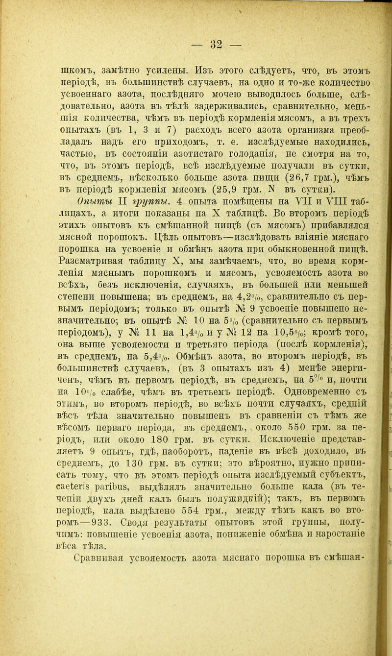 — 82 — шкомъ, замѣтно усилены. Изъ этого слѣдуетъ, что, въ этомъ періодѣ, въ большинствѣ случаевъ, на одно и то-же количество усвоеннаго азота, послѣдняго мочею выводилось больше, слѣ- довательно, азота въ тѣлѣ задерживались, сравнительно, мень- шія количества, чѣмъ въ періодѣ кормленія мясомъ, а въ трехъ опытахъ (въ 1, 3 и 7) расходъ всего азота организма преоб- ладалъ надъ его приходомъ, т. е. изслѣдуемые находились, частью, въ состояніи азотистаго голоданія, не смотря на то, что, въ этомъ періодѣ, всѣ изслѣдуемые получали въ сутки, въ среднемъ, нѣсколько больше азота пищи (26,7 грм.), чѣмъ въ періодѣ кормленія мясомъ (25,9 грм. N въ сутки). Опыты II группы. 4 опыта помѣш;ены на VII и УШ таб- лицахъ, а итоги показаны на X таблицѣ. Во второмъ періодѣ этихъ опытовъ къ смѣшанной пиш;ѣ (съ мясомъ) прибавлялся мясной порошокъ. Цѣль опытовъ—изслѣдовать вліяніе мяснаго порошка на усвоеніе и обмѣнъ азота при обыкновенной пищѣ. Разсматривая таблицу X, мы замѣчаемъ, что, во время корм- ленія мяснымъ порогакомъ и мясомъ, усвояемость азота во всѣхъ, безъ исключенія, случаяхъ, въ большей или меньшей степени повышена; въ среднемъ, на 4,2о/о, сравнительно съ пер- вымъ періодомъ; только въ опытѣ № 9 усвоеніе повышено не- значительно; въ опытѣ № 10 на 5«/о (сравнительно съ первымъ періодомъ), у № 11 на 1,4о/оиу№ 12 на 10,5о/о; кромѣ того, она выше усвояемости и третьяго періода (послѣ кормленія), въ среднемъ, на 5,4»/о. Обмѣнъ азота, во второмъ періодѣ, въ большинствѣ случаевъ, (въ 3 опытахъ изъ 4) менѣе энерги- ченъ, чѣмъ въ первомъ періодѣ, въ среднемъ, на 5/о и, почти на 10о/о слабѣе, чѣмъ въ третьемъ періодѣ. Одновременно съ этимъ, во второмъ періодѣ, во всѣхъ почти случаяхъ, средній вѣсъ тѣла значительно повышенъ въ сравненіи съ тѣмъ же вѣсомъ перваго періода, въ среднемъ, около 550 грм. за пе- ріодъ, или около 180 грм. въ сутки. Исключеніе представ- ляетъ 9 опытъ, гдѣ, наоборотъ, паденіе въ вѣсѣ доходило, въ среднемъ, до 130 грм. въ сутки; это вѣроятно, нужно припи- сать тому, что БЪ этомъ періодѣ опыта изслѣдуемый субъектъ, саеіегіз рагіЬиз, выдѣлялъ значительно больше кала (въ те- ченіи двухъ дней калъ былъ полужидкій); такъ, въ первомъ періодѣ, кала выдѣлено 554 грм., между тѣмъ какъ во вто- ромъ— 933. Сводя результаты опытовъ этой группы, полу- чимъ: повышеніе усвоенія азота, пониженіе обмѣна и наростаніе вѣса тѣла. Сравнивая усвояемость азота мяснаго порошка въ смѣшан-