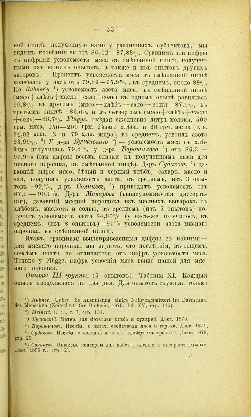 ной пищѣ, полученную нами у различныхъ субъектовъ, мы видимъ колебанія ея отъ 86,12—97,83о/о. Сравнимъ эти цифры съ цифрами усвояемости мяса въ смѣшанной пищѣ, получен- ными изъ нашихъ опытовъ, а также и изъ опытовъ другихъ авторовъ. — Процентъ усвояемости мяса въ смѣшанной пищѣ колебался у насъ отъ 79,89— 95,95«/о, въ среднемъ, около 89о/о. По ЕиЪпег'у ') усвояемость азота мяса, въ смѣшанной пищѣ (мясо-|-хлѣбъ-гмасло-|-сало4-соль) въ одномъ опытѣ равнялась 90,8о/о, въ другомъ (мясо4-хлѣбъ-|-сало-|-соль)—87,9о/о, въ третьемъ опытѣ—86,Оо/о и въ четвертомъ (мясо-гхлѣбъ-|-масло -|-соль)—88,7*^/0. ^іидде, съѣдая ежедневно литръ молока, 500 грм. мяса, 150—200 грм. бѣлаго хлѣба, и 68 грм. масла (т. е. 24,02 В'гт. N и 79 ё'пн. жира), въ среднемъ, усвоилъ азота 93,99170. ^) У д-ра Бучинстъо '■*) — усвояемость мяса съ хлѣ- бомъ получрілась 79,8^'», у д-ра Ворошилова *) отъ 86,3 — 97,90/0 (эти цифры весьма близки къ полученнымъ нами для мяснаго порошка, въ смѣшанной пищѣ). Д-ръ Судановг, ^) да- вавшій сырое мясо, бѣлый и черный хлѣбъ, сахаръ, масло и чай, получилъ усвояемость азота, въ среднемъ, изъ 3 опы- товъ—92,7, Д-ръ Солнцевъ, ^) приводитъ усвояемость отъ 87,1 — 90,і7о. Д-ръ Макаровг (вышеупомянутая диссерта- ція), дававшій мясной порошокъ изъ мясныхъ выварокъ съ хлѣбомъ, масломъ и солью, въ среднемъ (изъ 5 опытовъ) по- лучилъ усвояемость азота 84,907» (у насъ-же получилось, въ среднемъ, (изъ 8 опытовъ)—9170 усвояемости азота мяснаго порошка, въ смѣшанной пиш,ѣ). Итакъ, сравнивая вышеприведенныя цифры съ нашими— для мяснаго порошка, мы видимъ, что послѣднія, въ обп];емъ, совсѣмъ почти не отличаются отъ цифръ усвояемости мяса. Только у Ий§§е, цифра усвоенія мяса выше нашей для мяс- наго порошка. Опыты III группы. (5 опытовъ). Таблица XI. Каждый опытъ продолжался по два дня. Для опытовъ служили только ') ВиЪпег. ПеЪег сііе Аиізпгі(,гип§ еіпі^е ^аЬгпп^зтіиегі іт Вагтсапаі йез ЫепзсЬеп (геНясЬгіГІ; йіг Віоіодіе. 1879, Всі. XV, стр. 115). Мегпсгі, 1. е., т. Т, стр, 131. Бучинскт-. Матер, для діэтетики хлѣба и сухарей. Дисс. 1873. '') Ворошиловъ. Изелѣд. о питат. евойствахъ мяса и гороха. Дисс. 1871. Судаковъ. ІТзсдѣд. о составѣ и цитат, евойствахъ гредпхп. Диес. 1879, стр. 29. *) Сомцевъ. ГІищевие консервы для войскъ.^ мясные и млсорастительные. Дисс. 1886 г., стр. 63.