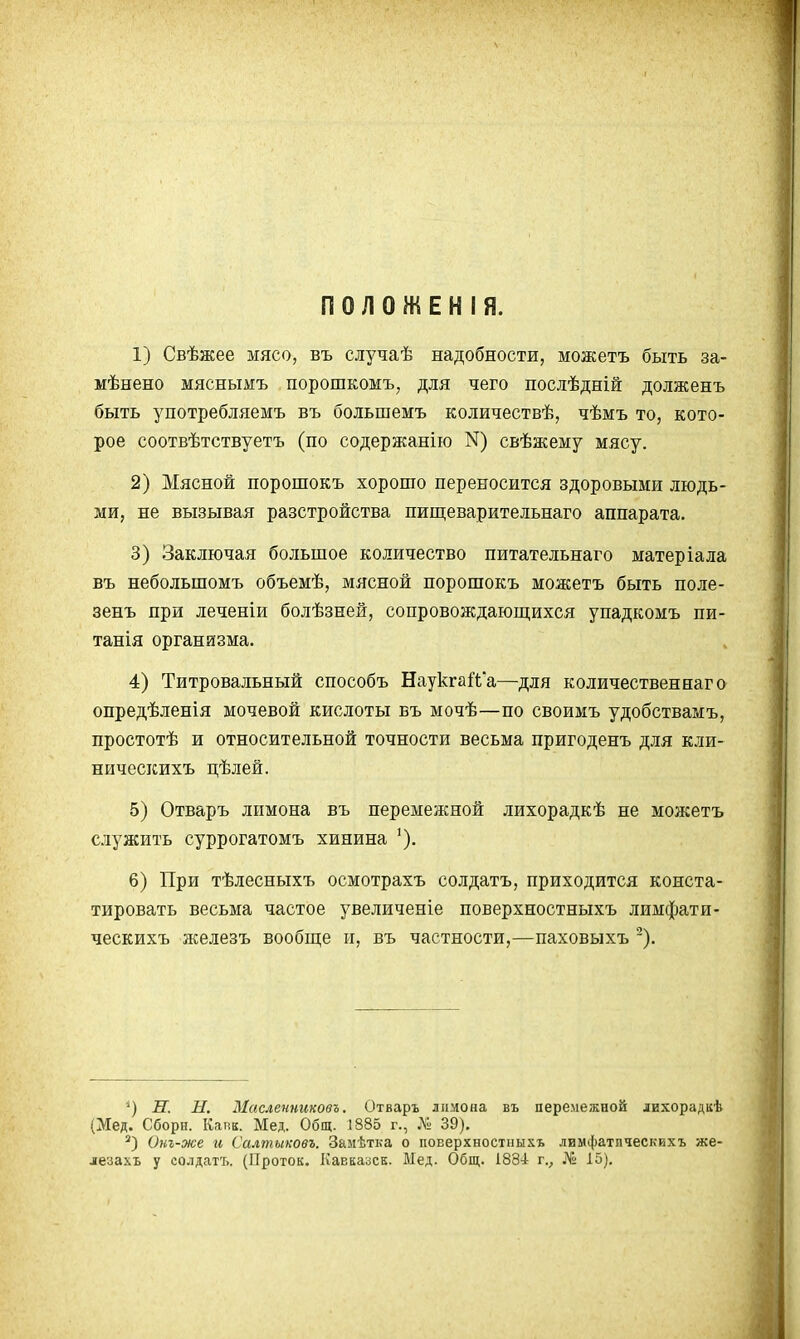 1) Свѣжее мясо, въ случаѣ надобности, можетъ быть за- мѣнено мяснымъ порошкомъ, для чего послѣдній долженъ быть употребляемъ въ большемъ количествѣ, чѣмъ то, кото- рое соотвѣтствуетъ (по содержанію N) свѣжему мясу. 2) Мясной порошокъ хорошо переносится здоровыми людь- ми, не вызывая разстройства пищеварительнаго аппарата. 3) Заключая большое количество питательнаго матеріала въ небольшомъ объемѣ, мясной порошокъ можетъ быть поле- зенъ при леченіи болѣзней, сопровождающихся упадкомъ пи- танія организма. 4) Титровальный способъ НаукгаЙа—для количествен наг о опредѣленія мочевой кислоты въ мочѣ—по своимъ удобствамъ, простотѣ и относительной точности весьма пригоденъ для кли- ническихъ цѣлей. 5) Отваръ лимона въ перемежной лихорадкѣ не можетъ служить суррогатомъ хинина 6) При тѣлесныхъ осмотрахъ солдатъ, приходится конста- тировать весьма частое увеличеніе поверхностныхъ лимфати- ческихъ железъ вообш;е и, въ частности,—паховыхъ '). и. Н. Масленниковъ. Отваръ лимона въ перемежной лихорадкѣ (Мед. Сборп. Качк. Мед. Общ. 1885 г., № 39). Окг-же и Салтыковг. Замѣтка о поверхностныхъ лимфатическихъ же- лезахь у солдатъ. (Проток. Кавкаоск. Мед. Общ. 1884: г., 15).
