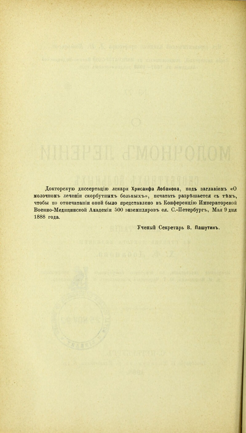 Докторскую диссертацію лекаря Хрисанфа Лобанова, подъ заглавіемъ «О моіочномъ леченіи скорбутныхъ больныхъ», печатать разрѣшается съ тѣмъ, чтобы по отпечатаніи оной было представлено въ Конференцію Императорской Военно-Медицинской Академіи 500 экземпляровъ ея. С.-Петербургъ, Мая 9 дня 1888 года. Ученый Секретарь В. Пашутинъ.