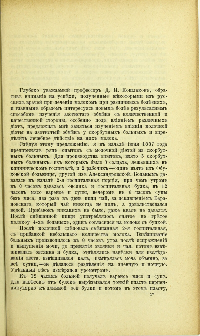 Глубоко уважаемый профессоръ Д. И. Кошлаковъ, обра- тивъ вниманіе на успѣхи, полученные нѣкоторыми изъ рус- скихъ врачей при леченіи молокомъ при различныхъ болѣзняхъ, и главнымъ образомъ интересуясь новымъ болѣе результатнымъ способомъ изученія азотистаго обмѣна съ количественной и качественной стороны, особенно подъ вліяніемъ различныхъ діэтъ, предложилъ мнѣ заняться изученіемъ вліянія молочной діэты на азотистый обмѣнъ у скорбутныхъ больныхъ и опре- дѣлигть лечебное дѣйствіе на нихъ молока. Слѣдуя этому предложенію, я въ началѣ іюня 1887 года предпринялъ рядъ опытовъ съ молочной діэтой на скорбут- ныхъ больныхъ. Для производства опытовъ, взято 5 скорбут- ныхъ больныхъ, изъ которыхъ было 3 солдата, лежавшихъ въ клинническомъ госпиталѣ, и 2 рабочихъ—одинъ взятъ изъ Обу- ховской больницы, другой изъ Александровской. Больнымъ да- валась въ началѣ 2-я госпитальная порція, при чемъ утромъ въ 8 часовъ давалась овсянка и госпитальная булка, въ 12 часовъ мясо вареное и супы, вечеромъ въ 6 часовъ супы безъ мяса, два раза въ день пили чай, за исключеніемъ Бара- новскаго, который чай никогда не пилъ, а довольствовался водой. Прибавокъ никакихъ не было, даже квасъ не давался. Послѣ смѣшанной пищи употреблялось снятое не грѣтое молокоу 4-хъ больныхъ, одинъ согласился на молоко съ булкой. Послѣ молочной слѣдовала смѣшанная 2-я госпитальная, съ прибавкой небольшаго количества молока. Взвѣшиваніе больныхъ производилось въ 8 часовъ утра послѣ испражненій и выпущенія мочи, до принятія овсянки и чая; потомъ взвѣ- шивалась овсянка и булка, отдѣлялись навѣски для изслѣдо- ванія азота, взвѣшивался калъ, измѣрялась моча объемно, за всѣ сутки,—не дѣлалось раздѣленія на дневную и ночную. Удѣльный вѣсъ измѣрялся урометромъ. Къ 12 часамъ больной получалъ вареное мясо и супъ. Для навѣсокъ отъ булокъ вырѣзывался тонкій пластъ перпен- дикулярно къ длинной оси булки и потомъ въ этомъ пласту, 1*